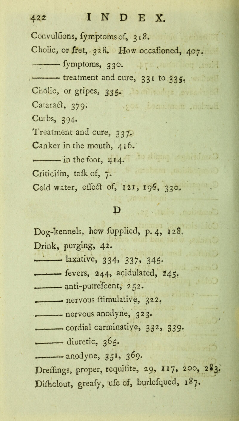 Convulfions, fymptoms of, 3 18. Cholic, or fret, 328, How occafioned, 407. — fymptoms, 330. • treatment and cure, 331 to 335, ChfMic, or gripes, 3,35. CataradV, 379. Curbs, 394. Treatment and cure, 337. Canker in the mouth, 416. »■ - in the foot, 414. Criticifm, talk of, 7. Cold water, effect of, 121, 196, 330. D Dog-kennels, how fupplied, p. 4, 128. Drink, purging, 42. — laxative, 334, 337, 345. — fevers, 244, acidulated, 245. . — anti-putrefcent, 252. . . nervous ftimulative, 322. — nervous anodyne, 323. , cordial carminative, 332, 339. . — diuretic, 365. .—-—anodyne, 351, 369. Dreffings, proper, requifite, 29, 117, 200, 283, Difhclout, greafy, ufe of, burlefqued, 187.