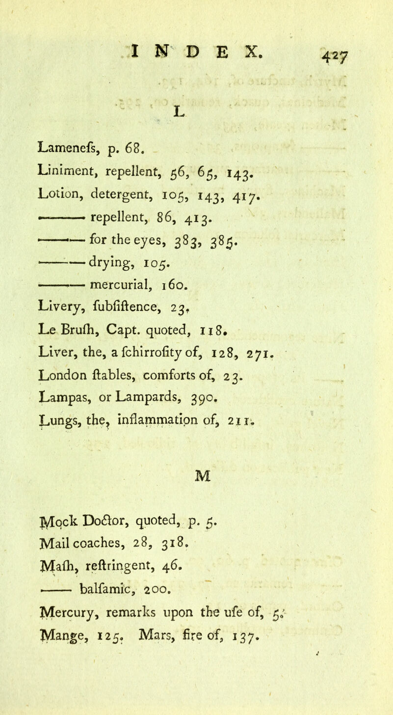 L Lamenefs, p. 68. Liniment, repellent, 56, 65, 143. Lotion, detergent, 105, 143, 417. repellent, 86, 413. for the eyes, 383, 385. drying, 10 5. — mercurial, 160. Livery, fubfiftence, 23. Le Brufh, Capt. quoted, 118. Liver, the, a fchirrofity of, 128, 271. London ftables, comforts of, 23. Lampas, or Lampards, 390. Lungs, the, inflammation of, 211. M Mqck Do&or, quoted, p. 5. Mail coaches, 28, 318. Malh, reftringent, 46. balfamic, 200. Mercury, remarks upon the ufe of, 5; Mange, 125. Mars, fire of, 137.