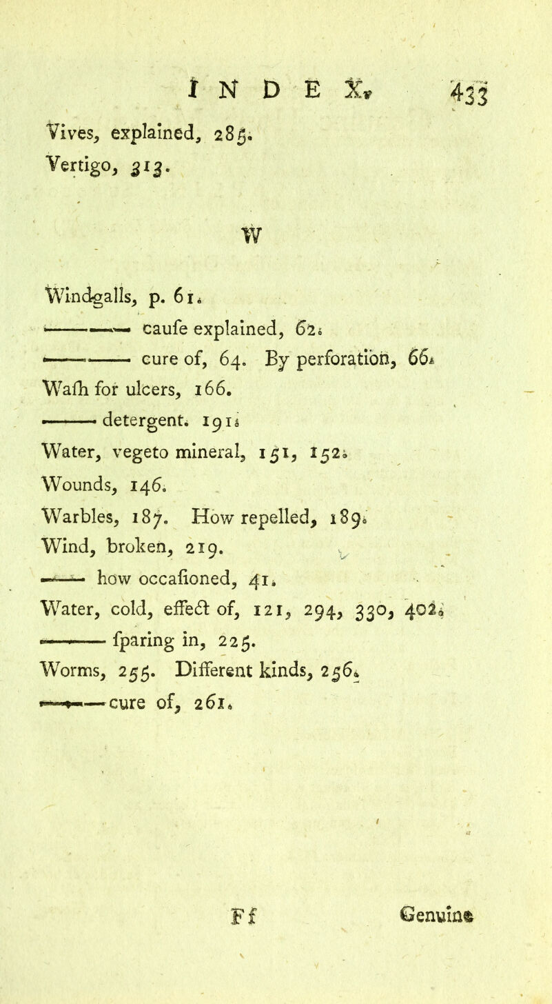 Vives, explained, 285. Vertigo, 313. W Windfalls, p. 6i4 caufe explained, 62s <—— cure of, 64. By perforation, 66* Wafh for ulcers, 166. detergent* 191s Water, vegeto mineral, 151, 1521 Wounds, 146. Warbles, 187. How repelled, 189; Wind, broken, 219. — how occafioned, 41; Water, cold, effect of, 121, 294, 330, 40 —■  fparing in, 225. Worms, 255. Different kinds, 256* —cure of, 261» Ff Genuine