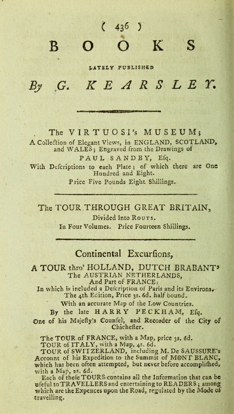 B S O O K lately published By G. KE4RS LEY. The VIRTUOSI’S MUSEUM: A Colle&ion of Elegant Views, in ENGLAND, SCOTLAND* and WALES; Engraved from the Drawings of PAUL SANDS Y, Efq. With Defcriptions to each Plate 5 of which there are One Hundred and Eight- Price Five Pounds Eight Shillings. The TOUR THROUGH GREAT BRITAIN. Divided Into Routs. In Four Volumes. Price Fourteen Shillings. Continental Excurfions, A TOUR thro’ HOLLAND, DUTCH BRABANT3 The AUSTRIAN NETHERLANDS, And Part of FRANCE: In which is included a Deicription of Paris and its Environs* The 4 th Edition, Price 3s. 6d. ha if bound. With an accurate Map of the Low Countries. By the late HARRY PECKHAM, Efq. One of his Majefty’s Counfel, and Recorder of the City of Chicheiler. The TOUR of FRANCE, with a Map, price 3s, <Sd. TOUR of ITALY* with a Map, 4s. 6d. TOUR of SWITZERLAND, including M. De SAUSSURE’s Account of his Expedition to the Summit of MONT BLANC* which has been often attempted, but never before accomplilhed, with a Map, 2s. 6d. Each of thefe TOURS-eon tains all the Information that can be ufeful to TRAVELLERS and entertaining to READERS ; among which are theExpences upon the Road* regulated by the Mode qS travelling*