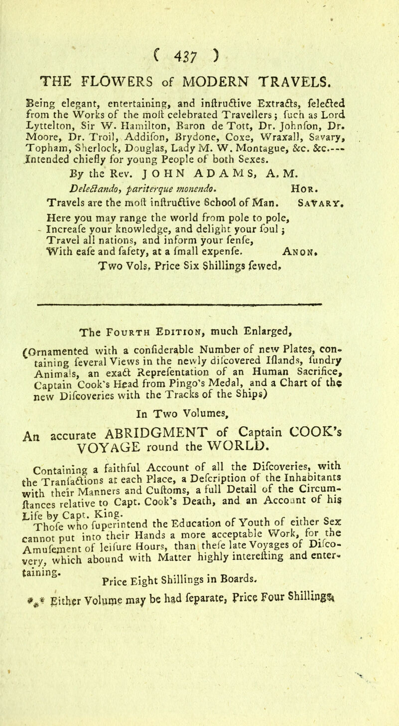 THE FLOWERS of MODERN TRAVELS. Being elegant, entertaining, and inftru&ive Extra&s, fele&ed from the Works of the molt celebrated Travellers j fuch as Lord Lyttelton, Sir W. Hamilton, Baron de Tott, Dr. Johnfon, Dr. Moore, Dr. Troll, Addifon, Brydone, Coxe, Wraxall, Savary, Topham, Sherlock, Douglas, Lady M. W. Montague, &c. &c.— Intended chiefly for young People of both Sexes. By the Rev. JOHN ADAMS, A, M. Deleflando, fariterque monendo. Hor. Travels are the moft inftruftive School of Man. Salary. Here you may range the world from pole to pole, Increafe your knowledge, and delight your foul j Travel all nations, and inform your fenfe, With eafe and fafety, at a ffnall expenfe. Anon. Two Vols, Price Six Shillings fewed.. The Fourth Edition, much Enlarged, (Ornamented with a confiderable Number of new Plates, con- taining feveral Views in the newly difcovered Iflands, fundry Animals, an exa& Reprefentation of an Human Sacrifice, Captain Cook's Head from Pingo’s Medal, and a Chart of the new Difcoveries with the Tracks of the Ships) In Two Volumes, An accurate ABRIDGMENT of Captain COOK’s VOYAGE round the WORLD. Containing a faithful Account of all the Difcoveries, with the Tranfaftions at each Place, a Defcription of the Inhabitants their Manners and Cultoms, a full Detail of the Circum* fiances relative to Capt. Cook’s Death, and an Account of hi? ^Tho^bwho hfpenntend the Education of Youth of either Sex cannot put into their Hands a more acceptable Work, for the Amufement of leifure Hours, than thefe late Voyages of Dilco- very, which abound with Matter highly intereiling and enter. Price Eight Shillings in Boards. *Either Volume may be had feparate, Price Four Shilling!