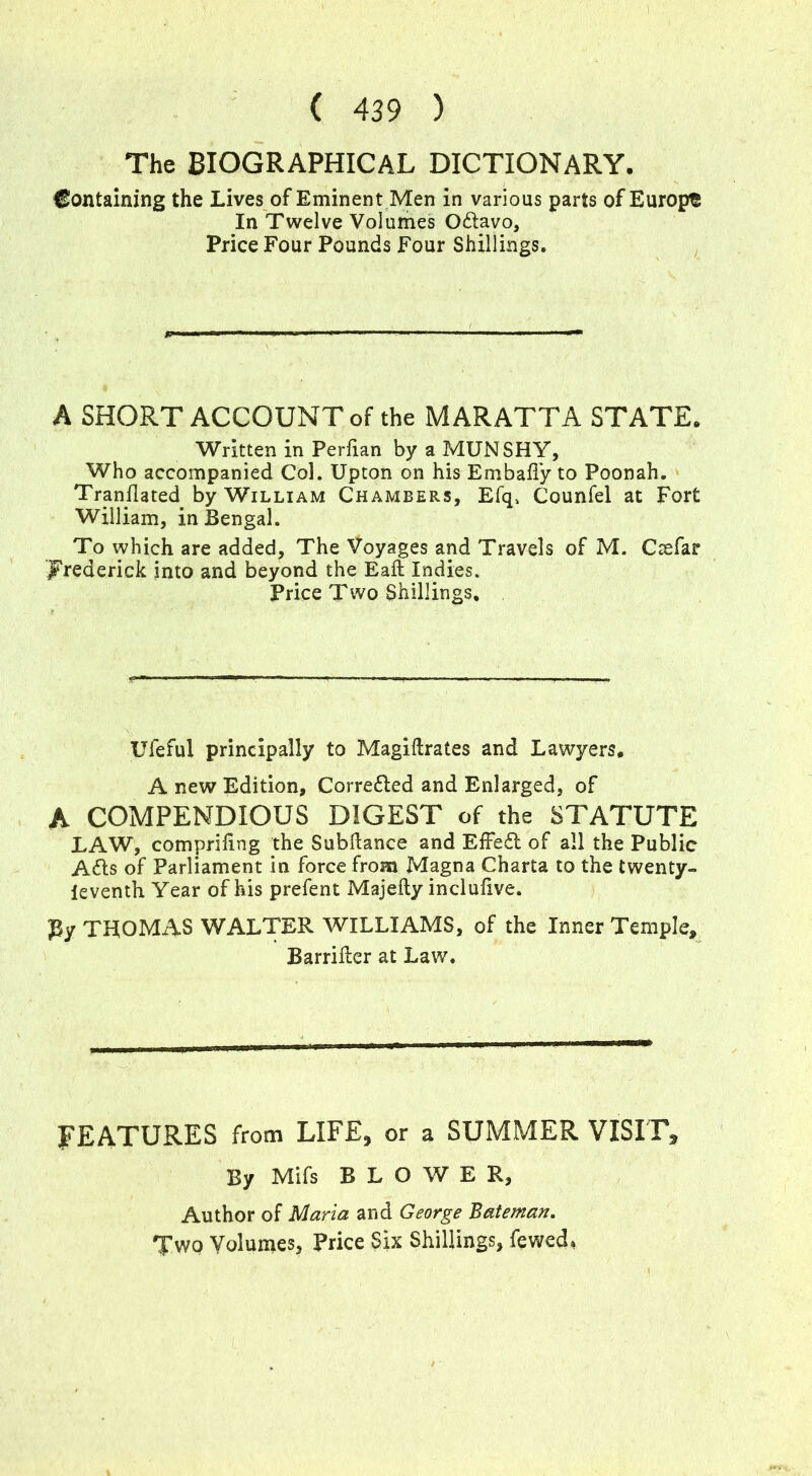 The BIOGRAPHICAL DICTIONARY. Containing the Lives of Eminent Men in various parts of Europe In Twelve Volumes Odlavo, Price Four Pounds Four Shillings. A SHORT ACCOUNT of the MARATTA STATE. Written in Perfian by a MUNSHY, Who accompanied Col. Upton on his Embafiy to Poonah. Translated by William Chambers, Efq, Counfel at Fort William, in Bengal. To which are added. The Voyages and Travels of M. Ctefar Frederick into and beyond the Eaft Indies. Price Two Shillings, Ufeful principally to Magiftrates and Lawyers. A new Edition, Corredled and Enlarged, of A COMPENDIOUS DIGEST of the STATUTE LAW, compriling the Subdance and EfFedl of all the Public Adis of Parliament in force from Magna Charta to the twenty- ieventh Year of his prefent Majefty inclufive. gy TUOMAS WALTER WILLIAMS, of the Inner Temple, Barrider at Law. FEATURES from LIFE, or a SUMMER VISIT, By Mifs BLOWER, Author of Maria and George Bateman. Two Volumes, Price Six Shillings, fewed,