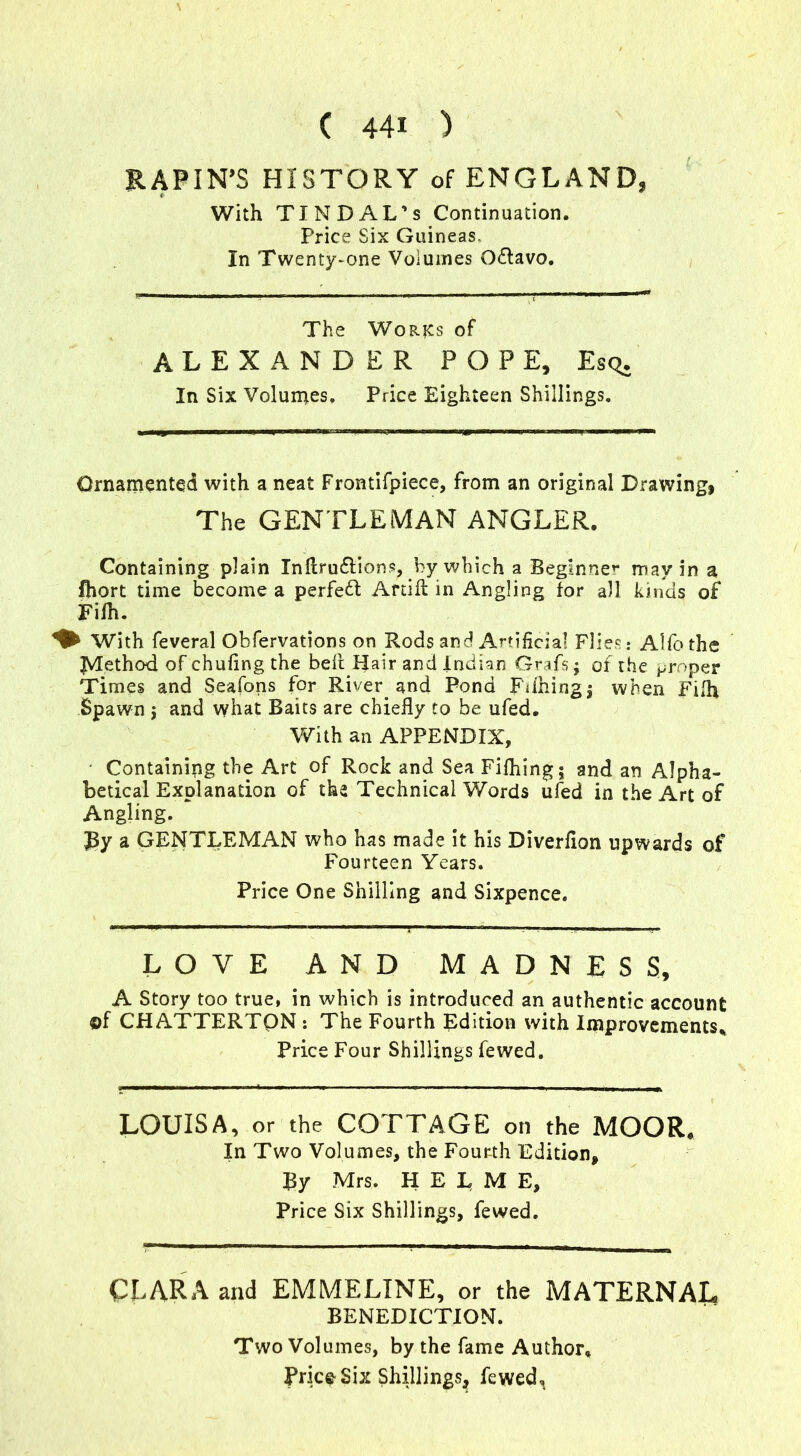 RAPIN’S HISTORY of ENGLAND, With TIN DAL’s Continuation. Price Six Guineas. In Twenty-one Volumes Odlavo. The Works of ALEXANDER POPE, Esq. In Six Volumes. Price Eighteen Shillings. Ornamented with a neat Frontifpiece, from an original Drawing, The GENTLEMAN ANGLER. Containing plain InftrufHons, by which a Beginner may in a fliort time become a perfect Artift in Angling for all kinds of Fifh. ♦ With feveral Obfervations on Rods and Artificial Flies: Alfothe JVIethod of chufing the bell Hair and Indian Grafs; of the proper Times and Seafons for River and Pond Fifhingj when Fifh Spawn j and what Baits are chiefly to be ufed. With an APPENDIX, Containing the Art of Rock and Sea Fifhing; and an Alpha- betical Explanation of tha Technical Words ufed in the Art of Angling. J3y a GENTLEMAN who has made it his Diverfion upwards of Fourteen Years. Price One Shilling and Sixpence. LOVE AND MADNESS, A Story too true, in which is introduced an authentic account ©f CHATTERTON : The Fourth Edition with Improvements* Price Four Shillings fewed. LOUISA, or the COTTAGE on the MOOR* In Two Volumes, the Fourth Edition, By Mrs. H E L M E, Price Six Shillings, fewed. CLARA and EMMELINE, or the MATERNAL BENEDICTION. Two Volumes, by the fame Author.