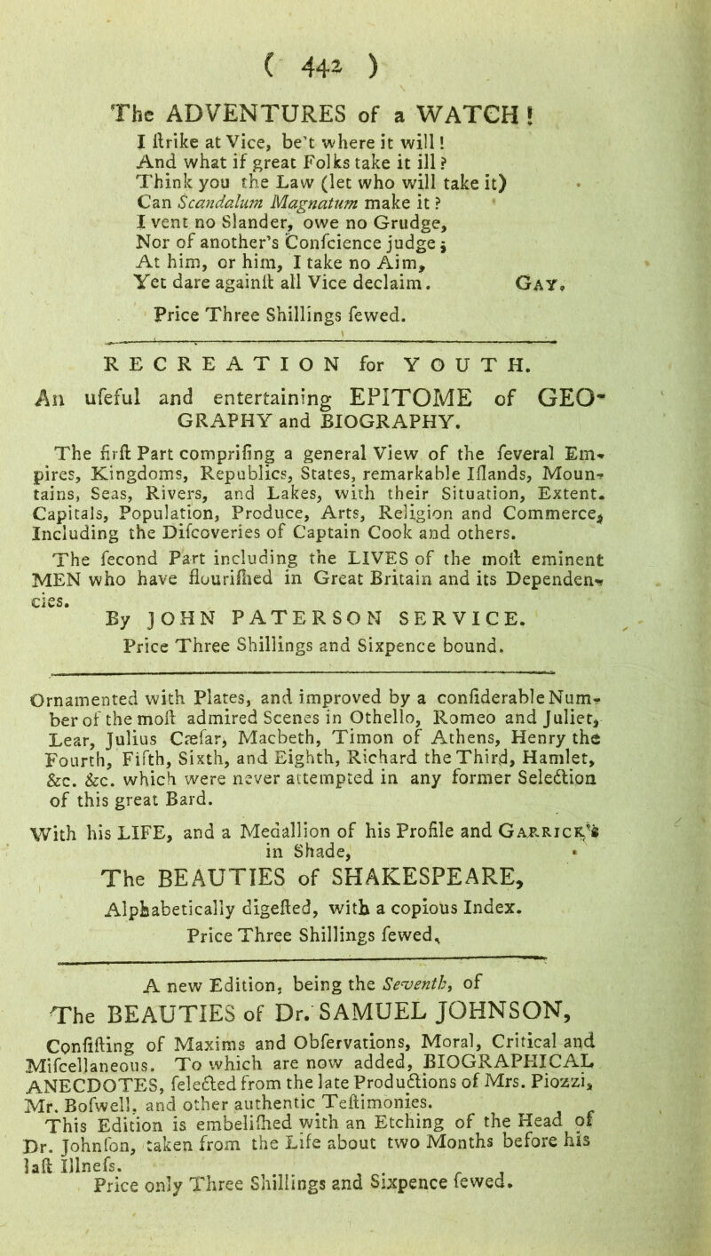 The ADVENTURES of a WATCH ! I ilrike at Vice, be’t where it will! And what if great Folks take it ill ? Think you the Law (let who will take it) Can Scandalnm Magnatum make it ? I vent no Slander, owe no Grudge, Nor of another’s Confcience judge \ At him, or him, I take no Aim, Yet dare againfi: all Vice declaim. Gay* Price Three Shillings fewed. RECREATION for YOUTH. An ufeful and entertaining EPITOME of GEO* GRAPHY and BIOGRAPHY. The firft Part comprifing a general View of the feveral Em* pires, Kingdoms, Republics, States, remarkable Iflands, Moun? tains, Seas, Rivers, and Lakes, with their Situation, Extent. Capitals, Population, Produce, Arts, Religion and Commerce* Including the Difcoveries of Captain Cook and others. The fecond Part including the LIVES of the moil eminent MEN who have flourifiied in Great Britain and its Dependent cies. By JOHN PATERSON SERVICE. Price Three Shillings and Sixpence bound. Ornamented with Plates, and improved by a confiderableNum* ber of the moil admired Scenes in Othello, Romeo and Juliet* Lear, Julius Caefar, Macbeth, Timon of Athens, Henry the Fourth, Fifth, Sixth, and Eighth, Richard the Third, Hamlet, &c. &c. which were never attempted in any former Sele&ion of this great Bard. With his LIFE, and a Medallion of his Profile and GazricKf $ in Shade, The BEAUTIES of SHAKESPEARE, Alphabetically digefled, with a copious Index. Price Three Shillings fewed., A new Edition, being the Seventh, of The BEAUTIES of Dr. SAMUEL JOHNSON, Confiding of Maxims and Obfervations, Moral, Critical and Mifceljaneous. To which are now added, BIOGRAPHICAL ANECDOTES, felebled from the late Produ&ions of Mrs. Piozzi, Mr. Bofwell, and other authentic Teftimonies. This Edition is embelidied with an Etching of the Head of Dr. Johnfon, taken from the Life about two Months before his laft Illnefs. . . Price only Three Shillings and Sixpence fewed.