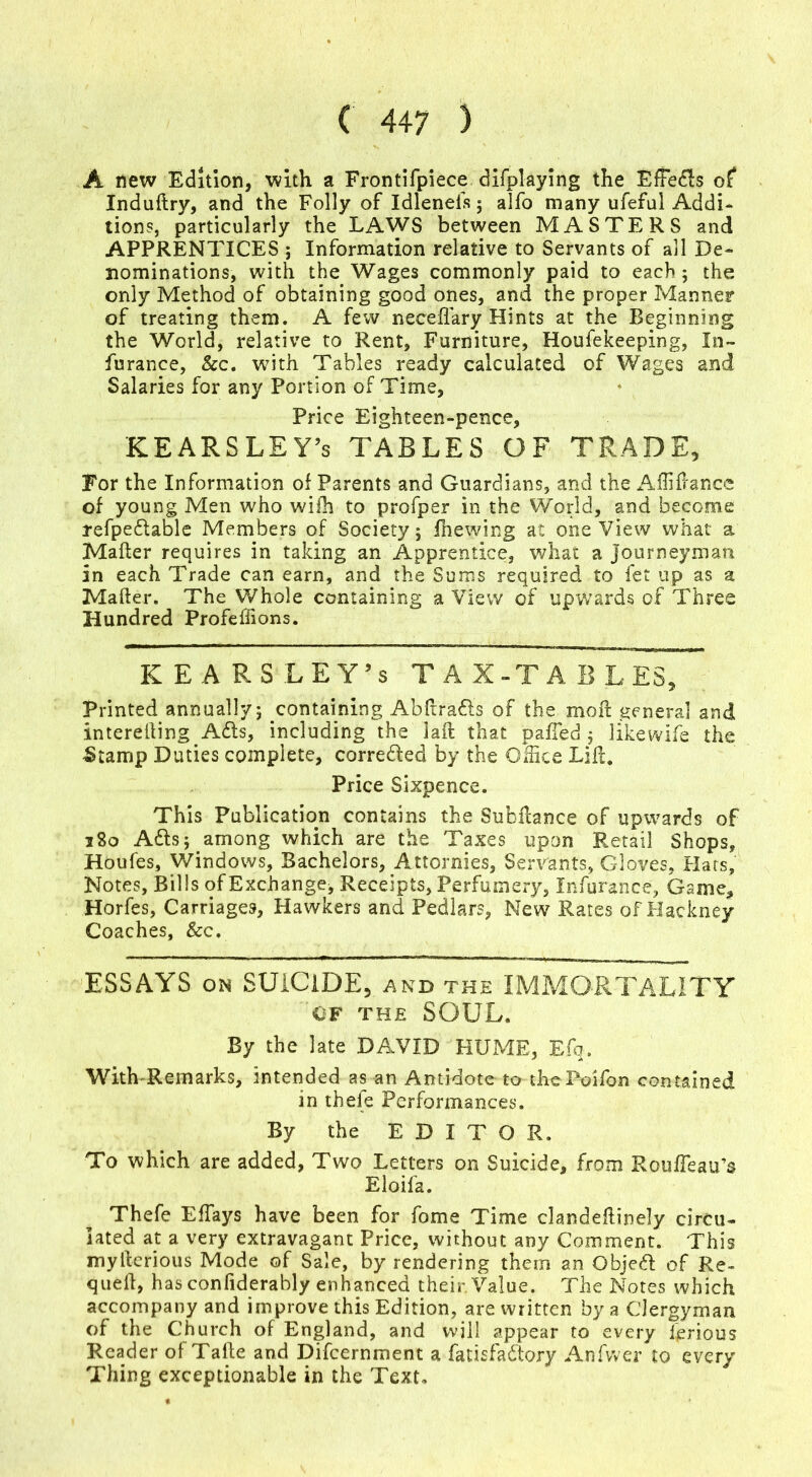 A new Edition, with a Frontifpiece difplaying the EfFedls of Induflry, and the Folly of Idleneis 5 alfo many ufeful Addi- tions, particularly the LAWS between MASTERS and APPRENTICES ; Information relative to Servants of all De- nominations, with the Wages commonly paid to each; the only Method of obtaining good ones, and the proper Manner of treating them. A few neceflary Hints at the Beginning the World, relative to Rent, Furniture, Houfekeeping, In- furance, &c. with Tables ready calculated of Wages and Salaries for any Portion of Time, Price Eighteen-pence, KEARSLEY’s TABLES OF TRADE, For the Information of Parents and Guardians, and the Affiflance of young Men who wifh to profper in the World, and become refpe&able Members of Society; fhewing at one View what a Mafler requires in taking an Apprentice, what a journeyman in each Trade can earn, and the Sums required to fet up as a Mafter. The Whole containing a View of upwards of Three Hundred Profeffions. KEARSLEY’s TAX-TABLES, Printed annually; containing Abfiradls of the moil general and interelling Adis, including the laft that palled ; likewife the £tamp Duties complete, corredled by the Office Lift. Price Sixpence. This Publication contains the SuhHance of upwards of 380 Adis; among which are the Taxes upon Retail Shops, Houfes, Windows, Bachelors, Attornies, Servants, Gloves, Hats, Notes, Bills of Exchange* Receipts, Perfumery, Infurance, Game, Horfes, Carriages, Hawkers and Pedlars, New Rates of Hackney Coaches, &c. ESSAYS on SUICIDE, and the IMMORTALITY 'OF THE SOUL. By the late DAVID HUME, Efq. With-Remarks, intended as an Antidote to theXVifon contained in thefe Performances. By the EDITOR. To which are added, Two Letters on Suicide, from RoufTeau’s Eloifa. Thefe EfTays have been for fome Time clandefiinely circu- lated at a very extravagant Price, without any Comment. This myllerious Mode of Sale, by rendering them an Objedl of Re- quell, has confiderably enhanced their. Value. The Notes which accompany and improve this Edition, are written by a Clergyman of the Church of England, and will appear to every ferious Reader of Talle and Difcernment a fatisfadlory Anfw'er to every Thing exceptionable in the Text.