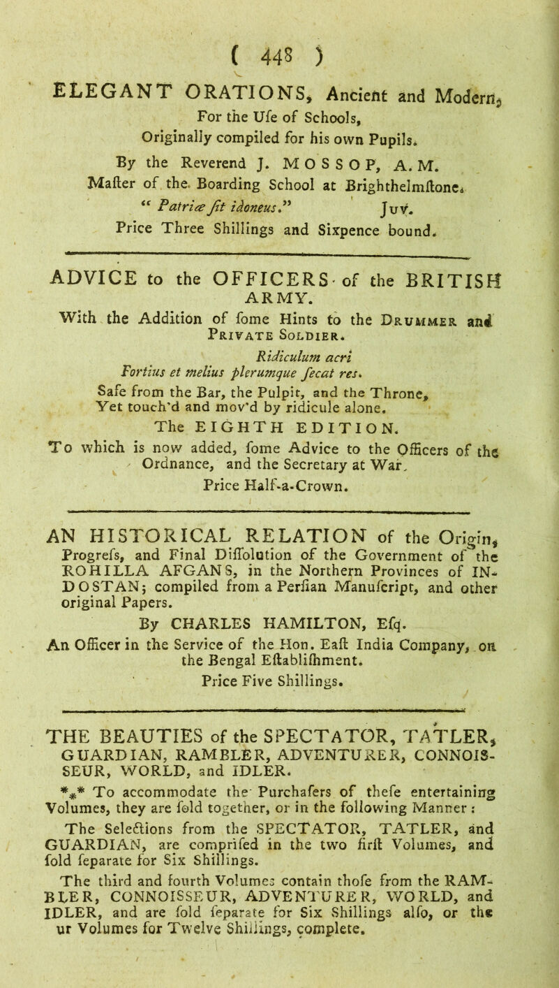 ELEGANT ORATIONS, Ancient and Modern} For the Ufe of Schools, Originally compiled for his own Pupils* By the Reverend J. M O S S O P, A. M. Matter of the. Boarding School at Brighthelmftane. “ Patria Jit i done us. Juv. Price Three Shillings and Sixpence bound. ADVICE to the OFFICERS-of the BRITISH ARMY. With the Addition of fome Hints to the Drummer ani Private Soldier. Ridiculum acri Fortius et melius pier unique fecat res. Safe from the Bar, the Pulpit, and the Throne* Yet touch’d and mov'd by ridicule alone. The EIGHTH EDITION. To which is now added, fome Advice to the Officers of the Ordnance, and the Secretary at War. Price Half-a-Crown. AN HISTORICAL RELATION of the Origin, Progrefs, and Final Diffolotion of the Government of the ROHILLA AFGANS, in the Northern Provinces of IN* DO STAN 5 compiled from a Perfian Manufcript, and other original Papers. By CHARLES HAMILTON, Efq. An Officer in the Service of the Hon. Eaft India Company* on the Bengal Eftabliihment. Price Five Shillings. THE BEAUTIES of the SPECTATOR, TATLER, GUARDIAN, RAMBLER, ADVENTURER, CONNOIS- SEUR, WORLD, and IDLER. ##* To accommodate the-Purchafers of thefe entertaining Volumes, they are fold together, or in the following Manner : The Sele&ions from the SPECTATOR, TATLER, and GUARDIAN, are comprifed in the two firft Volumes, and fold feparate for Six Shillings. The third and fourth Volumes contain thofe from the RAM- BLER, CONNOISSEUR, ADVENTURER, WORLD, and IDLER, and are fold feparate for Six Shillings alfo, or the ur Volumes for Twelve Shillings, complete.
