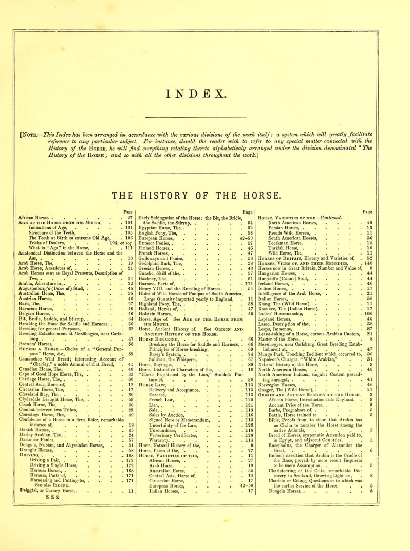 INDEX. [Note.—This Index has been arranged in accordance with the various divisions of the work itself: a system which will greatly facilitate reference to any particular subject. For instance, should the reader wish to refer to any special matter connected with the History of the Hobse, he will find everything relating thereto alphabeticaly arranged under the division denominated 11 The History of the Hobse ; and so with all the other divisions throughout the work.\ THE HISTORY OF THE HORSE. _