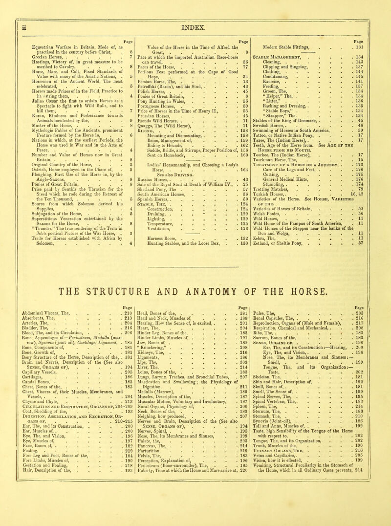 Page Equestrian Warfare in Britain, Mode of, as practised in the century before Christ, . 8 Grecian Horses, 7 Hastings, Victory of, in great measure to be ascribed to Cavalry 8 Horse, Mare, and Colt, Fixed Standards of Value with many of the Asiatic Nations, . 5 Horsemen of the Ancient World, The most celebrated, 5 Horses made Prizes of in the Field, Practice to hamstring them 4 Julius Caesar the first to ordain Horses as a Spectacle to fight with Wild Bulls, and to kill them, 7 Koran, Kindness and Forbearance towards Animals inculcated by the, ... 9 Master of the Horse, 8 Mythologic Fables of the Ancients, prominent Feature formed by the Horse in, . .6 Nations in which, at the earliest Periods, the Horse was used in War and in the Arts of Peace, 4 Number and Value of Horses now in Great Britain, 8 Original Country of the Horse, ... 3 Ostrich, Horse employed in the Chase of, . 5 Ploughing, First Use of the Horse in, by the Anglo-Saxons, 8 Ponies of Great Britain, .... 8 Price paid by Seuthis the Thracian for the Steed which he rode during the Retreat of the Ten Thousand, 5 Source from which Solomon derived his Supplies, 4 Subjugation of the Horse, .... 5 Superstitious Veneration entertained by the Saxons for the Horse, .... 8 “ Thunder,” The true rendering of the Term in Job’s poetical Picture of the War Horse, . 3 Trade for Horses established with Africa by Solomon, 4 Page Value of the Horse in the Time of Alfred the Great, ....... 8 Pace at which the imported Australian Race-horse can travel, 36 Paces of the Horse, 77 Perilous Feat performed at the Cape of Good Hope, 34 Persian Horse, The, ...... 13 Petroffski (Baron), and his Stud, . . . .43 Polish Horses, 45 Ponies of Great Britain, . . . .8 Pony Hunting in Wales, 56 Portuguese Horses, 50 Price of Horses in the Time of Henry II., . . 53 Prussian Horses, 45 Pseudo Wild Horses, . . . . . .11 Quagga, The (Wild Horse), . . . .11 Riding, 158 Mounting and Dismounting, . . . .158 Reins, Management of, .... 159 Riding to Hounds, ..... 162 Saddle, Bridle, and Stirrups, Proper Position of, 156 Seat on Horseback, 160 Ladies’ Horsemanship, and Choosing a Lady’s Horse, 164 See also Driving. Russian Horses, 43 Sale of the Royal Stud at Death of William IV., . 25 Shetland Pony, The ...... 57 South American Horses, 36 Spanish Horses, 50 Stable, The, 124 Construction, 124 Draining, ...*... 129 Lighting, 129 Temperature, 125 Ventilation, 126 Harness Room, 132 Hunting Stables, and the Loose Box, . . 130 Page Modern Stable Fittings, .... 131 Stable Management, 134 Cleaning, 143 Clipping and Singeing, .... 137 Clothing, 144 Conditioning, 145 Exercise 141 Feeding, 137 Groom, The, . .... 134 “Helper,” The, 134 “Litter,” 136 Racking and Dressing,..... 135 “ Stable Boys,” 134 “ Strapper,” The 134 Stables of the King of Denmark, . . . .45 Swedish Horses, 46 Swimming of Horses in South America, . . 39 Tattoo, or Native Indian Pony, . . . .17 Tazee, The (Indian Horse), 17 Teeth, Age of the Horse from. See Age of the Horse from his Mouth. Toorkee, The (Indian Horse), . . . .17 Toorkman Horse, The, 15 Treatment of a Horse on a Journey, . . 173 Care of the Legs and Feet, . . . .176 Cutting, 175 General Medical Hints, . . . .176 Stumbling, 174 Trotting Matches, 79 Turkish Horses,...... 16, 42 Varieties of the Horse. See Horse, Varieties of the. . Varieties of Horses of Britain, . . . .52 Welsh Ponies, 56 Wild Horses, 11 Wild Horse of the Pampas of South America, . 11 Wild Horses of the Steppes near the banks of the Don and Wolga, 11 Zebra, The, ....... 11 Zetland, or Sheltie Pony, 57 THE STRUCTURE AND ANATOMY OF THE HORSE. Page Abdominal Viscera, The, 210 Absorbents, The, 213 Arteries, The, 204 Bladder, The, 216 Blood, The, and its Circulation, .... 206 Bone, Appendages of—Periosteum, Medulla (mar- row), Synovia (joint-oil), Cartilage, Ligament, . 185 Bone, Components of, 181 Bone, Growth of, . . . . . .181 Bony Structure of the Horse, Description of the, . 181 Brain and Nerves, Description of the (See also Sense, Organs of), 194 Capillary Vessels, 205 Cartilages, . . . . . . .186 Caudal Bones, 183 Chest, Bones of the, 183 Chest, Viscera of, their Muscles, Membranes, and Vessels 204 Chyme and Chyle, 213 Circulation and Respiration, Organs of, 204-209 Coat, Shedding of the, 193 Digestion, Assimilation, and Excretion, Or- gans of, 210-215 Ear, The, and its Construction, .... 200 Ear, Muscles of, 200 Eye, The, and Vision, 196 Eye, Muscles of, 197 Face, Bones of, 182 Foaling, 219 Fore Leg and Foot, Bones of the, . . . 184 Fore Limbs, Muscles of, 190 Gestation and Foaling, 218 Hair, Description of the, 193 Page Head, Bones of the, 181 Head and Neck, Muscles of, .... 188 Hearing, How the Sense of, is excited, . . .201 Heart, The, 204 Hinder Leg, Bones of the, 183 Hinder Limbs, Muscles of, 191 Jaw, Bones of, 182 “ Knuckering,” 208 Kidneys, The, 216 Ligaments, 186 Lips, The, 303 Liver, The, 214 Loins, Bones of the, 183 Lungs, Larynx, Trachea, and Bronchial Tubes, . 207 Mastication and Swallowing; the Physiology of Digestion, 211 Medulla (Marrow), 185 Muscles, Description of the, .... 187 Muscular Motion, Voluntary and Involuntary, . 187 Nasal Organs, Physiology of, ... 200 Neck, Bones of the, 183 Neighing, how produced, 207 Nerves and Brain, Description of the (See also Sense, Organs of), 194 Nerves, Spinal, 195 Nose, The, its Membranes and Sinuses, . . 199 Palate, the, 203 Pancreas, The, 214 Parturition, 219 Pelvis, The, 183 Perception, Explanation of, .... 196 Periosteum (Bone-surrounder), The, . . . 185 Puberty, Time at which the Horse and Mare arrive at, 220 Page Pulse, The, . . . . . . . 205 Renal Capsules, The, 216 Reproduction, Organs of (Male and Female), . 217 Respiration, Chemical and Mechanical, . . . 208 Ribs, The, . 183 Sacrum, Bones of the, 183 Sense, Organs of, 196 Ear, The, and its Construction:—Hearing, . 200 Eye, The, and Vision, 196 Nose, The, its Membranes and Sinuses: — Smell, 199 Tongue, The, and its Organization:— Taste, 202 Skeleton, The, 181 Skin and Hair, Description of, . . . 192 Skull, Bones of, 181 Smell, The Sense of, . . . . . .199 Spinal Nerves, The, ...... 195 Spinal Vertebrae, The, 183 Spleen, The, 214 Sternum, The, 183 Stomach, The, ....... 210 Synovia (Joint-oil), 186 Tail and Anus, Muscles of, 192 Taste, high Sensibility of the Tongue of the Horse with respect to, 202 Tongue, The, and its Organization, . . . 202 Trunk, Muscles of the, 190 Urinary Organs, The, 216 Veins and Capillaries, 205 Vision, how it is effected, ..... 199 Vomiting, Structural Peculiarity in the Stomach of the Horse, which in all Ordinary Cases prevents, 214