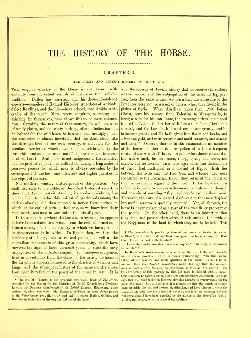 THE HISTORY OF THE HORSE. CHAPTER I. THE ORIGIN AND ANCIENT HISTORY OF THE HORSE. The original country of the Horse is not known with certainty from any extant records of history or from reliable tradition. Buffon has asserted, and his thousand-and-one copyists—compilers of Natural Histories, Anecdotes of Animals, Select Readings, and the like—have echoed, that Arabia is the cradle of the race.* More recent enquirers, searching and thinking for themselves, have shown this to be mere assump- tion. Certainly the nature of that country, its wide expanse of sandy plains, and its scanty herbage, offer no indication of a fit habitat for the wild horse to increase and multiply ; and the conclusion is almost inevitable, that the Arab steed, like the thorough-bred of our own country, is indebted for the peculiar excellences which have made it celebrated, to the care, skill, and sedulous attention of its breeders and trainers : in short, that the Arab horse is not indigenous to that country, but the product of judicious cultivation during a long series of years—a process for which man is always rewarded by the development of the best, and often new and higher qualities, in the object of his care. Nor are there, wanting written proofs of this position. We shall first refer to the Bible, as the oldest historical record, to show that Arabia, notwithstanding its modem celebrity, has not the claim to number this noblest of quadrupeds among the native animals; and then proceed to notice those nations in which, at the earliest periods, the horse, as we know from their monuments, was used in war and in- the arts of peace. In those countries where the horse is indigenous, he appears to have been reduced to servitude from the earliest formation of human society. The first country in which we have proof of its domestication is in Africa. In Egypt, then, we have the testimony of history, both sacred and profane, as well as the marvellous monuments of this great community, which have survived the lapse of three thousand years, to attest the early subjugation of this valuable animal. In numerous sculptures, fresh as if yesterday from the chisel of the artist, the horse of the Egyptians appears harnessed to the chariots of warriors and kings; and the subsequent history of the same country shows how much it relied on the power of the horse in war. It is * The late Mr. Youatt, in his agreeable and useful book of The Horse, compiled for the Society for the Diffusion of Useful Knowledge; Professor Low, in his Domestic Quadrupeds of the British Islands; Blaine, and other authorities, adopt this view. Mr. Karkeek, of Truro, in Borne clever papers in the Veterinarian (vol. lii. pp. 18 and 125), supports Buffon, Gibbon, and Niebuhr in their view of the original habitat of the horse. from the records of Jewish history that we receive the earliest written accounts of the subjugation of the horse in Egypt ;f and, from the same source, we learn that the ancestors of the Israelites were not possessed of horses when they dwelt in the plains of Syria. When Abraham, more than 1,900 before Christ, sent his servant from Palestine to Mesopotamia, to bring a wife for his son Isaac, the messenger thus announced himself to Laban, the brother of Rebecca:—“ I am Abraham’s servant, and the Lord hath blessed my master greatly, and he is become great; and He hath given him flocks and herds, and silver and gold, and men-servants and maid-servants, and camels and asses.” Observe, there is in this enumeration no mention of the horse; neither is it once spoken of in the subsequent recital of the wealth of Isaac. Again, when Jacob returned to his native land, he had oxen, sheep, goats, and asses, and camels, but no horses. In a later age, when the descendants of Jacob had multiplied in a district of Egypt which lies between the Nile and the Red Sea, and whence they were conducted to the Promised Land, they retained the habits of their ancestors in regard to the horse. In the Levitical law reference is made to the ass to denounce its flesh as “ unclean and the sin of coveting “thy neighbour’s ass” is denounced. Moreover, the duty of a seventh day’s rest to that now despised but useful servitor is specially enjoined. Yet, all through, the horse is never spoken of as a part of the wealth or property of the people. On the other hand, there is an injunction that they shall not possess themselves of this animal, the pride of the Egyptians, in the land to which they are to be led. This f The pre-eminently poetical picture of the war-horse in Job (e. xxxix. v. 19—25) is familiar to all:—‘Hast thou given the horse strength ? Hast thou clothed his neck with thunder ? “ Canst thou make him afraid as a grasshopper P The glory of his nostrils is terrible,” &c. In Berenger’s Horsemanship is a note on the use of the word thunder in the above quotation, which is worth transcribing:—“ In this enume- ration of the beauties and noble qualities of the horse, it should be re- marked that the English translators make Job say that the animal’s neck is clothed with thunder, an expression as false as it is absurd. The true rendering of this passage is, that his neck is clothed with a mane; thus Bochart, Le Clerc, Patrick, and other commentators translate it. Bochart says that the word which in Hebrew signifies thunder is synonymous for the mane of a horse ; but this being so, it is astonishing that the translator should have set aside the just and natural signification, and have chosen to cover the horse’s neck with thunder instead of a mane ; nor is it less amazing that this nonsense should have been extolled by the author of the Guardian (vol. ii p. 26), and others, as an instance of the sublime.”