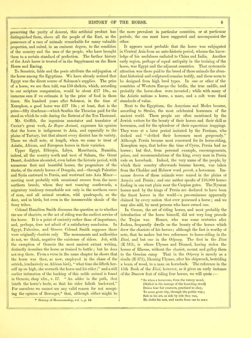 preserving the purity of descent, this artificial product has distinguished them, above all the people of the East, as the possessors of a race of animals remarkable for many valuable properties, and suited, in an eminent degree, to the condition of the country and the uses of the people, who have brought them to a certain standard of perfection. The further history of the Arab horse is treated of in the Supplement on the Race Horse and Racing. To Sesostris, fable and the poets attribute the subjugation of the horse among the Egyptians. We have already noticed that Egypt was the direct source of Solomon’s supplies. The price of a horse, we are then told, was 150 shekels, which, according to our scripture computation, would be about £17 10s., an immense sum if we estimate it by the price of food in those times. Six hundred years after Solomon, in the time of Xenophon, a good horse was £27 12s.; at least, that is the price—fifty drachmae—which Seuthis the Thracian paid for the steed on which he rode during the Retreat of the Ten Thousand. Mr. Griffith, the ingenious annotator and translator of Cuvier’s great work, Le Regne Animal, expresses his opinion that the horse is indigenous to Asia, and especially to the plains of Tartary, but that almost every district has its variety. These we shall note, at length, when we come to treat of Asiatic, African, and European horses in their varieties. Upper Egypt, Ethiopia, Libya, Mauritania, Numidia, indeed, all the country north and west of Sahara, the Great Desert, doubtless abounded, even before the historic period, with numerous fleet and beautiful horses, the progenitors of the Barbs, of the stately horses of Dongola, and—through Palestine and Syria eastward to Persia, and westward into Asia Minor— meeting most probably with occasional crosses from the more northern breeds, whom they met roaming southwards, a migratory tendency remarkable not only in the northern races of man, and all animal creation, wild quadrupeds, as the deer, and in birds, but even in the innumerable shoals of the finny tribes. Colonel Hamilton Smith discusses the question as to whether the use of chariots, or the art of riding was the earliest service of the horse. It is a point of curiosity rather than of importance, and, perhaps, does not admit of a satisfactory conclusion. In Egypt, Palestine, and Greece, Colonel Smith supposes there were originally chariots only The monuments and authorities do not, we think, negative the existence of riders. Job, with the exception of Genesis the most ancient extant writing, distinctly describes the horse as trained to battle ; but he does not stop there. From a verse in the same chapter he shows that the horse was then, as now, employed in the chase of the ostrich, (exclusively an African bird), “ what time she lifteth her- self up on high, she scorneth the horse and his riderand a still earlier intimation of the backing of this noble animal is found in Genesis, chap xlix., v. 17. “ An adder in the path, that biteth the horse’s heels, so that his rider falleth backward.” For ourselves we cannot see any valid reason for not accept- ing the opinion of Berenger,* that, although either might be * History of Horsemanship, vol. i., p. 12. the more prevalent in particular countries, or at particular periods, the one must have suggested and accompanied the other. It appears most probable that the horse was subjugated in Central Asia from an ante-historic period, whence the know- ledge of his usefulness radiated to China and India. Another early region, perhaps of equal antiquity in the training of the horse, was Egypt and the adjacent countries. That systematic attention was there paid to the breed of these animals the abun- dant historical and sculptured remains testify, and these seem to be designed from high bred types. In one or other of the countries of Western Europe the bridle, the true saddle, and probably the horse-shoe were invented ; while with many of the Asiatic nations a horse, a mare, and a colt were fixed standards of value. Next to the Egyptians, the Assyrians and Medes became, according to Strabo, the most celebrated horsemen of the ancient world. These people are often mentioned by the Jewish writers for the beauty of their horses and their skill as horsemen, and for the splendour of their equestrian trappings. They were at a later period imitated by the Persians, who decked and “ clothed their horsemen most gorgeously.” Although Persia became most renowned for its horse-riding, Xenophon says, that before the time of Cyrus, Persia had no horses; but that, from personal example, encouragements, prizes, and recommendations of the king, every man in Persia rode on horseback. Indeed, the very name of the people, by which their country afterwards became known, was taken from the Chaldee and Hebrew word peresh, a horseman. Im- mense droves of these animals were reared in the plains ot Assyria and Persia; and one author speaks of 150,000 horses feeding in one vast plain near the Caspian gates. The Nysaean horses used by the kings of Persia are declared to have been the finest horses in the world—La pre-eminence apparently claimed by every nation that ever possessed a horse ; and we may also add, by most persons who have owned one. In Greece, the art of riding horses, and most probably the introduction of the horse himself, did not very long precede the Trojan war. Homer, who was some centuries after Joshua, frequently dwells on the beauty of the horses which drew the chariots of his heroes; although the fact is worthy of note, that he makes but two references to horse-riding in the Iliad, and but one in the Odyssey, The • first in the Iliad (K 513), is where Ulysses and Diomed, having stolen the horses of Rhesus, without the chariot, mount and gallop them to the Grecian camp That in the Odyssey is merely as a simile (E 371), Kkening Ulysses, after his shipwreck, bestriding a beam of wood, to a man on horseback. The reference in the 15th Book of the Iliad, however, as it gives an early instance of the Ducrow feat of riding four horses, we will quote :— “ So when a horseman, from the watery mead, (Skilled in the manage of the bounding steed) Drives four fair coursers, practised to obey, To some great city, through the public way j Safe in his art, as side by side they run, | He shifts his seat, and vaults from one to one t