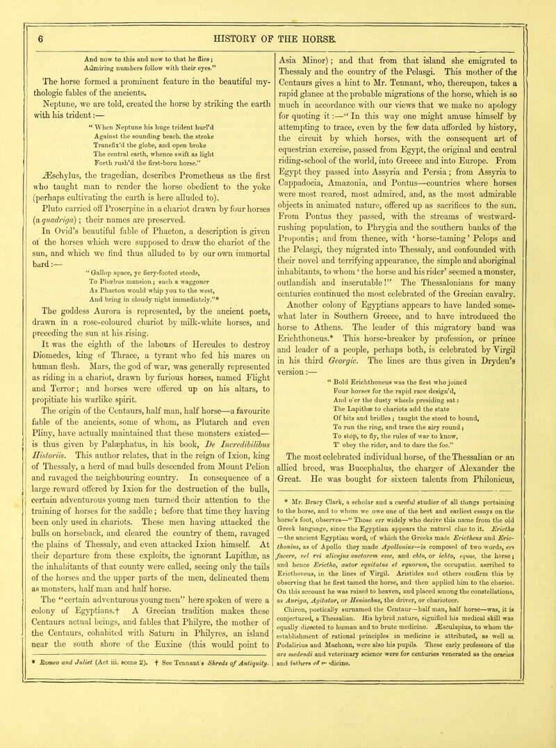 And now to this and now to that he flies; Admiring numbers follow with their eyes.” The horse formed a prominent feature in the beautiful my- thologie fables of the ancients. Neptune, we are told, created the horse by striking the earth with his trident:— “ When Neptune his huge trident hurl’d Against the sounding beach, the stroke Transfix’d the globe, and open broke The central earth, whence swift as light Forth rush’d the first-born horse.” iEschylus, the tragedian, describes Prometheus as the first who taught man to render the horse obedient to the yoke (perhaps cultivating the earth is here alluded to). Pluto carried off Proserpine in a chariot drawn by four horses (a quadriga); their names are preserved. In Ovid’s beautiful fable of Phaeton, a description is given of the horses which were supposed to draw the chariot of the sun, and which we find thus alluded to by our own immortal bard:— “ Gallop apace, ye fiery-footed steeds, To Phoebus mansion; such a waggoner As Phaeton would whip you to the west, And bring in cloudy night immediately.”* The goddess Aurora is represented, by the ancient poets, drawn in a rose-coloured chariot by milk-white horses, and preceding the sun at his rising. It was the eighth of the labours of Hercules to destroy Diomedes, king of Thrace, a tyrant who fed his mares on human flesh. Mars, the god of war, was generally represented as riding in a chariot, drawn by furious horses, named Flight and Terror; and horses were offered up on his altars, to propitiate his warlike spirit. The origin of the Centaurs, half man, half horse—a favourite fable of the ancients, some of whom, as Plutarch and even Pliny, have actually maintained that these monsters existed— is thus given by Palsephatus, in his hook, De Incredibilibus Historiis. This author relates, that in the reign of Ixion, king of Thessaly, a herd of mad bulls descended from Mount Pelion and ravaged the neighbouring country. In consequence of a large reward offered by Ixion for the destruction of the bulls, certain adventurous young men turned their attention to the training of horses for the saddle; before that time they having been only used in .chariots. These men having attacked the bulls on horseback, and cleared the country of them, ravaged the plains of Thessaly, and even attacked Ixion himself. At their departure from these exploits, the ignorant Lapithge, as the inhabitants of that county were called, seeing only the tails of the horses and the upper parts of the men, delineated them as monsters, half man and half horse. The “certain adventurous young men” here spoken of were a colony of Egyptians, f A Grecian tradition makes these Centaurs actual beings, and fables that Philyre, the mother of the Centaurs, cohabited with Saturn in Philyres, an island near the south shore of the Euxine (this would point to * Romeo and Juliet (Act hi. scene 2). f See Tennant's Shreds of Antiquity. Asia Minor); and that from that island she emigrated to Thessaly and the country of the Pelasgi. This mother of the Centaurs gives a hint to Mr. Tennant, who, thereupon, takes a rapid glance at the probable migrations of the horse, which is so much in accordance with our views that we make no apology for quoting it:—“ In this way one might amuse himself by attempting to trace, even by the few data afforded by history, the circuit by which horses, with the consequent art of equestrian exercise, passed from Egypt, the original and central riding-school of the world, into Greece and into Europe. From Egypt they passed into Assyria and Persia; from Assyria to Cappadocia, Amazonia, and Pontus—countries where horses were most reared, most admired, and, as the most admirable objects in animated nature, offered up as sacrifices to the sun. From Pontus they passed, with the streams of westward- rushing population, to Phrygia and the southern hanks of the Propontis; and from thence, with ‘ horse-taming ’ Pelops and the Pelasgi, they migrated into Thessaly, and confounded with their novel and terrifying appearance, the simple and aboriginal inhabitants, to whom ‘ the horse and his rider’ seemed a monster, outlandish and inscrutable!” The Thessalonians for many centuries continued the most celebrated of the Grecian cavalry. Another colony of Egyptians appears to have landed some- what later in Southern Greece, and to have introduced the horse to Athens. The leader of this migratory hand was Erichthoneus.* This horse-breaker by profession, or prince and leader of a people, perhaps both, is celebrated by Yirgil in his third Georgic. The lines are thus given in Dryden’s version:— “ Bold Erichthoneus was the first who joined Four horse9 for the rapid race design’d, And o'er the dusty wheels presiding sat: The Lapithee to chariots add the state Of bits and bridles ; taught the steed to bound. To run the ring, and trace the airy round •, To stop, to fly, the rules of war to know, T’ obey the rider, and to dare the foe.” The most celebrated individual horse, of the Thessalian or an allied breed, was Bucephalus, the charger of Alexander the Great. He was bought for sixteen talents from Philonicus, * Mr. Bracy Clark, a scholar and a careful studier of all things pertaining to the horse, and to whom we owe one of the best and earliest essays on the horse’s foot, observes—“ Those err widely who derive this name from the old Greek language, since the Egyptian appears the natural clue to it. Erictho —the ancient Egyptian word, of which the Greeks made Erictheus and Eric- thonius, as of A.pollo they made Apollonius—is composed of two words, ert facere, vel rei alicujus auctorem esse, and chto, or iehto, equus, the horse; and hence Erictho, evutor equitatus et equorum, the occupation ascribed to Ericthoneus, in the lines of Yirgil. Aristides and others confirm this by observing that he first tamed the horse, and then applied him to the chariot. On this account he was raised to heaven, and placed among the constellations, as Auriga, Agitator, or Eeniochus, the driver, or charioteer. Chiron, poetically surnamed the Centaur—half man, half horse—was, it is conjectured, a Thessalian. His hybrid mature, signified his medical skill was equally directed to human and to brute medicine. .Aesculapius, to whom the establishment of rational principles in medicine is attributed, as well at Podalirius and Machoan, were also his pupils. These early professors of the ars medendi and veterinary science were for centuries venerated as the oracles and fathers of m -.dieme.