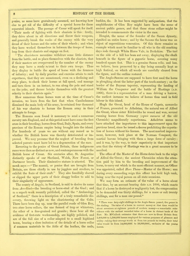 ponies, as some have gratuitously assumed, not knowing how else to get rid of the difficulty of a special horse for these separated islands. The passage of Caesar will speak for itself. “ Their mode of fighting with their chariots is this : firstly, they drive about in all directions and throw their weapons, and generally break the ranks of the enemy with the very dread of their horses and the noise of their wheels ; and when they have worked themselves in between the troops of horse, leap from their chariots and engage on foot. “ The charioteers meantime withdraw some little distance from the battle, and so place themselves with the chariots, that if their masters are overpowered by the number of the enemy they may have a ready retreat to their own troops. Thus they display in battle the speed of horse with the firmness of infantry; and by daily practice and exercise attain to such expertness, that they are accustomed, even on a declining and steep place, to check their horses at full speed, and manage and turn them in an instant, to run along the pole and stand on the yoke, and thence betake themselves with the greatest celerity to their chariots again.” How numerous these horses were at the time of Caesar’s invasion, we learn from the fact that when Cassibelaunus dismissed the main body of his army, he retained four thousand of his war chariots to harass the Roman army in then- attempts to forage. The Romans soon found it necessary to send a numerous cavalry into England, and at this period must have come the first cross in their breeding; horses from Gaul, Italy, Spain, and every province of the Roman empire being brought into the island. For hundreds of years we are without any record as to whether the British horse was thereby deteriorated or im- proved. We may presume that the neglect of breeding from selected parents must have led to a degeneration of the race. Reverting to the ponies of Great Britain, these indigenous races were then as distinct as now, and contemporaneous with the British horse of Caesar. Six centuries after, St. Augustine distinctly speaks of our Shetland, Welsh, Hew Forest, or Dartmoor breeds. Their diminutive stature is attested. The monk says:—“The mannii, or ponies that are brought from Britain, are those chiefly in use by jugglers and strollers, to exhibit the feats of their craft.” They also fancifully shaved or clipped the upper parts of their shaggy bodies to add to their singularity of appearance. The county of Argyle, in Scotland, is said to derive its name from Are-Gael—the breeding or horse-stud of the Gael; and in a superb work recently published, called the “ Archaeology of Scotland,” there is a description of a truly remarkable dis- covery, throwing light on the charioteering of the Celts. There have been dug up, near the parallel roads of Glen Roy, two stone horse collars, the one formed of trap or whinstone, the other of a fine-grained red granite; these bear all the evidence of first-rate workmanship, are highly polished, and are of the full size of a collar adapted to a small highland horse, bearing a close imitation of the details of a horse collar >f common materials in the folds of the leather, the nails, buckles, &c. It has been suggested by antiquarians, that the amphitheatre of Glen Roy might have been the scene of ancient public games, and that these stone collars might be intended to commemorate the victor in the race. Hengist, the name of the founder of the Saxon dynasty, signified an entire horse; and by the Saxons the horse was an object of superstitious veneration. Of this there remains an example which must be familiar to all who in the old coaching days rode through White Horse Yale, in Berkshire. The turl on the side of a hill has been cut away, displaying the chalk beneath in the figure of a gigantic horse, covering many hundred square feet. This is a genuine Saxon relic, and has, we believe, been preserved by a day being annually kept as high festival, on which all weeds are carefully cleared from the figure, and the outline restored. The Anglo-Saxons are supposed to have first used the horse in ploughing about the latter part of the tenth century ; on the border of the Bayeux tapestry, representing the landing of William the Conqueror and the battle of Hastings (a.d. 1066), there is a representation of a man driving a harrow, the earliest instance we believe of horses thus used in field labour in this island. Hugh the Great, head of the House of Capets, monarchs of France, presented to Athelstan, the natural son of Alfred the Great, whose sister Edelswitha he wooed and won, several running horses from Germany (equos cursores of the old Chronicle) magnificently caparisoned. Athelstan seems to have attached due importance to this improvement upon the previous breed, since he issued a decree prohibiting the exporta- tion of horses without his licence. The most marked improve- ment, however, took place at the Norman Conquest, the martial barons bringing with them a large force of cavalry; and it was, by the way, to their superiority in that important arm that the victory of Hastings was in a great measure to be ascribed. The office of the Master of the Horse dates back to the reign of Alfred the Great; the ancient Chronicles relate the atten- tion paid by him to the breeding and improvement of the horse, to carry out which in the most efficient manner, an Office! was appointed, called Hors Thane—Master of the Horse; ana during every succeeding reign this officer has held high rank, being near the royal person on all state occasions. We may form an estimate of the value of a horse about that time, by an account bearing date a.d. 1000, which enacts that if a horse be destroyed or negligently lost, the compensation to be demanded was thirty shillings, for a mare or colt twenty shillings, and for a man one pound.* * There were forty-eight skillings in the Anglo-Saxon pound, five pence in the shilling. The value of a horse in current money at that time would be about seventeen or eighteen pounds of modern money—a remarkable coin- cidence with the earliest recorded value of a horse in distant lands of the East. Mr. M'Culloch estimates that there are now in Great Britain from 1,400,000 to 1,500,000 horses employed for various purposes of pleasure and utility : taking their average worth at from ten pounds to twelve, their total value would be from 14,000,0002. to 18,000,0002., exclusive of the young horses.