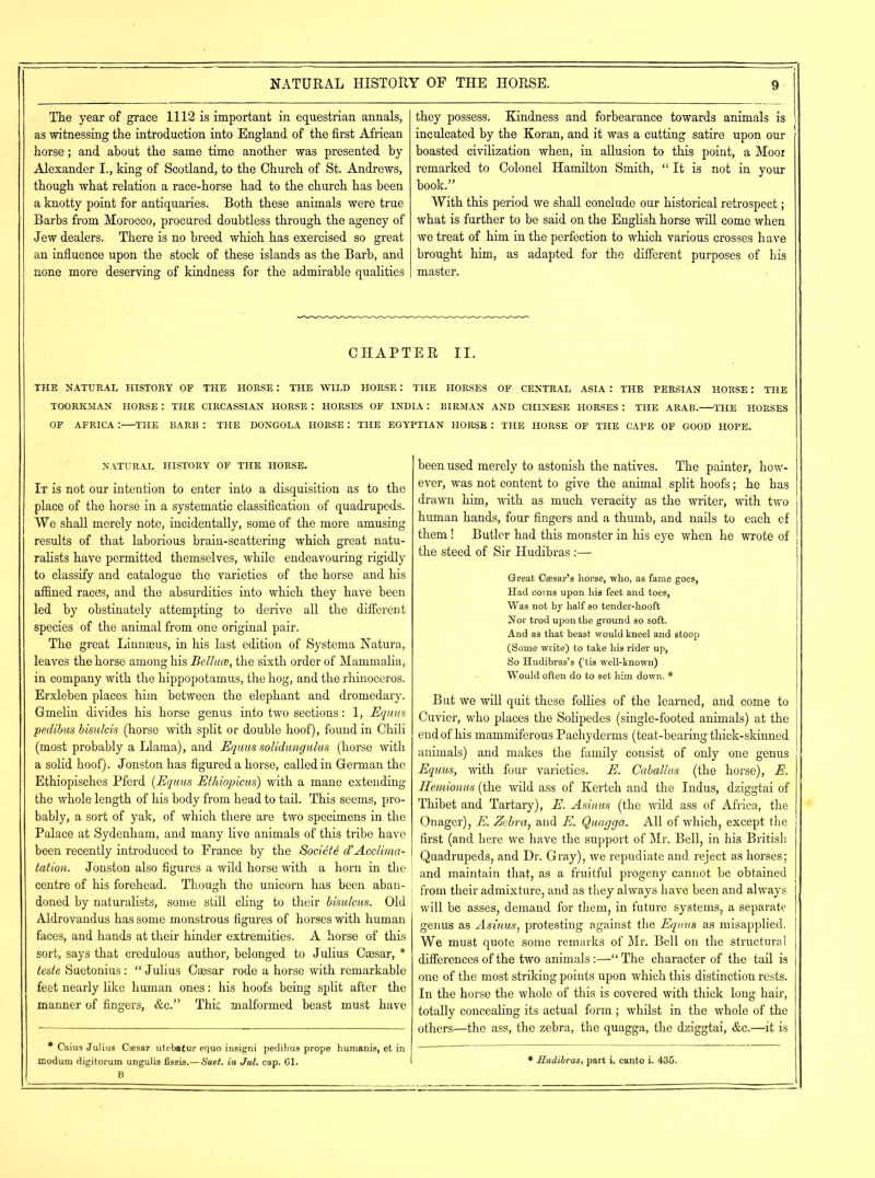 The year of grace 1112 is important in equestrian annals, as witnessing the introduction into England of the first African horse; and about the same time another was presented by Alexander I., king of Scotland, to the Church of St. Andrews, though what relation a race-horse had to the church has been a knotty point for antiquaries. Both these animals were true Barbs from Morocco, procured doubtless through the agency of Jew dealers. There is no breed which has exercised so great an influence upon the stock of these islands as the Barb, and none more deserving of kindness for the admirable qualities they possess. Kindness and forbearance towards animals is inculcated by the Koran, and it was a cutting satire upon our boasted civilization when, in allusion to this point, a Mooi remarked to Colonel Hamilton Smith, “ It is not in your book.” With this period we shall conclude our historical retrospect; what is further to be said on the English horse will come when we treat of him in the perfection to which various crosses have brought him, as adapted for the different purposes of his master. CHAPTER II. THE NATURAL HISTORY OF THE HORSE: THE WILD HORSE: THE HORSES OF CENTRAL ASIA: THE PERSIAN HORSE: THE TOORKMAN HORSE : THE CIRCASSIAN HORSE : HORSES OF INDIA: BIRMAN AND CHINESE HORSES : THE ARAB. THE HORSES OF AFRICA : THE BARB : THE DONGOLA HORSE : THE EGYPTIAN HORSE : THE HORSE OF THE CAPE OF GOOD HOPE. NATURAL HISTORY OF THE HORSE. It is not our intention to enter into a disquisition as to the place of the horse in a systematic classification of quadrupeds. We shall merely note, incidentally, some of the more amusing results of that laborious brain-scattering which great natu- ralists have permitted themselves, while endeavouring rigidly to classify and catalogue the varieties of the horse and his affined races, and the absurdities into which they have been led by obstinately attempting to derive all the different species of the animal from one original pair. The great Linnaeus, in his last edition of Systema Natura, leaves the horse among his Belluce, the sixth order of Mammalia, in company with the hippopotamus, the hog, and the rhinoceros. Erxleben places him between the elephant and dromedary. GmeHn divides his horse genus into two sections: 1, Equus peclibus bisulcis (horse with split or double hoof), found in Chili (most probably a Llama), and Equus solidungulus (horse with a solid hoof). Jonston has figured a horse, called in German the Ethiopisches Pferd (Equus Ethiopicus) with a mane extending the whole length of his body from head to tail. This seems, pro- bably, a sort of yak, of which there are two specimens in the Palace at Sydenham, and many live animals of this tribe have been recently introduced to France by the Society d’Acclima- tation. Jonston also figures a wild horse with a horn in the centre of his forehead. Though the unicorn has been aban- doned by naturalists, some still cling to their bisulcus. Old Aldrovandus has some monstrous figures of horses with human faces, and hands at their hinder extremities. A horse of this sort, says that credulous author, belonged to Julius Caesar, * teste Suetonius: “ Julius Caesar rode a horse with remarkable feet nearly like human ones: his hoofs being split after the manner of fingers, &c.” Thic malformed beast must have * Caius Julius C«9ar utebatur equo insigni pedibus prope humanis, et in B been used merely to astonish the natives. The painter, how- ever, was not content to give the animal split hoofs; he has drawn him, with as much veracity as the writer, with two human hands, four fingers and a thumb, and nails to each cf them! Butler had this monster in his eye when he wrote of the steed of Sir Hudibras :— Great Caesar’s borse, who, as fame goes, Had corns upon liis feet and toes, Was not by half so tender-hooft Nor trod upon the ground so soft. And as that beast would kneel and stoop (Some write) to take his rider up, So Hudibras’s ('tis well-known) Would often do to set him down. * But we will quit these follies of the learned, and come to Cuvier, who places the Solipedes (single-footed animals) at the end of his mammiferous Pachyderms (teat-bearing thick-skinned animals) and makes the family consist of only one genus Equus, with four varieties. E. Caballus (the horse), E. Hemionus (the wild ass of Kertch and the Indus, dziggtai of Thibet and Tartary), E. Asinus (the wild ass of Africa, the Onager), E. Zebra, and E. Quagga. All of which, except the first (and here we have the support of Mr. Bell, in his British Quadrupeds, and Dr. Gray), we repudiate and reject as horses; and maintain that, as a fruitful progeny cannot be obtained from their admixture, and as they always have been and always will be asses, demand for them, in future systems, a separate genus as Asinus, protesting against the Equus as misapplied. We must quote some remarks of Mr. Bell on the structural differences of the two animals :—“ The character of the tail is one of the most striking points upon which this distinction rests. In the horse the whole of this is covered with thick long hair, totally concealing its actual form ; whilst in the whole of the others—the ass, the zebra, the quagga, the dziggtai, &c.—it is