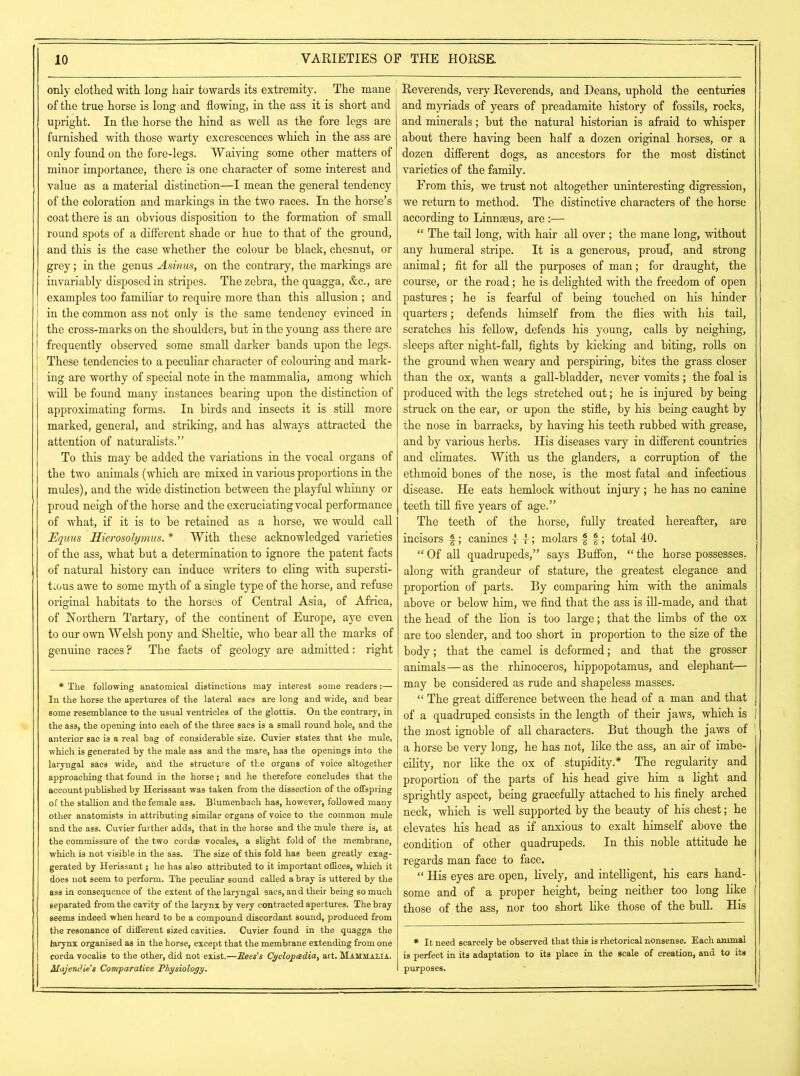 only clothed with, long hair towards its extremity. The mane of the true horse is long and flowing, in the ass it is short and upright. In the horse the hind as well as the fore legs are furnished with those warty excrescences which in the ass are only found on the fore-legs. Waiving some other matters of minor importance, there is one character of some interest and value as a material distinction—I mean the general tendency of the coloration and markings in the two races. In the horse’s coat there is an obvious disposition to the formation of small round spots of a different shade or hue to that of the ground, and this is the case whether the colour he black, chesnut, or grey; in the genus Asinus, on the contrary, the markings are invariably disposed in stripes. The zebra, the quagga, &c., are examples too familiar to require more than this allusion ; and in the common ass not only is the same tendency evinced in the cross-marks on the shoulders, but in the young ass there are frequently observed some small darker bands upon the legs. These tendencies to a peculiar character of colouring and mark- ing are worthy of special note in the mammalia, among which will be found many instances bearing upon the distinction of approximating forms. In birds and insects it is still more marked, general, and striking, and has always attracted the attention of naturalists.” To this may be added the variations in the vocal organs of the two animals (which are mixed in various proportions in the mules), and the wide distinction between the playful whinny or proud neigh of the horse and the excruciating vocal performance of what, if it is to be retained as a horse, we would call Equus Hierosohymus. * With these acknowledged varieties of the ass, what but a determination to ignore the patent facts of natural history can induce writers to cling with supersti- tious awe to some myth of a single type of the horse, and refuse original habitats to the horses of Central Asia, of Africa, of Northern Tartary, of the continent of Europe, aye even to our own Welsh pony and Sheltie, who bear all the marks of genuine races? The facts of geology are admitted: right * The following anatomical distinctions may interest some readers:— In the horse the apertures of the lateral sacs are long and wide, and bear some resemblance to the usual ventricles of the glottis. On the contrary, in the ass, the opening into each of the three sacs is a small round hole, and the anterior sac is a real bag of considerable size. Cuvier states that the mule, which is generated by the male ass and the mare, has the openings into the laryngal sacs wide, and the structure of the organs of voice altogether approaching that found in the horse; and he therefore concludes that the account published by Herissant was taken from the dissection of the offspring of the stallion and the female ass. Blumenbach has, however, followed many other anatomists in attributing similar organs of voice to the common mule and the ass. Cuvier further adds, that in the horse and the mule there is, at the commissure of the two cordae vocales, a slight fold of the membrane, which is not visible in the ass. The size of this fold has been greatly exag- gerated by Herissant; he has also attributed to it important offices, which it does not seem to perform. The peculiar sound called a bray is uttered by the ass in consequence of the extent of the laryngal sacs, and their being so much separated from the cavity of the larynx by very contracted apertures. The bray seems indeed when heard to be a compound discordant sound, produced from the resonance of different sized cavities. Cuvier found in the quagga the larynx organised as in the horse, except that the membrane extending from one corda vocalis to the other, did not exist.—Bees's Cyclopaedia, art. Mammalia. Majendie's Comparative Physiology. Reverends, very Reverends, and Deans, uphold the centuries and myriads of years of preadamite history of fossils, rocks, and minerals; but the natural historian is afraid to whisper about there having been half a dozen original horses, or a dozen different dogs, as ancestors for the most distinct varieties of the family. From this, we trust not altogether uninteresting digression, we return to method. The distinctive characters of the horse according to Linnaeus, are :— “ The tail long, with hair all over; the mane long, without any humeral stripe. It is a generous, proud, and strong animal; fit for all the purposes of man; for draught, the course, or the road; he is. delighted with the freedom of open pastures; he is fearful of being touched on his hinder quarters; defends himself from the flies with his tail, scratches his fellow, defends his young, calls by neighing, sleeps after night-fall, fights by kicking and biting, rolls on the ground when weary and perspiring, bites the grass closer than the ox, wants a gall-bladder, never vomits; the foal is produced with the legs stretched out; he is injured by being struck on the ear, or upon the stifle, by his being caught by the nose in barracks, by having his teeth rubbed with grease, and by various herbs. His diseases vary in different countries and climates. With us the glanders, a corruption of the ethmoid bones of the nose, is the most fatal and infectious disease. He eats hemlock without injury ; he has no canine teeth till five years of age.” The teeth of the horse, fully treated hereafter, are incisors £ 5 canines i r; molars £ f; total 40. “ Of all quadrupeds,” says Buffon, “ the horse possesses, along with grandeur of stature, the greatest elegance and proportion of parts. By comparing him with the animals above or below him, we find that the ass is ill-made, and that the head of the lion is too large; that the limbs of the ox are too slender, and too short in proportion to the size of the body; that the camel is deformed; and that the grosser animals—as the rhinoceros, hippopotamus, and elephant— may be considered as rude and shapeless masses. “ The great difference between the head of a man and that of a quadruped consists in the length of their jaws, which is | the most ignoble of all characters. But though the jaws of a horse be very long, he has not, like the ass, an air of imbe- cility, nor like the ox of stupidity.* The regularity and proportion of the parts of his head give him a light and sprightly aspect, being gracefully attached to his finely arched neck, which is well supported by the beauty of his chest; he elevates his head as if anxious to exalt himself above the condition of other quadrupeds. In this noble attitude he regards man face to face. “ His eyes are open, lively, and intelligent, his ears hand- some and of a proper height, being neither too long like those of the ass, nor too short like those of the bull. His # It need scarcely be observed that this is rhetorical nonsense. Each animal is perfect in its adaptation to its place in the scale of creation, and to its purposes.