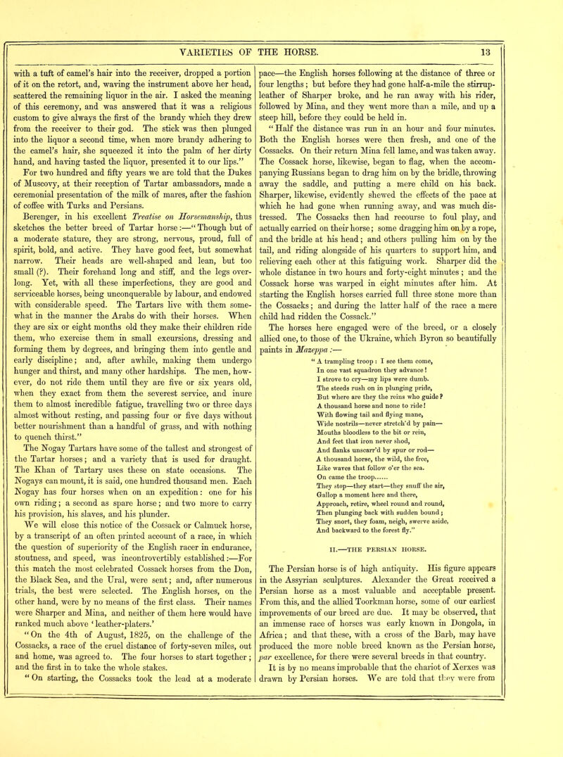 with, a tuft of camel’s hair into the receiver, dropped a portion of it on the retort, and, waving the instrument above her head, scattered the remaining liquor in the air. I asked the meaning of this ceremony, and was answered that it was a religious custom to give always the first of the brandy which they drew from the receiver to their god. The stick was then plunged into the liquor a second time, when more brandy adhering to the camel’s hair, she squeezed it into the palm of her dirty hand, and having tasted the liquor, presented it to our lips.” For two hundred and fifty years we are told that the Dukes of Muscovy, at their reception of Tartar ambassadors, made a ceremonial presentation of the milk of mares, after the fashion of coffee with Turks and Persians. Berenger, in his excellent Treatise on Horsemanship, thus sketches the better breed of Tartar horse:—“ Though but of a moderate stature, they are strong, nervous, proud, full of spirit, bold, and active. They have good feet, but somewhat narrow. Their heads are well-shaped and lean, but too small (?). Their forehand long and stiff, and the legs over- long. Yet, with all these imperfections, they are good and serviceable horses, being unconquerable by labour, and endowed with considerable speed. The Tartars live with them some- what in the manner the Arabs do with their horses. When they are six or eight months old they make their children ride them, who exercise them in small excursions, dressing and forming them by degrees, and bringing them into gentle and early discipline; and, after awhile, making them undergo hunger and thirst, and many other hardships. The men, how- ever, do not ride them until they are five or six years old, when they exact from them the severest service, and inure them to almost incredible fatigue, travelling two or three days almost without resting, and passing four or five days without better nourishment than a handful of grass, and with nothing to quench thirst.” The Nogay Tartars have some of the tallest and strongest of the Tartar horses; and a variety that is used for draught. The Khan of Tartary uses these on state occasions. The Nogays can mount, it is said, one hundred thousand men. Each Nogay has four horses when on an expedition: one for his own riding; a second as spare horse; and two more to carry his provision, his slaves, and his plunder. We will close this notice of the Cossack or Calmuck horse, by a transcript of an often printed account of a race, in which the question of superiority of the English racer in endurance, stoutness, and speed, was incontrovertibly established:—For this match the most celebrated Cossack horses from the Don, the Black Sea, and the Ural, were sent; and, after numerous trials, the best were selected. The English horses, on the other hand, were by no means of the first class. Their names were Sharper and Mina, and neither of them here would have ranked much above ‘ leather-platers.’ “On the 4th of August, 1825, on the challenge of the Cossacks, a race of the cruel distance of forty-seven miles, out and home, was agreed to. The four horses to start together; and the first in to take the whole stakes. “ On starting, the Cossacks took the lead at a moderate pace—the English horses following at the distance of three or four lengths ; but before they had gone half-a-mile the stirrup- leather of Sharper broke, and he ran away with his rider, followed by Mina, and they went more than a mile, and up a steep hill, before they could be held in. “ Half the distance was run in an hour and four minutes. Both the English horses were then fresh, and one of the Cossacks. On their return Mina fell lame, and was taken away. The Cossack horse, likewise, began to flag, when the accom- panying Russians began to drag him on by the bridle, throwing away the saddle, and putting a mere child on his back. Sharper, likewise, evidently shewed the effects of the pace at which he had gone when running away, and was much dis- tressed. The Cossacks then had recourse to foul play, and actually carried on their horse; some dragging him on by a rope, and the bridle at his head; and others pulling him on by the tail, and riding alongside of his quarters to support him, and relieving each other at this fatiguing work. Sharper did the whole distance in two hours and forty-eight minutes ; and the Cossack horse was warped in eight minutes after him. At starting the English horses carried full three stone more than the Cossacks; and during the latter half of the race a mere child had ridden the Cossack.” The horses here engaged were of the breed, or a closely allied one, to those of the Ukraine, which Byron so beautifully paints in Mazeppa:— “ A trampling troop : I see them come, In one vast squadron they advance! I strove to cry—my lips were dumb. The steeds rush on in plunging pride, But where are they the reins who guide ? A thousand horse and none to ride! With flowing tail and flying mane, Wide nostrils—never stretch’d by pain— Mouths bloodless to the bit or rein, And feet that iron never shod, And flanks unscarr’d by spur or rod— A thousand horse, the wild, the free, Like waves that follow o’er the sea. On came the troop They stop—they start—they snuff the air, Gallop a moment here and there, Approach, retire, wheel round and round. Then plunging back with sudden bound; They snort, they foam, neigh, swerve aside, And backward to the forest fly.” II. THE PERSIAN HORSE. The Persian horse is of high antiquity. His figure appears in the Assyrian sculptures. Alexander the Great received a Persian horse as a most valuable and acceptable present. From this, and the allied Toorkman horse, some of our earliest improvements of our breed are due. It may be observed, that an immense race of horses was early known in Dongola, in Africa; and that these, with a cross of the Barb, may have produced the more noble breed known as the Persian horse, par excellence, for there were several breeds in that country. It is by no means improbable that the chariot of Xerxes was drawn by Persian horses. We are told that they were from
