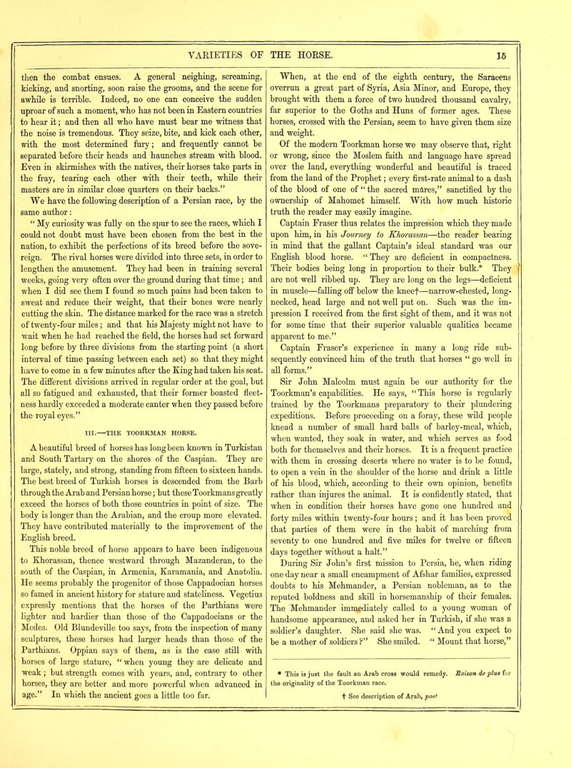 then the combat ensues. A general neighing, screaming, kicking, and snorting, soon raise the grooms, and the scene for awhile is terrible. Indeed, no one can conceive the sudden uproar of such a moment, who has not been in Eastern countries to hear it; and then all who have must bear me witness that the noise is tremendous. They seize, bite, and kick each other, with the most determined fury; and frequently cannot be separated before their heads and haunches stream with blood. Even in skirmishes with the natives, their horses take parts in the fray, tearing each other with their teeth, while their masters are in similar close quarters on their backs.” We have the following description of a Persian race, by the same author : |“ My curiosity was fully on the spur to see the races, which I could not doubt must have been chosen from the best in the nation, to exhibit the perfections of its breed before the sove- reign. The rival horses were divided into three sets, in order to lengthen the amusement. They had been in training several weeks, going very often over the ground during that time; and when I did see them I found so much pains had been taken to sweat and reduce their weight, that their bones were nearly cutting the skin. The distance marked for the race was a stretch of twenty-four miles; and that his Majesty might not have to wait when he had reached the field, the horses had set forward long before by three divisions from the starting point (a short interval of time passing between each set) so that they might have to come in a few minutes after the King had taken his seat. The different divisions arrived in regular order at the goal, but all so fatigued and exhausted, that their former boasted fleet- ness hardly exceeded a moderate canter when they passed before the royal eyes.” III.—THE TOORKMAN HORSE. A beautiful breed of horses has long been known in Turkistan and South Tartary on the shores of the Caspian. They are large, stately, and strong, standing from fifteen to sixteen hands. The best breed of Turkish horses is descended from the Barb through the Arab and Persian horse; but these Toorkmans greatly exceed the horses of both those countries in point of size. The body is longer than the Arabian, and the croup more elevated. They have contributed materially to the improvement of the English breed. This noble breed of horse appears to have been indigenous to Khorassan, thence westward through Mazanderan, to the south of the Caspian, in Armenia, Karamania, and Anatolia. He seems probably the progenitor of those Cappadocian horses so famed in ancient history for stature and stateliness. Vegetius expressly mentions that the horses of the Parthians were lighter and hardier than those of the Cappadocians or the Medes. Old Blundeville too says, from the inspection of many sculptures, these horses had larger heads than those of the Parthians. Oppian says of them, as is the case still with horses of large stature, “ when young they are delicate and weak; hut strength comes with years, and, contrary to other horses, they are better and more powerful when advanced in age.” In which the ancient goes a little too far. When, at the end of the eighth century, the Saracens overrun a great part of Syria, Asia Minor, and Europe, they brought with them a force of two hundred thousand cavalry, far superior to the Goths and Huns of former ages. These horses, crossed with the Persian, seem to have given them size and weight. Of the modern Toorkman horse we may observe that, right or wrong, since the Moslem faith and language have spread over the land, everything wonderful and beautiful is traced from the land of the Prophet; every first-rate animal to a dash of the blood of one of “ the sacred mares,” sanctified by the ownership of Mahomet himself. With how much historic truth the reader may easily imagine. Captain Fraser thus relates the impression which they made upon him, in his Journey to Khorassan—the reader bearing in mind that the gallant Captain’s ideal standard was our English blood horse. “ They are deficient in compactness. Their bodies being long in proportion to their bulk* They are not well ribbed up. They are long on the legs—deficient in muscle—falling off below the kneef—narrow-chested, long- necked, head large and not well put on. Such was the im- pression I received from the first sight of them, and it was not for some time that their superior valuable qualities became apparent to me.” Captain Fraser’s experience in many a long ride sub- sequently convinced him of the truth that horses “ go well in all forms.” Sir John Malcolm must again be our authority for the Toorkman’s capabilities. He says, “ This horse is regularly trained by the Toorkmans preparatory to their plundering expeditions. Before proceeding on a foray, these wild people knead a number of small hard balls of barley-meal, which, when wanted, they soak in water, and which serves as food both for themselves and their horses. It is a frequent practice with them in crossing deserts where no water is to be found, to open a vein in the shoulder of the horse and drink a little of his blood, which, according to their own opinion, benefits rather than injures the animal. It is confidently stated, that when in condition their horses have gone one hundred and forty miles within twenty-four hours; and it has been proved that parties of them were in the habit of marching from seventy to one hundred and five miles for twelve or fifteen days together without a halt.” During Sir John’s first mission to Persia, he, when riding one day near a small encampment of Afshar families, expressed doubts to his Mehmander, a Persian nobleman, as to the reputed boldness and skill in horsemanship of their females. The Mehmander immediately called to a young woman of handsome appearance, and asked her in Turkish, if she was a soldier’s daughter. She said she was. “ And you expect to be a mother of soldiers ?” She smiled. “ Mount that horse,” * This is just the fault an Arab cross would remedy. Raison de plus for the originality of the Toorkman race. t See description of Arab, post