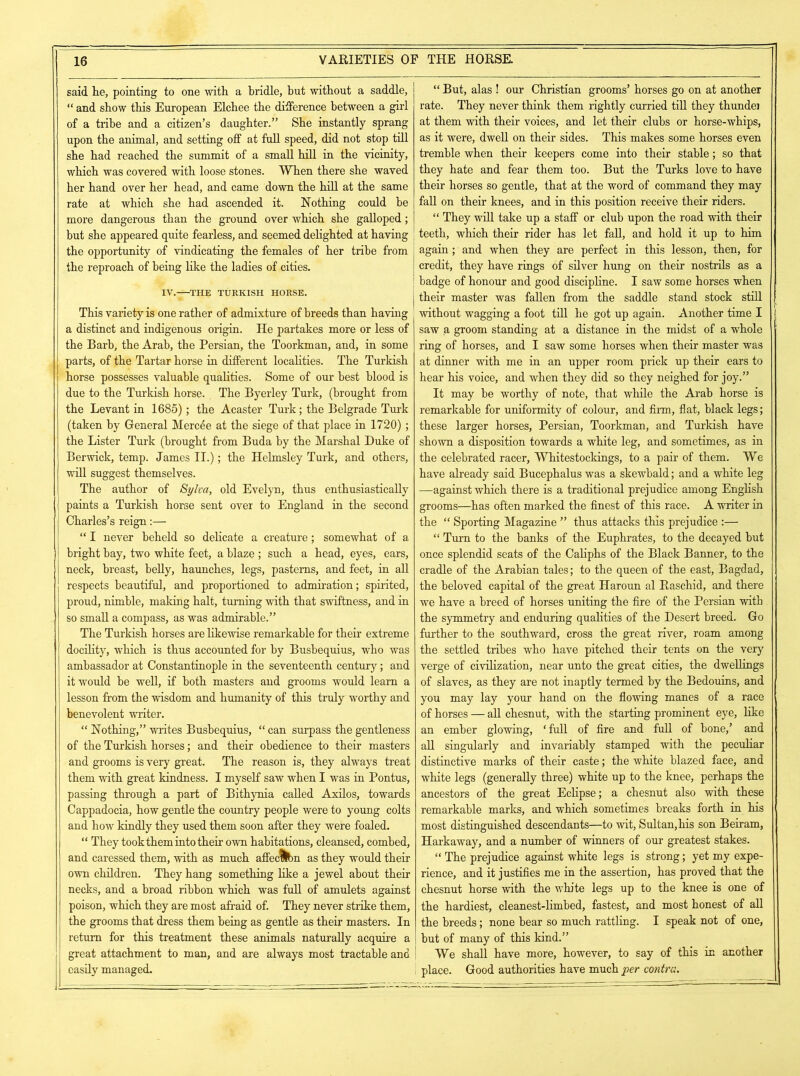 said he, pointing to one with a bridle, but without a saddle, “ and show this European Elchee the difference between a girl of a tribe and a citizen’s daughter.” She instantly sprang upon the animal, and setting off at full speed, did not stop till she had reached the summit of a small hill in the vicinity, which was covered with loose stones. When there she waved her hand over her head, and came down the hill at the same rate at which she had ascended it. Nothing could be more dangerous than the ground over which she galloped; but she appeared quite fearless, and seemed delighted at having the opportunity of vindicating the females of her tribe from the reproach of being like the ladies of cities. IV.-^-THE TURKISH HORSE. This variety is one rather of admixture of breeds than having a distinct and indigenous origin. He partakes more or less of the Barb, the Arab, the Persian, the Toorkman, and, in some parts, of the Tartar horse in different localities. The Turkish horse possesses valuable qualities. Some of our best blood is due to the Turkish horse. . The Byerley Turk, (brought from the Levant in 1685) ; the Acaster Turk; the Belgrade Turk (taken by General Mercee at the siege of that place in 1720) ; the Lister Turk (brought from Buda by the Marshal Duke of Berwick, temp. James II.); the Helmsley Turk, and others, will suggest themselves. The author of Sylva, old Evelyn, thus enthusiastically paints a Turkish horse sent over to England in the second Charles’s reign:— “ I never beheld so delicate a creature; somewhat of a bright bay, two white feet, a blaze ; such a head, eyes, ears, neck, breast, belly, haunches, legs, pasterns, and feet, in all respects beautiful, and proportioned to admiration; spirited, proud, nimble, making halt, turning with that swiftness, and in so small a compass, as was admirable.” The Turkish horses are likewise remarkable for their extreme docility, which is thus accounted for by Busbequius, who was ambassador at Constantinople in the seventeenth century; and it would be well, if both masters and grooms would learn a lesson from the wisdom and humanity of this truly worthy and benevolent writer. “ Nothing,” writes Busbequius, “ can surpass the gentleness of the Turkish horses; and their obedience to their masters and grooms is very great. The reason is, they always treat them with great kindness. I myself saw when I was in Pontus, passing through a part of Bithynia called Axil os, towards Cappadocia, how gentle the country people were to young colts and how kindly they used them soon after they were foaled. “ They took them into their own habitations, cleansed, combed, and caressed them, with as much affedlbn as they would their own children. They hang something like a jewel about their necks, and a broad ribbon which was full of amulets against poison, which they are most afraid of. They never strike them, the grooms that dress them being as gentle as their masters. In return for this treatment these animals naturally acquire a great attachment to man, and are always most tractable and easily managed. “ But, alas ! our Christian grooms’ horses go on at another rate. They never think them rightly curried till they thundei at them with their voices, and let their clubs or horse-whips, as it were, dwell on their sides. This makes some horses even tremble when their keepers come into their stable; so that they hate and fear them too. But the Turks love to have their horses so gentle, that at the word of command they may fall on their knees, and in this position receive their riders. “ They will take up a staff or club upon the road with their teeth, which their rider has let fall, and hold it up to him again; and when they are perfect in this lesson, then, for credit, they have rings of silver hung on their nostrils as a badge of honour and good discipline. I saw some horses when their master was fallen from the saddle stand stock still without wagging a foot till he got up again. Another time I saw a groom standing at a distance in the midst of a whole ring of horses, and I saw some horses when their master was at dinner with me in an upper room prick up their ears to hear his voice, and when they did so they neighed for joy.” It may be worthy of note, that while the Arab horse is remarkable for uniformity of colour, and firm, flat, black legs; these larger horses, Persian, Toorkman, and Turkish have shown a disposition towards a white leg, and sometimes, as in the celebrated racer, Whitestockings, to a pair of them. We have already said Bucephalus was a skewbald; and a white leg —against which there is a traditional prejudice among English grooms—has often marked the finest of this race. A writer in the “ Sporting Magazine ” thus attacks this prejudice :— “ Turn to the banks of the Euphrates, to the decayed but once splendid seats of the Caliphs of the Black Banner, to the cradle of the Arabian tales; to the queen of the east, Bagdad, the beloved capital of the great Haroun al Raschid, and there we have a breed of horses uniting the fire of the Persian with the symmetry and enduring qualities of the Desert breed. Go further to the southward, cross the great river, roam among the settled tribes who have pitched their tents on the very verge of civilization, near unto the great cities, the dwellings of slaves, as they are not inaptly termed by the Bedouins, and you may lay your hand on the flowing manes of a race of horses — all chesnut, with the starting prominent eye, like an ember glowing, ‘full of fire and full of bone,’ and all singularly and invariably stamped with the peculiar distinctive marks of their caste; the white blazed face, and white legs (generally three) white up to the knee, perhaps the ancestors of the great Eclipse; a chesnut also with these remarkable marks, and which sometimes breaks forth in his most distinguished descendants—to wit, Sultan,his son Beiram, Harkaway, and a number of winners of our greatest stakes. “ The prejudice against white legs is strong; yet my expe- rience, and it justifies me in the assertion, has proved that the chesnut horse with the white legs up to the knee is one of the hardiest, cleanest-limbed, fastest, and most honest of all the breeds; none bear so much rattling. I speak not of one, but of many of this kind.” We shall have more, however, to say of this in another place. Good authorities have much per contra.