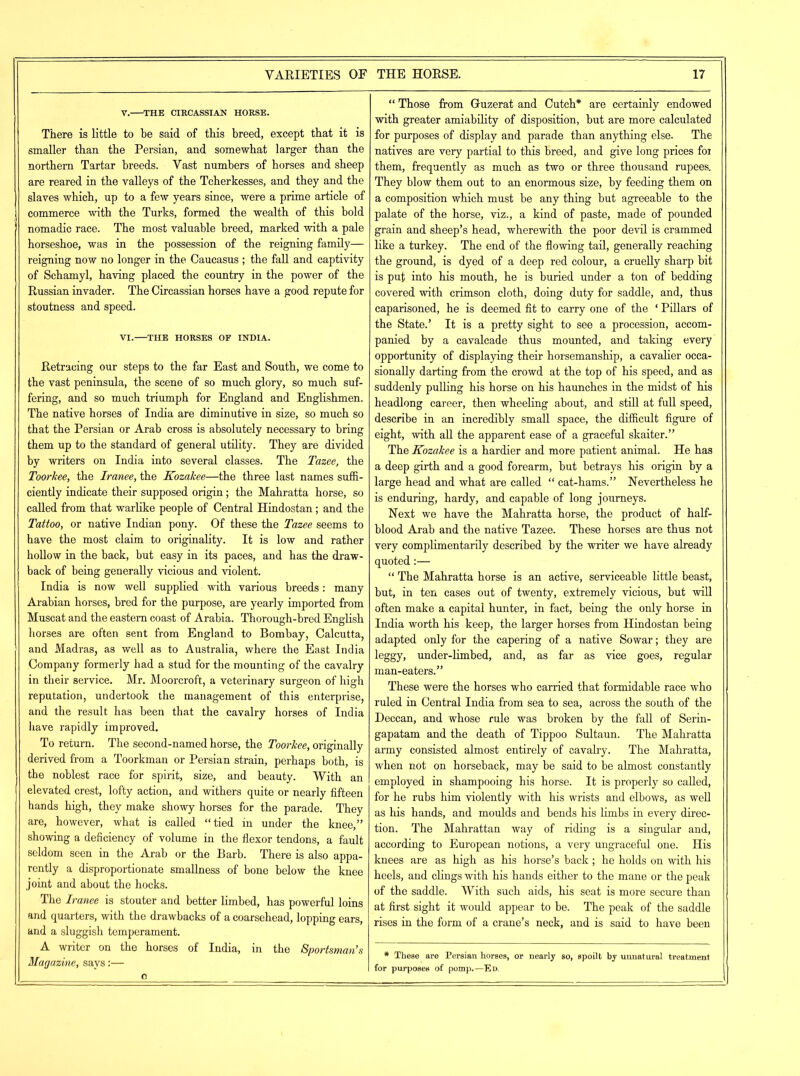 V. THE CIRCASSIAN HORSE. There is little to be said of this breed, except that it is smaller than the Persian, and somewhat larger than the northern Tartar breeds. Vast numbers of horses and sheep are reared in the valleys of the Tcherkesses, and they and the slaves which, up to a few years since, were a prime article of commerce with the Turks, formed the wealth of this bold nomadic race. The most valuable breed, marked with a pale horseshoe, was in the possession of the reigning family— reigning now no longer in the Caucasus ; the fall and captivity of Schamyl, having placed the country in the power of the Russian invader. The Circassian horses have a good repute for stoutness and speed. VI. THE HORSES OF INDIA. Retracing our steps to the far East and South, we come to the vast peninsula, the scene of so much glory, so much suf- fering, and so much triumph for England and Englishmen. The native horses of India are diminutive in size, so much so that the Persian or Arab cross is absolutely necessary to bring them up to the standard of general utility. They are divided by writers on India into several classes. The Tazee, the Toorkee, the Iranee, the Kozakee—the three last names suffi- ciently indicate their supposed origin; the Mahratta horse, so called from that warlike people of Central Hindostan; and the Tattoo, or native Indian pony. Of these the Tazee seems to have the most claim to originality. It is low and rather hollow in the back, but easy in its paces, and has the draw- back of being generally vicious and violent. India is now well supplied with various breeds: many Arabian horses, bred for the purpose, are yearly imported from Muscat and the eastern coast of Arabia. Thorough-bred English horses are often sent from England to Bombay, Calcutta, and Madras, as well as to Australia, where the East India Company formerly had a stud for the mounting of the cavalry in their service. Mr. Moorcroft, a veterinary surgeon of high reputation, undertook the management of this enterprise, and the result has been that the cavalry horses of India have rapidly improved. To return. The second-named horse, the Toorkee, originally derived from a Toorkman or Persian strain, perhaps both, is the noblest race for spirit, size, and beauty. With an elevated crest, lofty action, and withers quite or nearly fifteen hands high, they make showy horses for the parade. They are, however, what is called “tied in under the knee,” showing a deficiency of volume in the flexor tendons, a fault seldom seen in the Arab or the Barb. There is also appa- rently a disproportionate smallness of bone below the knee joint and about the hocks. The Iranee is stouter and better limbed, has powerful loins and quarters, with the drawbacks of a coarsehead, lopping ears, and a sluggish temperament. A writer on the horses of India, in the Sportsman’s Magazine, says:— o “ Those from Guzerat and Cutch* are certainly endowed with greater amiability of disposition, but are more calculated for purposes of display and parade than anything else. The natives are very partial to this breed, and give long prices foi them, frequently as much as two or three thousand rupees. They blow them out to an enormous size, by feeding them on a composition which must be any thing but agreeable to the palate of the horse, viz., a kind of paste, made of pounded grain and sheep’s head, wherewith the poor devil is crammed like a turkey. The end of the flowing tail, generally reaching the ground, is dyed of a deep red colour, a cruelly sharp bit is put into his mouth, he is buried under a ton of bedding covered with crimson cloth, doing duty for saddle, and, thus caparisoned, he is deemed fit to carry one of the * Pillars of the State.’ It is a pretty sight to see a procession, accom- panied by a cavalcade thus mounted, and taking every opportunity of displaying their horsemanship, a cavalier occa- sionally darting from the crowd at the top of his speed, and as suddenly pulling his horse on his haunches in the midst of his headlong career, then wheeling about, and still at full speed, describe in an incredibly small space, the difficult figure of eight, with all the apparent ease of a graceful skaiter.” The Kozakee is a hardier and more patient animal. He has a deep girth and a good forearm, but betrays his origin by a large head and what are called “ cat-hams.” Nevertheless he is enduring, hardy, and capable of long journeys. Next we have the Mahratta horse, the product of half- blood Arab and the native Tazee. These horses are thus not very complimentarily described by the writer we have already quoted:— “ The Mahratta horse is an active, serviceable little beast, but, in ten cases out of twenty, extremely vicious, but will often make a capital hunter, in fact, being the only horse in India worth his keep, the larger horses from Hindostan being adapted only for the capering of a native Sowar; they are leggy, under-limbed, and, as far as vice goes, regular man-eaters.” These were the horses who carried that formidable race who ruled in Central India from sea to sea, across the south of the Deccan, and whose rule was broken by the fall of Serin- gapatam and the death of Tippoo Sultaun. The Mahratta army consisted almost entirely of cavalry. The Mahratta, when not on horseback, may be said to be almost constantly employed in shampooing his horse. It is properly so called, for he rubs him violently with his wrists and elbows, as well as his hands, and moulds and bends his limbs in every direc- tion. The Mahrattan way of riding is a singular and, according to European notions, a very ungraceful one. His knees are as high as his horse’s back; he holds on with his heels, and clings with his hands either to the mane or the peak of the saddle. With such aids, his seat is more secure than at first sight it would appear to be. The peak of the saddle rises in the form of a crane’s neck, and is said to have been * These are Persian horses, or nearly so, spoilt by unnatural treatment for purposes of pomp.—Ed.