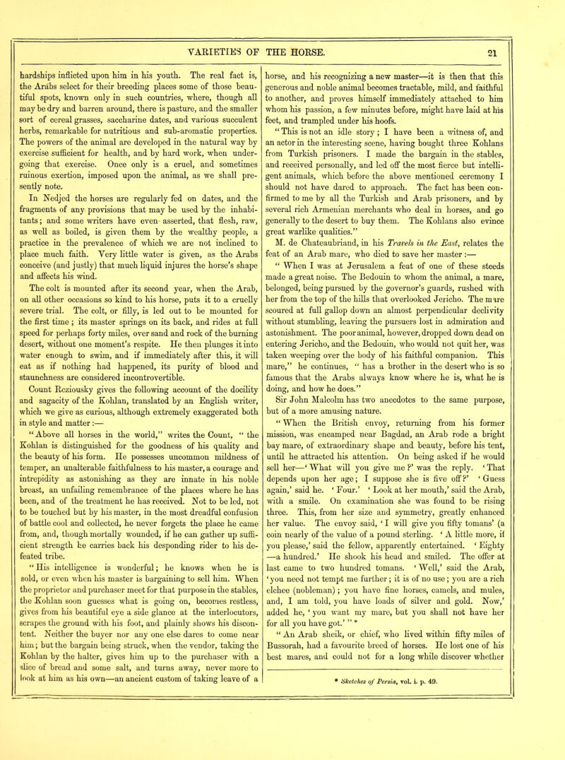 VARIETIES OF hardships inflicted upon him in his youth. The real fact is, the Arabs select for their breeding places some of those beau- tiful spots, known only in such countries, where, though all may be dry and barren around, there is pasture, and the smaller sort of cereal grasses, saccharine dates, and various succulent herbs, remarkable for nutritious and sub-aromatic properties. The powers of the animal are developed in the natural way by exercise sufficient for health, and by hard work, when under- going that exercise. Once only is a cruel, and sometimes ruinous exertion, imposed upon the animal, as we shall pre- sently note. In Nedjed the horses are regularly fed on dates, and the fragments of any provisions that may be used by the inhabi- tants ; and some writers have even- asserted, that flesh, raw, as well as boiled, is given them by the wealthy people, a practice in the prevalence of which we are not inclined to place much faith. Very little water is given, as the Arabs conceive (and justly) that much liquid injures the horse’s shape and affects his wind. The colt is mounted after its second year, when the Arab, on all other occasions so kind to his horse, puts it to a cruelly severe trial. The colt, or filly, is led out to be mounted for the first time ; its master springs on its back, and rides at full speed for perhaps forty miles, over sand and rock of the burning desert, without one moment’s respite. He then plunges it into water enough to swim, and if immediately after this, it will eat as if nothing had happened, its purity of blood and staunchness are considered incontrovertible. Count Rcziousky gives the following account of the docility and sagacity of the Kohlan, translated by an English writer, which we give as curious, although extremely exaggerated both in style and matter:— “Above all horses in the world,” writes the Count, “ the Kohlan is distinguished for the goodness of his quality and the beauty of his form. He possesses uncommon mildness of temper, an unalterable faithfulness to his master, a courage and intrepidity as astonishing as they are innate in his noble breast, an unfailing remembrance of the places where he has been, and of the treatment he has received. Hot to be led, not to be touched but by his master, in the most dreadful confusion of battle cool and collected, he never forgets the place he came from, and, though mortally wounded, if he can gather up suffi- cient strength he carries back his desponding rider to his de- feated tribe. “ His intelligence is wonderful; he knows when he is sold, or even when his master is bargaining to sell him. When the proprietor and purchaser meet for that purpose in the stables, the Kohlan soon guesses what is going on, becomes restless, gives from his beautiful eye a side glance at the interlocutors, scrapes the ground with his foot, and plainly shows his discon- tent. Neither the buyer nor any one else dares to come near him; but the bargain being struck, when the vendor, taking the Kohlan by the halter, gives him up to the purchaser with a slice of bread and some salt, and turns away, never more to look at him as his own—an ancient custom of taking leave of a THE HORSE. 21 horse, and his recognizing a new master—it is then that this generous and noble animal becomes tractable, mild, and faithful to another, and proves himself immediately attached to him whom his passion, a few minutes before, might have laid at his feet, and trampled under his hoofs. “ This is not an idle story; I have been a witness of, and an actor in the interesting scene, having bought three Kohlans from Turkish prisoners. I made the bargain in the stables, and received personally, and led off the most fierce but intelli- gent animals, which before the above mentioned ceremony I should not have dared to approach. The fact has been con- firmed to me by all the Turkish and Arab prisoners, and by several rich Armenian merchants who deal in horses, and go generally to the desert to buy them. The Kohlans also evince great warlike qualities.” M. de Chateaubriand, in bis Travels in the East, relates the feat of an Arab mare, who died to save her master :— “ When I was at Jerusalem a feat of one of these steeds made a great noise. The Bedouin to whom the animal, a mare, belonged, being pursued by the governor’s guards, rushed with her from the top of the hills that overlooked Jericho. The mare scoured at full gallop down an almost perpendicular declivity without stumbling, leaving the pursuers lost in admiration and astonishment. The poor animal, however, dropped down dead on entering Jericho, and the Bedouin, who would not quit her, was taken weeping over the body of his faithful companion. This mare,” he continues, “ has a brother in the desert who is so famous that the Arabs always know where he is, what he is doing, and how he does.” Sir John Malcolm has two anecdotes to the same purpose, but of a more amusing nature. “ When the British envoy, returning from his former mission, was encamped near Bagdad, an Arab rode a bright bay mare, of extraordinary shape and beauty, before his tent, until he attracted his attention. On being asked if he would sell her—‘ What will you give me ?’ was the reply. ‘ That depends upon her age; I suppose she is five off ?’ ‘ Guess again,’ said he. ‘ Four.’ ‘ Look at her mouth,’ said the Arab, with a smile. On examination she was found to be rising three. This, from her size and symmetry, greatly enhanced her value. The envoy said, ‘ I will give you fifty tomans’ (a coin nearly of the value of a pound sterling. ‘ A little more, if you please,’ said the fellow, apparently entertained. ‘ Eighty —a hundred.’ He shook his head and smiled. The offer at last came to two hundred tomans. ‘ Well,’ said the Arab, ‘ you need not tempt me further; it is of no use; you are a rich elchee (nobleman); you have fine horses, camels, and mules, and, I am told, you have loads of silver and gold. Now,’ added he, ‘ you want my mare, but you shall not have her for all you have got.’ ” * “ An Arab sheik, or chief, who lived within fifty miles of Bussorah, had a favourite breed of horses. He lost one of his best mares, and could not for a long while discover whether