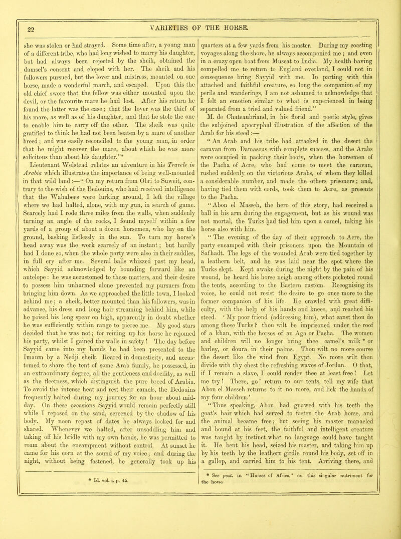 she was stolen or had strayed. Some time after, a young man of a different tribe, who had long wished to marry his daughter, but had always been rejected by the sheik, obtained the damsel’s consent and eloped with her. The sheik and his followers pursued, hut the lover and mistress, mounted on one horse, made a wonderful march, and escaped. Upon this the old chief swore that the fellow was either mounted upon the devil, or the favourite mare he had lost. After his return he found the latter was the case ; that the lover was the thief of his mare, as well as of his daughter, and that he stole the one to enable him to carry off the other. The sheik was quite gratified to think he had not been beaten by a mare of another breed; and was easily reconciled to the young man, in order that he might recover the mare, about which he was more solicitous than about his daughter.”* Lieutenant Welstead relates an adventure in his Travels in Arabia which illustrates the importance of being well-mounted in that wild land:—“ On my return from Ohri to Suweit, con- trary to the wish of the Bedouins, who had received intelligence that the Wahabees were lurking around, I left the village where we had halted, alone, with my gun, in search of game. Scarcely had I rode three miles from the walls, when suddenly turning an angle of the rocks, I found myself within a few yards of a group of about a dozen horsemen, who lay on the ground, basking listlessly in the sun. To turn my horse’s head away was the work scarcely of an instant; hut hardly had I done so, when the whole party were also in their saddles, in full cry after me. Several halls whizzed past my head, which Sayyid acknowledged by bounding forward like an antelope : he was accustomed to these matters, and their desire to possess him unharmed alone prevented my pursuers from bringing him down. As we approached the little town, I looked behind me ; a sheik, better mounted than his followers, was in advance, his dress and long hair streaming behind him, while he poised his long spear on high, apparently in doubt whether he was sufficiently within range to pierce me. My good stars decided that he was not; for reining up his horse he rejomed his party, whilst I gained the walls in safety! The day before Sayyid came into my hands he had been presented to the Imaum by a Nedji sheik. Reared in domesticity, and accus- tomed to share the tent of some Arab family, he possessed, in an extraordinary degree, all the gentleness and docility, as well as the fleetness, which distinguish the pure breed of Arabia. To avoid the intense heat and rest their camels, the Bedouins frequently halted during my journey for an hour about mid- day. On these occasions Sayyid would remain perfectly still while I reposed on the sand, screened by the shadow of his body. My noon repast of dates he always looked for and shared. Whenever we halted, after unsaddling him and taking off his bridle with my own hands, he was permitted to roam about the encampment without control. At sunset he came for his com at the sound of my voice; and during the night, without being fastened, he generally took up his quarters at a few yards from his master. During my coasting voyages along the shore, he always accompanied me ; and even in a crazy open boat from Muscat to India. My health having compelled me to return to England overland, I could not in consequence bring Sayyid with me. In parting with this attached and faithful creature, so long the companion of my perils and wanderings, I am not ashamed to acknowledge that I felt an emotion similar to what is experienced in being separated from a tried and valued friend.” M. de Chateaubriand, in his florid and poetic style, gives the subjoined apocryphal illustration of the affection of the Arab for his steed :— “ An Arab and his tribe had attacked in the desert the caravan from Damascus with complete success, and the Arabs were occupied in packing their booty, when the horsemen of the Pacha of Acre, who had come to meet the caravan, rushed suddenly on the victorious Arabs, of whom they killed a considerable number, and made the others prisoners; and, having tied them with cords, took them to Acre, as presents to the Pacha. “ Abon el Masseh, the hero of this story, had received a hall in his arm during the engagement, but as his wound was not mortal, the Turks had tied him upon a camel, taking his horse also with him. “ The evening of the day of their approach to Acre, the party encamped with their prisoners upon the Mountain of Safhadt. The legs of the wounded Arab were tied together by a leathern belt, and he was laid near the spot where the Turks slept. Kept awake during the night by the pain of his wound, he heard his horse neigh among others picketed round the tents, according to the Eastern custom. Recognising its voice, he could not resist the desire to go once more to the former companion of his life. He crawled with great diffi- culty, with the help of his hands and knees, and reached his steed. ‘ My poor friend (addressing him), what canst thou do among these Turks P thou wilt be imprisoned under the roof of a khan, with the horses of an Aga or Pacha. The women and children will no longer bring thee camel’s milk * or barley, or doura in their palms. Thou wilt no more course the desert like the wind from Egypt. No more wilt thou divide with thy chest the refreshing waves of Jordan. 0 that, if I remain a slave, I could render thee at least free! Let me try ! There, go! return to our tents, tell my wife that Ahon el Masseh returns to it no more, and lick the hands of my four children.’ “Thus speaking, Abon had gnawed with his teeth the goat’s hair which had served to fasten the Arab horse, and ; the animal became free; but seeing his master manacled and bound at his feet, the faithful and intelligent creature was taught by instinct what no language could have taught it. He bent his head, seized his master, and taking him up | by his teeth by the leathern girdle round his body, set off in a gallop, and carried him to his tent. Arriving there, and * Id. voL L p. 45. * See post, in “Horses of Africa,” on this singular nutriment for the horse
