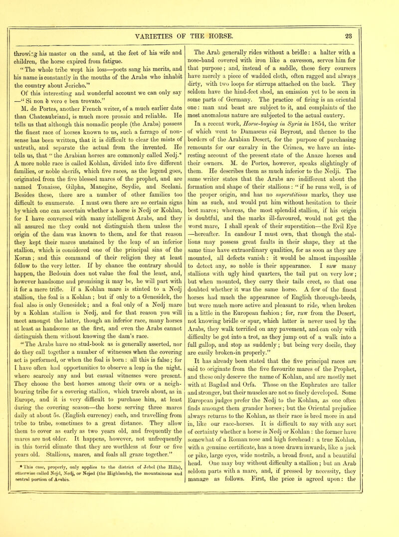 throwing his master on the sand, at the feet of his wife and children, the horse expired from fatigue. “ The whole tribe wept his loss—poets sang his merits, and his name is constantly in the mouths of the Arabs who inhabit the country about Jericho.” Of this interesting and wonderful account we can only say —u Si non h vero e ben trovato.” M. de Portes, another French writer, of a much earlier date than Chateaubriand, is much more prosaic and reliable. He tells us that although this nomadic people (the Arabs) possess the finest race of horses known to us, such a farrago of non- sense has been written, that it is difficult to clear the mists of untruth, and separate the actual from the invented. He tells us, that “ the Arabian horses are commonly called Nedj.* A more noble race is called Kohlan, divided into five different families, or noble sherifs, which five races, as the legend goes, originated from the five blessed mares of the prophet, and are named Tonaisse, Gilpha, Manegine, Seydie, and Seelani. Besides these, there are a number of other families too difficult to enumerate. I must own there are no certain signs by which one can ascertain whether a horse is Nedj or Kohlan, for I have conversed with many intelligent Arabs, and they all assured me they could not distinguish them unless the origin of the dam was known to them, and for that reason they kept their mares unstained by the leap of an inferior stallion, which is considered one of the principal sins of the Koran; and this command of their religion they at least follow to the very letter. If by chance the contrary should happen, the Bedouin does not value the foal the least, and, however handsome and promising it may be, he will part with it for a mere trifle. If a Kohlan mare is stinted to a Nedj stallion, the foal is a Kohlan ; but if only to a Genesidek, the foal also is only Genesidek; and a foal only of a Nedj mare by a Kohlan stallion is Nedj, and for that reason you will meet amongst the latter, though an inferior race, many horses at least as handsome as the first, and even the Arabs cannot distinguish them without knowing the dam’s race. “ The Arabs have no stud-book as is generally asserted, nor do they call together a number of witnesses when the covering act is performed, or when the foal is born: all this is false; for I have often had opportunities to observe a leap in the night, where scarcely any and but casual witnesses were present. They choose the best horses among their own or a neigh- bouring tribe for a covering stallion, which travels about, as in Europe, and it is very difficult to purchase him, at least during the covering season—the horse serving three mares daily at about 5s. (English currency) each, and travelling from tribe to tribe, sometimes to a great distance. They allow them to cover as early as two years old, and frequently the mares are not older. It happens, however, not unfrequently in this torrid climate that they are worthless at four or five years old. Stallions, mares, and foals all graze together.” •This case, properly, only applies to the district of Jebel (the Hills), otherwise called Nejd, Nedj, or Nejed (the Highlands), the mountainous and central portion of Arabic. The Arab generally rides without a bridle: a halter with a nose-band covered with iron like a cavesson, serves him for that purpose; and, instead of a saddle, these fiery coursers have merely a piece of wadded cloth, often ragged and always _ dirty, with two loops for stirrups attached on the back. They seldom have the hind-feet shod, an omission yet to he seen in some parts of Germany. The practice of firing is an oriental one: man and beast are subject to it, and complaints of the most anomalous nature are subjected to the actual cautery. In a recent work, Horse-buying in Syria in 1854, the writer of which went to Damascus via Beyrout, and thence to the borders of the Arabian Desert, for the purpose of purchasing remounts for our cavalry in the Crimea, we have an inte- resting account of the present state of the Anaze horses and their owners. M. de Portes, however, speaks slightingly of them. He describes them as much inferior to the Nedji. The same writer states that the Arabs are indifferent about the formation and shape of their stallions : “ if he runs well, is of the proper origin, and has no superstitious marks, they use him as such, and would put him without hesitation to their best mares; whereas, the most splendid stallion, if his origin is doubtful, and the marks ill-favoured, would not get the worst mare, I shall speak of their superstition—the Evil Eye —hereafter. In candour I must own, that though the stal- lions may possess great faults in their shape, they at the same time have extraordinary qualities, for as soon as they are mounted, all defects vanish: it would be almost impossible to detect any, so noble is their appearance. I saw many stallions with ugly hind quarters, the tail put on very low; but when mounted, they carry their tails erect, so that one doubted whether it was the same horse. A few of the finest horses had much the appearance of English thorough-breds, but were much more active and pleasant to ride, when broken in a little in the European fashion; for, raw from the Desert, not knowing bridle or spur, which latter is never used by the Arabs, they walk terrified on any pavement, and can only with difficulty be got into a trot, as they jump out of a walk into a full gallop, and stop as suddenly; but being very docile, they are easily broken-in properly.” It has already been stated that the five principal races are said to originate from the five favourite mares of the Prophet, and these only deserve the name of Kohlan, and are mostly met with at Bagdad and Orfa. Those on the Euphrates are taller and stronger, but their muscles are not so finely developed. Some European judges prefer the Nedj to the Kohlan, ns one often finds amongst them grander horses; but the Oriental prejudice always returns to the Kohlan, as their race is bred more in and in, like our race-horses. It is difficult to say with any sort of certainty whether a horse is Nedj or Kohlan : the former have somewhat of a Roman nose and high forehead: a true Kohlan, with a genuine certificate, has a nose drawn inwards, like a jack or pike, large eyes, wide nostrils, a broad front, and a beautiful head. One may buy without difficulty a stallion; but an Arab seldom parts with a mare, and, if pressed by necessity, they manage as follows. First, the price is agreed upon: the