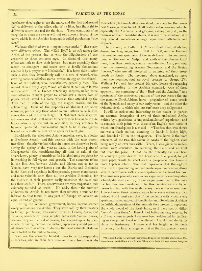 purchaser then begins to use the mare, and the first and second foal is delivered to the seller, who, if he likes, has the right to deliver in return one foal for the dam. These conditions often vary, for at times the owner will not sell above a fourth of the mare, which in the Arabian language is called purchasing “ one foot.” We have alluded above to “ superstitious marksthese vary with different tribes. The “ Evil Eye” is as rife among the Arabs of the present day as with the Highlanders of two centuries or three centuries ago. In dread of this, many tribes are loth to show their horses—but more especially their mares—to strangers; and never omit to fortify the animal against it by a prayer to “ Mashallah.” If a horse falls ill after such a visit, they immediately call in a sort of wizard, who, uttering some cabalistical words, breaks an egg on the frontal- bone of the patient, who, nevertheless, generally dies. The wizard then gravely says, “ God ordained it so,” or, “ It was written so.” But a French veterinary surgeon, under these circumstances, thought proper to administer a smart dose of physic, which saved his horse, whereas that attended by the Arab died in spite of the egg, the magical words, and the golden ring. Some of the prophecies of Mahomet are sheer nonsense, particularly those about colour: others coincide with observations of the present age. If Mahomet were inspired, our wives would do well never to permit their husbands to ride horses who carry the tail on one side, as they are sure to be soon repudiated; and maidens ought to be in awe against bachelors on stallions with white spots on the thighs. Burckhardt, the celebrated Asiatic traveller, says, in a letter to Professor Sewell—and this accords with the most recent travellers—that the “ tribes richest in horses are those who dwell, during the spring of the year at least, in the fertile plains of Mesopotamia; for, notwithstanding all that is said of the desert horse, plenty of nutritious food is absolutely requisite for its reaching its full vigour and growth. The numerous tribes in the Red Sea, between Akaba and Mecca, and as far as Yemen, have very few horses; but the Kurds and Bedouins in the East, and especially in Mesopotamia, possess more horses, and more valuable ones than all, the Arabian Bedouins; for the richness of their pastures easily nourishes the colts and fills their studs.” These observations are very important, and evidently founded on truth. He adds, that “ the number of horses in Arabia is not more than 50,000; a number far inferior to that found in any part of Europe or Asia on an equal extent of ground. “During the VVahabee government, horses became scarcer every year among the Arabs. They were sold by their masters to foreign purchasers, who carried them to Yemen, Syria, and Bussora, which latter place supplies India with Arabian horses, because they were afraid of having them seized upon by their chiefs, it having become the custom, upon every slight pretext of disobedience or crime, to declare the most valuable Bedouin mare forfeit to the public treasury.” Such are the accounts handed down to us by respectable authorities, who in their turn received them from the Arabs themselves ; hut much allowance should be made for the prone- ness to exaggeration for which all eastern nations are remarkable, especially the Arabians ; and glorying, as they justly do, in the prowess of their beautiful steeds, it is not to be wondered at if they should sometimes enlarge upon their attributes and exploits. The Imaum, or Sultan of Muscat, Syed Said, doubtless, during his long reign, from 1806 to 1856, sent to England the most genuine specimens of the Arab horse. His dominions, lying on the east of Nedjid, and south of the Persian Gulf, have, from their position, a more unadulterated Arab, pur sang, than the horse-dealing Anazes, Toorkmans, and the Syrian “ copers,” who are all interested in palming off their cross- breeds as Arabs. The monarch above mentioned, on more than one occasion, sent as royal presents to George IV., William IV., and her present Majesty, horses of surpassing beauty, according to the Arabian standard. One of these appears in our engraving of the “ Barb and the Arabian,” as a specimen of the contrasted qualities of the two races: the one the genuine North African horse—progenitor of some breeds of the Spanish, and many of our early racers—and the other the Oriental stock, to which also our turf owes deep obligations It will be curious and interesting to the reader to peruse an accurate description of two of these undoubted Arabs, written by a gentleman of unquestionable turf-experience; and to compare their points with those of an English race-horse, of which our frontispiece is a model:—“ The first that was shown me was a black stallion, standing 14 hands 3 inches high, and branded ‘ M’ on the off-quarter. This horse is the more esteemed of the two, this colour in Arabs of the highest class being rarely or ever met with. Years, I was given to under- stand, were consumed in selecting the pair, and no limit put upon the price. Great as the difficulty has ever been to convey a just idea of the horse with the pencil, to put upon paper words to effect such a purpose is ten times a more hopeless affair. The first impression that the sight of this little unpretending animal made upon me was anything save in accordance with my anticipations as I entered his box. The issue was precisely such as we experience in contemplating a highly-finished picture ; the more you gaze upon it, the more its beauties are developed. In this country we are by no means familiar with the Arab; many have not even seen one : I do not even think above a score have come within my own notice; but I must say, that if the portraits with which every sportsman is acquainted of the Darley and Godolphin Arabians be faithful delineations of the animals they profess to represent the whole model of the Arab horse, as I have seen it, differ, toto coelo from them.* Here I had before me one, selected by a Prince whose subjects have ever been celebrated for traffick- ing in the purest blood of the Desert: I could not doubt his claim to legitimacy. I have said his height is 14 hands 3 inches ; his form so angular that at the first glance it seems *We need hardly iterate that this proceeds upon the popular assumption that those historical stallions were Arabs. They were both African horses. See post,