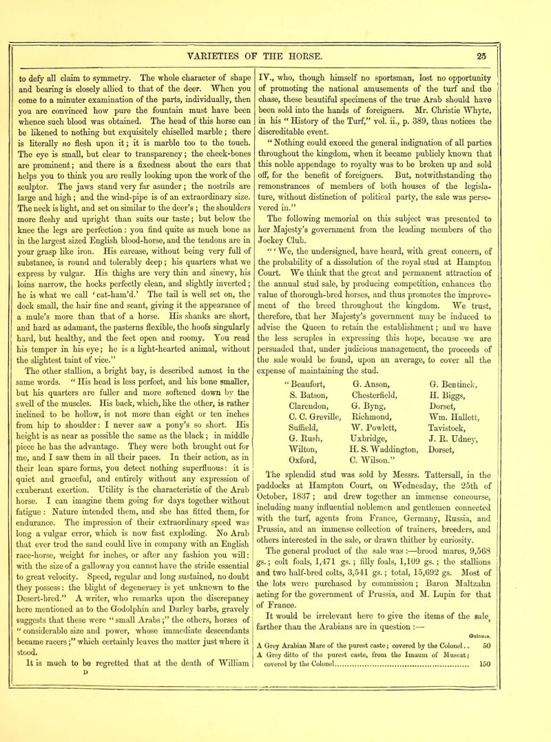 to defy all claim to symmetry. The whole character of shape and hearing is closely allied to that of the deer. When you come to a minuter examination of the parts, individually, then you are convinced how pure the fountain must have been whence such blood was obtained. The head of this horse can be likened to nothing but exquisitely chiselled marble ; there is literally no flesh upon it; it is marble too to the touch. The eye is small, but clear to transparency; the cheek-bones are prominent; and there is a fixedness about the ears that helps you to think you are really looking upon the work of the sculptor. The jaws stand very far asunder ; the nostrils are large and high; and the wind-pipe is of an extraordinary size. The neck is light, and set on similar to the deer’s ; the shoulders more fleshy and upright than suits our taste; but below the knee the legs are perfection: you find quite as much bone as in the largest sized English blood-horse, and the tendons are in your grasp like iron. His carcase, without being very full of substance, is round and tolerably deep; his quarters what we express by vulgar. His thighs are very thin and sinewy, his loins narrow, the hocks perfectly clean, and slightly inverted; he is what we call ‘ cat-ham’d.’ The tail is well set on, the dock small, the hair fine and scant, giving it the appearance of a mule’s more than that of a horse. His shanks are short, and hard as adamant, the pasterns flexible, the hoofs singularly hard, but healthy, and the feet open and roomy. You read his temper in his eye; he is a light-hearted animal, without the slightest taint of vice.” The other stallion, a bright bay, is described aimost in the same words. “ His head is less perfect, and his bone smaller, but his quarters are fuller and more softened down by the swell of the muscles. His back, which, like the other, is rather inclined to be hollow, is not more than eight or ten inches from hip to shoulder: I never saw a pony’s so short. His height is as near as possible the same as the black; in middle piece he has the advantage. They were both brought out for me, and I saw them in all their paces. In their action, as in their lean spare forms, you detect nothing superfluous: it is quiet and graceful, and entirely without any expression of exuberant exertion. Utility is the characteristic of the Arab horse. I can imagine them going for days together without fatigue: Nature intended them, and she has fitted them, for endurance. The impression of their extraordinary speed was long a vulgar error, which is now fast exploding. No Arab that ever trod the sand could live in company with an English race-horse, weight for inches, or after any fashion you will: with the size of a galloway you cannot have the stride essential to great velocity. Speed, regular and long sustained, no doubt they possess: the blight of degeneracy is yet unknown to the Desert-bred.” A writer, who remarks upon the discrepancy here mentioned as to the Godolphin and Darley barbs, gravely suggests that these were “ small Arabs;” the others, horses of “ considerable size and power, whose immediate descendants became racers;” which certainly leaves the matter just where it stood. It is much to be regretted that at the death of William i) IV., who, though himself no sportsman, lost no opportunity of promoting the national amusements of the turf and the chase, these beautiful specimens of the true Arab should have been sold into the hands of foreigners. Mr. Christie Whyte, [in his “ History of the Turf,” vol. ii., p. 389, thus notices the discreditable event. “ Nothing could exceed the general indignation of all parties throughout the kingdom, when it became publicly known that this noble appendage to royalty was to be broken up and sold off, for the benefit of foreigners. But, notwithstanding the remonstrances of members of both houses of the legisla- ture, without distinction of political party, the sale was perse- vered in.” The following memorial on this subject was presented to her Majesty’s government from the leading members of the Jockey Club. “‘We, the undersigned, have heard, with great concern, of the probability of a dissolution of the royal stud at Hampton Court. We think that the great and permanent attraction of the annual stud sale, by producing competition, enhances the value of thorough-bred horses, and thus promotes the improve- ment of the breed throughout the kingdom. We trust, therefore, that her Majesty’s government maybe induced to advise the Queen to retain the establishment; and we have the less scruples in expressing this hope, because we are persuaded that, under judicious management, the proceeds of the sale would be found, upon an average, to cover all the expense of maintaining the stud. “Beaufort, G. Anson, G. Bentinck, S. Batson, Chesterfield, H. Biggs, Clarendon, G. Byng, Dorset, C. C. Greville, Richmond, Wm. Hallett, Suffield, W. Rowlett, Tavistock, G. Rush, Uxbridge, J. R. Udney, Wilton, H. S. Waddington, Dorset, Oxford, C. Wilson.” The splendid stud was sold by Messrs. Tattersall, in the paddocks at Hampton Court, on Wednesday, the 25th of October, 1837; and drew together an immense concourse, including many influential noblemen and gentlemen connected with the turf, agents from France, Germany, Russia, and Prussia, and an immense collection of trainers, breeders, and others interested in the sale, or drawn thither by curiosity. The general product of the sale was :—brood mares, 9,568 gs.; colt foals, 1,471 gs.; filly foals, 1,109 gs. ; the stallions and two half-bred colts, 3,541 gs.; total, 15,692 gs. Most of the lots were purchased by commission; Baron Maltzahn acting for the government of Prussia, and M. Lupin for that of France. It would be irrelevant here to give the items of the sale} farther than the Arabians are in question :— Guineas. A Grey Arabian Mare of the purest caste; covered by the Colonel.. 50 A Grey ditto of the purest caste, from the Imaum of Muscat; covered hy the Colonel 150
