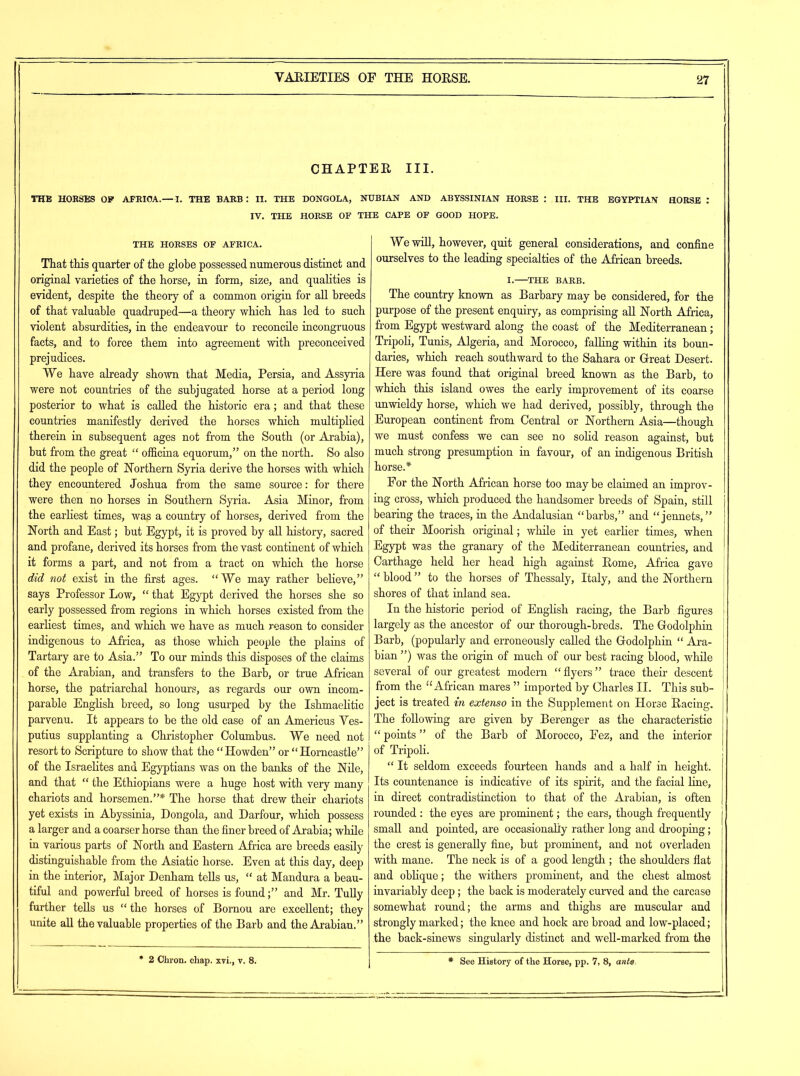 CHAPTER III. THE HORSES OF AFRICA.— I. THE BARB: II. THE DONGOLA, NUBIAN AND ABYSSINIAN HORSE : III. THE EGYPTIAN HORSE : IV. THE HORSE OF THE CAPE OF GOOD HOPE. THE HORSES OF AFRICA. That this quarter of the globe possessed numerous distinct and original varieties of the horse, in form, size, and qualities is evident, despite the theory of a common origin for all breeds of that valuable quadruped—a theory which has led to such violent absurdities, in the endeavour to reconcile incongruous facts, and to force them into agreement with preconceived prejudices. We have already shown that Media, Persia, and Assyria were not countries of the subjugated horse at a period long posterior to what is called the historic era; and that these countries manifestly derived the horses which multiplied therein in subsequent ages not from the South (or Arabia), but from the great “ officina equorum,” on the north. So also did the people of Northern Syria derive the horses with which they encountered Joshua from the same source: for there were then no horses in Southern Syria. Asia Minor, from the earliest times, was a country of horses, derived from the North and East; but Egypt, it is proved by all history, sacred and profane, derived its horses from the vast continent of which it forms a part, and not from a tract on which the horse did not exist in the first ages. “We may rather believe,” says Professor Low, “ that Egypt derived the horses she so early possessed from regions in which horses existed from the earliest times, and which we have as much reason to consider indigenous to Africa, as those which people the plains of Tartary are to Asia.” To our minds this disposes of the claims of the Arabian, and transfers to the Barb, or true African horse, the patriarchal honours, as regards our own incom- parable English breed, so long usurped by the Ishmaelitic parvenu. It appears to be the old case of an Americus Yes- putius supplanting a Christopher Columbus. We need not resort to Scripture to show that the “Howden” or “Horncastle” of the Israelites and Egyptians was on the banks of the Nile, and that “ the Ethiopians were a huge host with very many chariots and horsemen.”* The horse that drew their chariots yet exists in Abyssinia, Dongola, and Darfour, which possess a larger and a coarser horse than the finer breed of Arabia; while in various parts of North and Eastern Africa are breeds easily distinguishable from the Asiatic horse. Even at this day, deep in the interior, Major Denham tells us, “ at Mandura a beau- tiful and powerful breed of horses is found;” and Mr. Tully further tells us “the horses of Bornou are excellent; they unite all the valuable properties of the Barb and the Arabian.” • 2 Chron. chap, xvi., v. 8. We will, however, quit general considerations, and confine ourselves to the leading specialties of the African breeds. I. THE BARB. The country known as Barbary may be considered, for the purpose of the present enquiry, as comprising all North Africa, from Egypt westward along the coast of the Mediterranean; Tripoli, Tunis, Algeria, and Morocco, falling within its boun- daries, which reach southward to the Sahara or Great Desert. Here was found that original breed known as the Barb, to which this island owes the early improvement of its coarse unwieldy horse, which we had derived, possibly, through the European continent from Central or Northern Asia—though we must confess we can see no solid reason against, but much strong presumption in favour, of an indigenous British horse.* For the North African horse too maybe claimed an improv- ing cross, which produced the handsomer breeds of Spain, still bearing the traces, in the Andalusian “barbs,” and “jennets,” of their Moorish original; while in yet earlier times, when Egypt was the granary of the Mediterranean countries, and Carthage held her head high against Rome, Africa gave “ blood ” to the horses of Thessaly, Italy, and the Northern shores of that inland sea. In the historic period of English racing, the Barb figures largely as the ancestor of our thorough-breds. The Godolphin Barb, (popularly and erroneously called the Godolphin “ Ara- bian ”) was the origin of much of our best racing blood, while several of our greatest modern “flyers” trace their descent from the “African mares ” imported by Charles II. This sub- ject is treated in extenso in the Supplement on Horse Racing. The following are given by Berenger as the characteristic “ points ” of the Barb of Morocco, Fez, and the interior of Tripoli. “ It seldom exceeds fourteen hands and a half in height. Its countenance is indicative of its spirit, and the facial line, in direct contradistinction to that of the Arabian, is often rounded : the eyes are prominent; the ears, though frequently small and pointed, are occasionally rather long and drooping; the crest is generally fine, but prominent, and not overladen with mane. The neck is of a good length ; the shoulders flat and oblique; the withers prominent, and the chest almost invariably deep; the back is moderately curved and the carcase somewhat round; the arms and thighs are muscular and strongly marked; the knee and hock are broad and low-placed; the back-sinews singularly distinct and well-marked from the * See History of the Horse, pp. 7, 8, ante