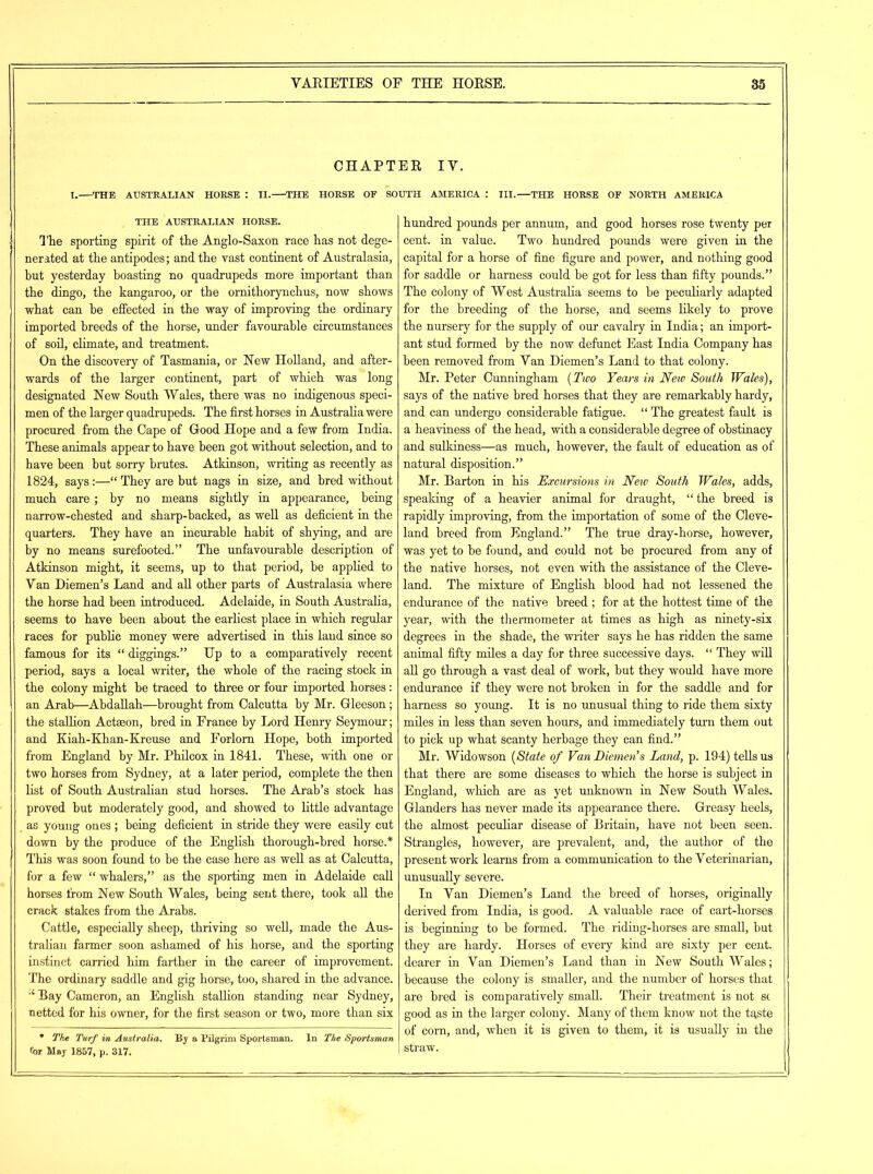 CHAPTER IV. I. THE AUSTRALIAN HORSE : II. THE HORSE OF SOUTH AMERICA : III.—THE HORSE OF NORTH AMERICA THE AUSTRALIAN HORSE. The sporting spirit of the Anglo-Saxon race has not dege- nerated at the antipodes; and the vast continent of Australasia, but yesterday boasting no quadrupeds more important than the dingo, the kangaroo, or the ornithorynchus, now shows what can be effected in the way of improving the ordinary imported breeds of the horse, under favourable circumstances of soil, climate, and treatment. On the discovery of Tasmania, or Hew Holland, and after- wards of the larger continent, part of which was long designated Hew South Wales, there was no indigenous speci- men of the larger quadrupeds. The first horses in Australia were procured from the Cape of Good Hope and a few from India. These animals appear to have been got without selection, and to have been but sorry brutes. Atkinson, writing as recently as 1824, says:—“ They are but nags in size, and bred without much care; by no means sightly in appearance, being narrow-chested and sharp-hacked, as well as deficient in the quarters. They have an incurable habit of shying, and are by no means surefooted.” The unfavourable description of Atkinson might, it seems, up to that period, be applied to Van Diemen’s Land and all other parts of Australasia where the horse had been introduced. Adelaide, in South Australia, seems to have been about the earliest place in which regular races for public money were advertised in this land since so famous for its “ diggings.” Up to a comparatively recent period, says a local writer, the whole of the racing stock in the colony might be traced to three or four imported horses: an Arab—Abdallah—brought from Calcutta by Mr. Gleeson; the stallion Actaeon, bred in France by Lord Henry Seymour; and Kiah-Khan-Kreuse and Forlorn Hope, both imported from England by Mr. Philcox in 1841. These, with one or two horses from Sydney, at a later period, complete the then list of South Australian stud horses. The Arab’s stock has proved but moderately good, and showed to little advantage . as young ones ; being deficient in stride they were easily cut down by the produce of the English thorough-bred horse.* This was soon found to be the case here as well as at Calcutta, for a few “ whalers,” as the sporting men in Adelaide call horses from Hew South Wales, being sent there, took all the crack stakes from the Arabs. Cattle, especially sheep, thriving so well, made the Aus- tralian farmer soon ashamed of his horse, and the sporting instinct carried him farther in the career of improvement. The ordinary saddle and gig horse, too, shared in the advance. “ Bay Cameron, an English stallion standing near Sydney, netted for his owner, for the first season or two, more than six • The Turf in Australia. By a Pilgrim Sportsman. In The Sportsman for May 1857, p. 317. hundred pounds per annum, and good horses rose twenty per cent, in value. Two hundred pounds were given in the capital for a horse of fine figure and power, and nothing good for saddle or harness could be got for less than fifty pounds.” The colony of West Australia seems to be peculiarly adapted for the breeding of the horse, and seems likely to prove the nursery for the supply of our cavalry in India; an import- ant stud formed by the now defunct East India Company has been removed from Van Diemen’s Land to that colony. Mr. Peter Cunningham (Two Years in New South Wales), says of the native bred horses that they are remarkably hardy, and can undergo considerable fatigue. “ The greatest fault is a heaviness of the head, with a considerable degree of obstinacy and sulkiness—as much, however, the fault of education as of natural disposition.” Mr. Barton in his Excursions in Neio South Wales, adds, speaking of a heavier animal for draught, “the breed is rapidly improving, from the importation of some of the Cleve- land breed from England.” The true dray-horse, however, was yet to he found, and could not be procured from any of the native horses, not even with the assistance of the Cleve- land. The mixture of English blood had not lessened the endurance of the native breed ; for at the hottest time of the year, with the thermometer at times as high as ninety-six degrees in the shade, the writer says he has ridden the same animal fifty miles a day for three successive days. “ They will all go through a vast deal of work, but they would have more endurance if they were not broken in for the saddle and for harness so young. It is no unusual thing to ride them sixty miles in less than seven hours, and immediately turn them out to pick up what scanty herbage they can find.” Mr. Widowson (State of Van Diemen's Land, p. 194) tells us that there are some diseases to which the horse is subject in England, which are as yet unknown in Hew South Wales. Glanders has never made its appearance there. Greasy heels, the almost peculiar disease of Britain, have not been seen. Strangles, however, are prevalent, and, the author of the present work learns from a communication to the Veterinarian, unusually severe. In Van Diemen’s Land the breed of horses, originally derived from India, is good. A valuable race of cart-horses is beginning to be formed. The riding-horses are small, but they are hardy. Horses of every kind are sixty per cent, dearer in Van Diemen’s Land than in Hew South Wales; because the colony is smaller, and the number of horses that are bred is comparatively small. Their treatment is not sc good as in the larger colony. Many of them know not the taste of corn, and, when it is given to them, it is usually in the straw.