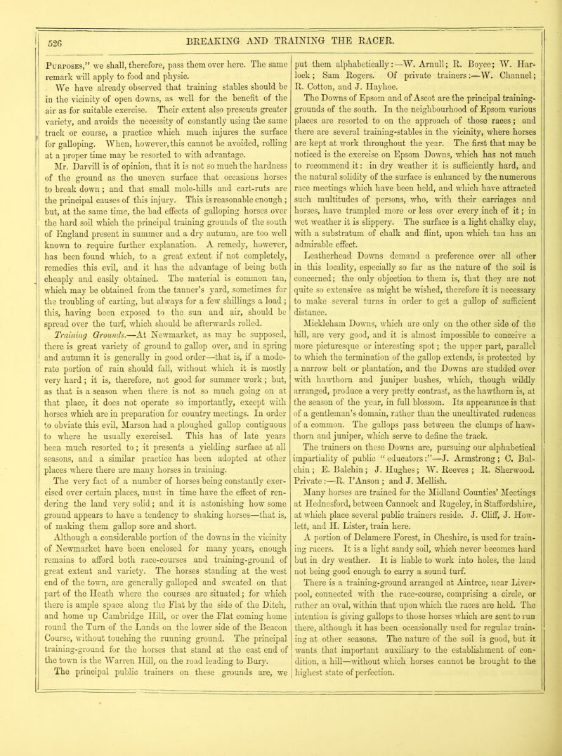 Purposes,” we shall, therefore, pass them over here. The same remark wall apply to food and physic. We have already observed that training stables should he in the vicinity of open downs, as well for the benefit of the air as for suitable exercise. Their extent also presents greater variety, and avoids the necessity of constantly using the same track or course, a practice which much injures the surface for galloping. When, however, this cannot he avoided, rolling at a proper time may he resorted to with advantage. Mr. Darvill is of opinion, that it is not so much the hardness of the ground as the uneven surface that occasions horses to break down; and that small mole-hills and cart-ruts are the principal causes of this injury. This is reasonable enough; but, at the same time, the bad effects of galloping horses over the hard soil which the principal training grounds of the south of England present in summer and a dry autumn, are too well known to require further explanation. A remedy, however, has been found which, to a great extent if not completely, remedies this evil, and it has the advantage of being both cheaply and easily obtained. The material is common tan, which may be obtained from the tanner’s yard, sometimes for the troubling of carting, but always for a few shillings a load ; this, having been exposed to the sun and air, should be spread over the turf, which should be afterwards rolled. Training Grounds.—At Newmarket, as may be supposed, there is great variety of ground to gallop over, and in spring and autumn it is generally in good order—that is, if a mode- rate portion of rain should fall, without which it is mostly very hard; it is, therefore, not good for summer work; but, as that is a season when there is not so much going on at that place, it does not operate so importantly, except with horses which are in preparation for country meetings. In order to obviate this evil, Marson had a ploughed gallop contiguous to where he usually exercised. This has of late years been much resorted to; it presents a yielding surface at all seasons, and a similar practice has been adopted at other places where there are many horses in training. The very fact of a number of horses being constantly exer- cised over certain places, must in time have the effect of ren- dering the land very solid; and it is astonishing how some ground appears to have a tendency to shaking horses—that is, of making them gallop sore and short. Although a considerable portion of the downs in the vicinity of Newmarket have been enclosed for many years, enough remains to afford both race-courses and training-ground of great extent and variety. The horses standing at the west end of the town, are generally galloped and sweated on that part of the Heath where the courses are situated; for which there is ample space along the Flat by the side of the Ditch, and home up Cambridge Hill, or over the Flat coming home round the Turn of the Lands on the lower side of the Beacon Course, without touching the running ground. The principal training-ground for the horses that stand at the east end of the town is the Warren Hill, on the road leading to Bury. The principal public trainers on these grounds are, we put them alphabetically:—TV. Amull; R. Boyce; TV. Har- lock ; Sam Rogers. Of private trainers:—TV. Channel; R. Cotton, and J. Hayhoe. The Downs of Epsom and of Ascot are the principal training- grounds of the south. In the neighbourhood of Epsom various places are resorted to on the approach of those races; and there are several training-stables in the vicinity, where horses are kept at work throughout the year. The first that may be noticed is the exercise on Epsom Downs, which has not much to recommend it: in dry weather it is sufficiently hard, and the natural solidity of the surface is enhanced by the numerous race meetings which have been held, and which have attracted such multitudes of persons, who, with their carriages and horses, have trampled more or less over every inch of it; in wet weather it is slippery. The surface is a light chalky clay, with a substratum of chalk and flint, upon which tan has an admirable effect. Leatherhead Downs demand a preference over all other in this locality, especially so far as the nature of the soil is concerned; the only objection to them is, that they are not quite so extensive as might be wished, therefore it is necessary to make several turns in order to get a gallop of sufficient distance. Mickleham Downs, which are only on the other side of the hill, are very good, and it is almost impossible to conceive a more picturesque or interesting spot; the upper part, parallel to which the termination of the gallop extends, is protected by a narrow belt or plantation, and the Downs are studded over with hawthorn and juniper bushes, which, though wildly arranged, produce a very pretty contrast, as the hawthorn is, at the season of the year, in full blossom. Its appearance is that of a gentleman’s domain, rather than the uncultivated rudeness of a common. The gallops pass between the clumps of haw- thorn and juniper, which serve to define the track. The trainers on these Downs are, pursuing our alphabetical impartiality of public “ educators—J. Armstrong ; C. Bal- chin ; E. Balchin; J. Hughes; TV. Reeves ; R. Sherwood. Private:—R. I’Anson ; and J. Mellish. Many horses are trained for the Midland Counties’ Meetings at Hednesford, between Cannock and Rugeley, in Staffordshire, at which place several public trainers reside. J. Cliff, J. How- lett, and H. Lister, train here. A portion of Delamere Forest, in Cheshire, is used for train- ing racers. It is a light sandy soil, which never becomes hard but in dry weather. It is liable to work into holes, the land not being good enough to carry a sound turf. There is a training-ground arranged at Aintree, near Liver- pool, connected with the race-course, comprising a circle, or rather an Oval, within that upon which the races are held. The intention is giving gallops to those horses which are sent to run there, although it has been occasionally used for regular train- ing at other seasons. The nature of the soil is good, but it wants that important auxiliary to the establishment of con- dition, a hill—without which horses cannot be brought to the highest state of perfection.