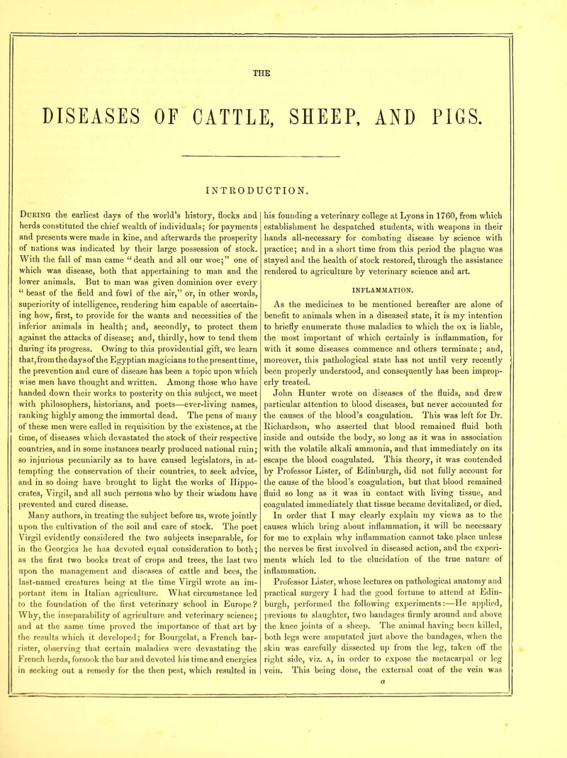 THE DISEASES OF CATTLE, SHEEP, AND PIGS. INTRODUCTION. During the earliest days of the world’s history, flocks and herds constituted the chief wealth of individuals; for payments and presents were made in kine, and afterwards the prosperity of nations was indicated by their large possession of stock. With the fall of man came u death and all our woe;” one of which was disease, both that appertaining to man and the lower animals. But to man was given dominion over every u beast of the field and fowl of the air,” or, in other words, superiority of intelligence, rendering him capable of ascertain- ing how, first, to provide for the wants and necessities of the inferior animals in health; and, secondly, to protect them against the attacks of disease; and, thirdly, how to tend them during its progress. Owing to this providential gift, we learn that, from the days of the Egyptian magicians to the present time, the prevention and cure of disease has been a topic upon which wise men have thought and written. Among those who have handed down their works to posterity on this subject, we meet with philosophers, historians, and poets—ever-living names, ranking highly among the immortal dead. The pens of many of these men were called in requisition by the existence, at the time, of diseases which devastated the stock of their respective countries, and in some instances nearly produced national ruin; so injurious pecuniarily as to have caused legislators, in at- tempting the conservation of their countries, to seek advice, and in so doing have brought to light the works of Hippo- crates, Yirgil, and all such persons who by their wisdom have prevented and cured disease. Many authors, in treating the subject before us, wrote jointly upon the cultivation of the soil and care of stock. The poet Yirgil evidently considered the two subjects inseparable, for in the Georgies he has devoted equal consideration to both; as the first two books treat of crops and trees, the last two upon the management and diseases of cattle and bees, the last-named creatures being at the time Virgil wrote an im- portant item in Italian agriculture. What circumstance led to the foundation of the first veterinary school in Europe? Why, the inseparability of agriculture and veterinary science; and at the same time proved the importance of that art by the results which it developed; for Bourgelat, a French bar- rister, observing that certain maladies were devastating the French herds, forsook the bar and devoted his time and energies in seeking out a remedy for the then pest, which resulted in his founding a veterinary college at Lyons in 1760, from which establishment he despatched students, with weapons in their hands all-necessary for combating disease by science with practice; and in a short time from this period the plague was stayed and the health of stock restored, through the assistance rendered to agriculture by veterinary science and art. INFLAMMATION. As the medicines to be mentioned hereafter are alone of benefit to animals when in a diseased state, it is my intention to briefly enumerate those maladies to which the ox is liable, the most important of which certainly is inflammation, for with it some diseases commence and others terminate; and, moreover, this pathological state has not until very recently been properly understood, and consequently has been improp- erly treated. John Hunter wrote on diseases of the fluids, and drew particular attention to blood diseases, but never accounted for the causes of the blood’s coagulation. This was left for Dr. Richardson, who asserted that blood remained fluid both inside and outside the body, so long as it was in association with the volatile alkali ammonia, and that immediately on its escape the blood coagulated. This theory, it was contended by Professor Lister, of Edinburgh, did not fully account for the cause of the blood’s coagulation, but that blood remained fluid so long as it was in contact with living tissue, and coagulated immediately that tissue became devitalized, or died. In order that I may clearly explain my views as to the causes which bring about inflammation, it will be necessary for me to explain why inflammation cannot take place unless the nerves be first involved in diseased action, and the experi- ments which led to the elucidation of the true nature of inflammation. Professor Lister, whose lectures on pathological anatomy and practical surgery I had the good fortune to attend at Edin- burgh, performed the following experiments:—He applied, previous to slaughter, two bandages firmly around and above the knee joints of a sheep. The animal having been killed, both legs were amputated just above the bandages, when the skin was carefully dissected up from the leg, taken off the right side, viz. A, in order to expose the metacarpal or leg vein. This being done, the external coat of the vein was a