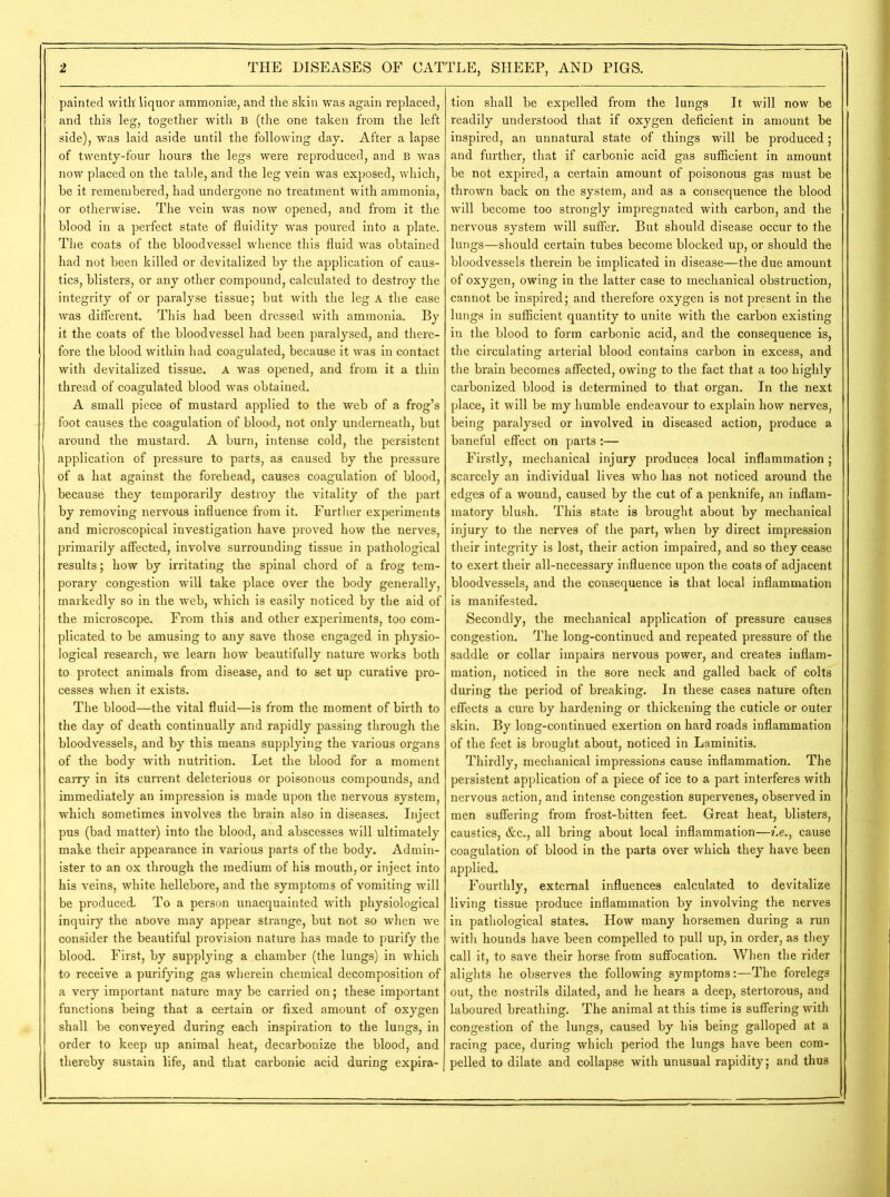 painted with liquor ammonite, and the skin was again replaced, and this leg, together with B (the one taken from the left side), was laid aside until the following day. After a lapse of twenty-four hours the legs were reproduced, and B was now placed on the table, and the leg vein was exposed, which, be it remembered, had undergone no treatment with ammonia, or otherwise. The vein was now opened, and from it the blood in a perfect state of fluidity was poured into a plate. The coats of the bloodvessel whence this fluid was obtained had not been killed or devitalized by the application of caus- tics, blisters, or any other .compound, calculated to destroy the integrity of or paralyse tissue; but with the leg A the case was different. This had been dressed with ammonia. By it the coats of the bloodvessel had been paralysed, and there- fore the blood within had coagulated, because it was in contact with devitalized tissue. A was opened, and from it a thin thread of coagulated blood was obtained. A small piece of mustard applied to the web of a frog’s foot causes the coagulation of blood, not only underneath, but around the mustard. A burn, intense cold, the persistent application of pressure to parts, as caused by the pressure of a hat against the forehead, causes coagulation of blood, because they temporarily destroy the vitality of the part by removing nervous influence from it. Further experiments and microscopical investigation have proved how the nerves, primarily affected, involve surrounding tissue in pathological results; how by irritating the spinal chord of a frog tem- porary congestion will take place over the body generally, markedly so in the web, which is easily noticed by the aid of the microscope. From this and other experiments, too com- plicated to be amusing to any save those engaged in physio- logical research, we learn how beautifully nature works both to protect animals from disease, and to set up curative pro- cesses when it exists. The blood—the vital fluid—is from the moment of birth to the day of death continually and rapidly passing through the bloodvessels, and by this means supplying the various organs of the body with nutrition. Let the blood for a moment carry in its current deleterious or poisonous compounds, and immediately an impression is made upon the nervous system, which sometimes involves the brain also in diseases. Inject pus (bad matter) into the blood, and abscesses will ultimately make their appearance in various parts of the body. Admin- ister to an ox through the medium of his mouth, or inject into his veins, white hellebore, and the symptoms of vomiting will be produced. To a person unacquainted with physiological inquiry the above may appear strange, but not so when we consider the beautiful provision nature has made to purify the blood. First, by supplying a chamber (the lungs) in which to receive a purifying gas wherein chemical decomposition of a very important nature may be carried on; these important functions being that a certain or fixed amount of oxygen shall be conveyed during each inspiration to the lungs, in order to keep up animal heat, decarbonize the blood, and thereby sustain life, and that carbonic acid during expira- tion shall be expelled from the lungs It will now be readily understood that if oxygen deficient in amount be inspired, an unnatural state of things will be produced; and further, that if carbonic acid gas sufficient in amount be not expired, a certain amount of poisonous gas must be thrown back on the system, and as a consequence the blood will become too strongly impregnated with carbon, and the nervous system will suffer. But should disease occur to the lungs—should certain tubes become blocked up, or should the bloodvessels therein be implicated in disease—the due amount of oxygen, owing in the latter case to mechanical obstruction, cannot be inspired; and therefore oxygen is not present in the lungs in sufficient quantity to unite with the carbon existing in the blood to form carbonic acid, and the consequence is, the circulating arterial blood contains carbon in excess, and the brain becomes affected, owing to the fact that a too highly carbonized blood is determined to that organ. In the next place, it will be my humble endeavour to explain how nerves, being paralysed or involved in diseased action, produce a baneful effect on parts:— Firstly, mechanical injury produces local inflammation; scarcely an individual lives who has not noticed around the edges of a wound, caused by the cut of a penknife, an inflam- matory blush. This state is brought about by mechanical injury to the nerves of the part, when by direct impression their integrity is lost, their action impaired, and so they cease to exert their all-necessary influence upon the coats of adjacent bloodvessels, and the consequence is that local inflammation is manifested. Secondly, the mechanical application of pressure causes congestion. The long-continued and repeated pressure of the saddle or collar impairs nervous power, and creates inflam- mation, noticed in the sore neck and galled back of colts during the period of breaking. In these cases nature often effects a cure by hardening or thickening the cuticle or outer skin. By long-continued exertion on hard roads inflammation of the feet is brought about, noticed in Laminitis. Thirdly, mechanical impressions cause inflammation. The persistent application of a piece of ice to a part interferes with nervous action, and intense congestion supervenes, observed in men suffering from frost-bitten feet. Great heat, blisters, caustics, &c., all bring about local inflammation—i.e., cause coagulation of blood in the parts over which they have been applied. Fourthly, external influences calculated to devitalize living tissue produce inflammation by involving the nerves in pathological states. How many horsemen during a run with hounds have been compelled to pull up, in order, as they call it, to save their horse from suffocation. When the rider alights he observes the following symptoms:—The forelegs out, the nostrils dilated, and he hears a deep, stertorous, and laboured breathing. The animal at this time is suffering with congestion of the lungs, caused by his being galloped at a racing pace, during which period the lungs have been com- pelled to dilate and collapse with unusual rapidity; and thus