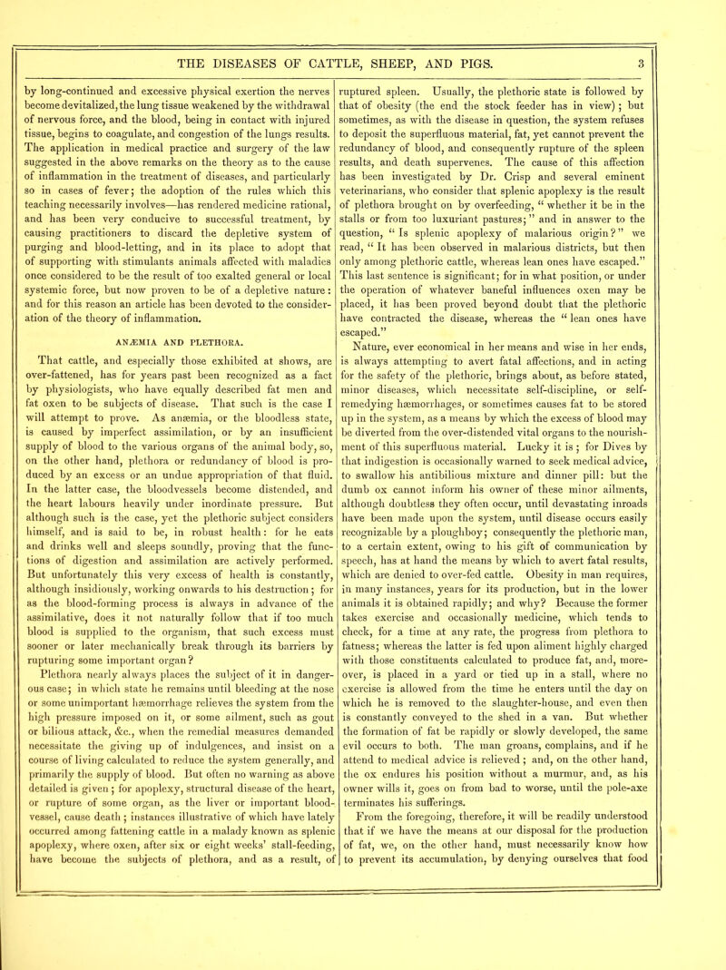 by long-continued and excessive physical exertion the nerves become devitalized, the lung tissue weakened by the withdrawal of nervous force, and the blood, being in contact with injured tissue, begins to coagulate, and congestion of the lungs results. The application in medical practice and surgery of the law suggested in the above remarks on the theory as to the cause of inflammation in the treatment of diseases, and particularly so in cases of fever; the adoption of the rules which this teaching necessarily involves—has rendered medicine rational, and has been very conducive to successful treatment, by causing practitioners to discard the depletive system of purging and blood-letting, and in its place to adopt that of supporting with stimulants animals affected with maladies once considered to be the result of too exalted general or local systemic force, but now proven to be of a depletive nature: and for this reason an article has been devoted to the consider- ation of the theory of inflammation. AN.EMIA and plethora. That cattle, and especially those exhibited at shows, are over-fattened, has for years past been recognized as a fact by physiologists, who have equally described fat men and fat oxen to be subjects of disease. That such is the case I will attempt to prove. As anaemia, or the bloodless state, is caused by imperfect assimilation, or by an insufficient supply of blood to the various organs of the animal body, so, on the other hand, plethora or redundancy of blood is pro- duced by an excess or an undue appropriation of that fluid. In the latter case, the bloodvessels become distended, and the heart labours heavily under inordinate pressure. But although such is the case, yet the plethoric subject considers himself, and is said to be, in robust health: for he eats and drinks well and sleeps soundly, proving that the func- tions of digestion and assimilation are actively performed. But unfortunately this very excess of health is constantly, although insidiously, working onwards to his destruction; for as the blood-forming process is always in advance of the assimilative, does it not naturally follow that if too much blood is supplied to the organism, that such excess must sooner or later mechanically break through its barriers by rupturing some important organ ? Plethora nearly always places the subject of it in danger- ous case; in which state he remains until bleeding at the nose or some unimportant haemorrhage relieves the system from the high pressure imposed on it, or some ailment, such as gout or bilious attack, &c., when the remedial measures demanded necessitate the giving up of indulgences, and insist on a course of living calculated to reduce the system generally, and primarily the supply of blood. But often no warning as above detailed is given; for apoplexy, structural disease of the heart, or rupture of some organ, as the liver or important blood- vessel, cause death ; instances illustrative of which have lately occurred among fattening cattle in a malady known as splenic apoplexy, where oxen, after six or eight weeks’ stall-feeding, have become the subjects of plethora, and as a result, of ruptured spleen. Usually, the plethoric state is followed by that of obesity (the end the stock feeder has in view) ; but sometimes, as with the disease in question, the system refuses to deposit the superfluous material, fat, yet cannot prevent the redundancy of blood, and consequently rupture of the spleen results, and death supervenes. The cause of this affection has been investigated by Dr. Crisp and several eminent veterinarians, who consider that splenic apoplexy is the result of plethora brought on by overfeeding, “ whether it be in the stalls or from too luxuriant pastures; ” and in answer to the question, u Is splenic apoplexy of malarious origin ? ” we read, u It has been observed in malarious districts, but then only among plethoric cattle, whereas lean ones have escaped.” This last sentence is significant; for in what position, or under the operation of whatever baneful influences oxen may be placed, it has been proved beyond doubt that the plethoric have contracted the disease, whereas the “ lean ones have escaped.” Nature, ever economical in her means and wise in her ends, is always attempting to avert fatal affections, and in acting for the safety of the plethoric, brings about, as before stated, minor diseases, which necessitate self-discipline, or self- remedying haemorrhages, or sometimes causes fat to be stored up in the system, as a means by which the excess of blood may be diverted from the over-distended vital organs to the nourish- ment of this superfluous material. Lucky it is ; for Dives by that indigestion is occasionally warned to seek medical advice, to swallow his antibilious mixture and dinner pill: but the dumb ox cannot inform his owner of these minor ailments, although doubtless they often occur, until devastating inroads have been made upon the system, until disease occurs easily recognizable by a ploughboy; consequently the plethoric man, to a certain extent, owing to his gift of communication by speech, has at hand the means by which to avert fatal results, which are denied to over-fed cattle. Obesity in man requires, in many instances, years for its production, but in the lower animals it is obtained rapidly; and why? Because the former takes exercise and occasionally medicine, which tends to check, for a time at any rate, the progress from plethora to fatness; whereas the latter is fed upon aliment highly charged with those constituents calculated to produce fat, and, more- over, is placed in a yard or tied up in a stall, where no exercise is allowed from the time he enters until the day on which he is removed to the slaughter-house, and even then is constantly conveyed to the shed in a van. But whether the formation of fat be rapidly or slowly developed, the same evil occurs to both. The man groans, complains, and if he attend to medical advice is relieved; and, on the other hand, the ox endures his position without a murmur, and, as his owner wills it, goes on from bad to worse, until the pole-axe terminates his sufferings. From the foregoing, therefore, it will be readily understood that if we have the means at our disposal for the production of fat, we, on the other hand, must necessarily know how to prevent its accumulation, by denying ourselves that food