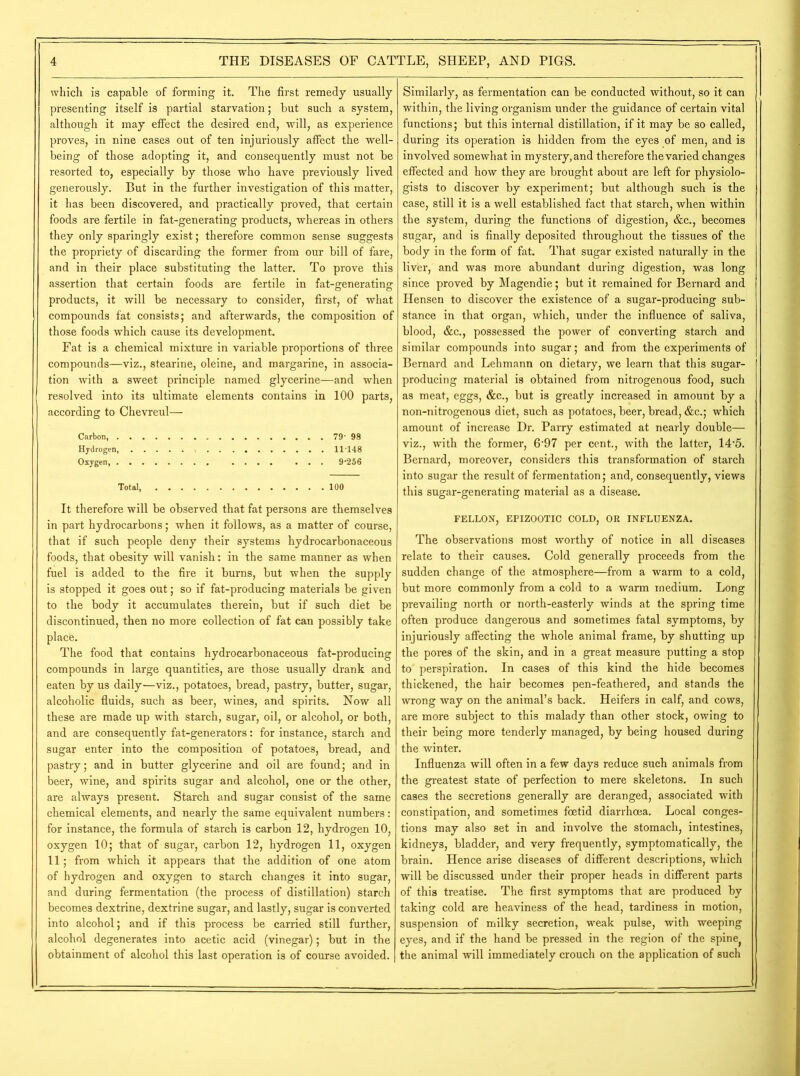 which is capable of forming it. The first remedy usually presenting itself is partial starvation; but such a system, although it may effect the desired end, will, as experience proves, in nine cases out of ten injuriously affect the well- being of those adopting it, and consequently must not be resorted to, especially by those who have previously lived generously. But in the further investigation of this matter, it has been discovered, and practically proved, that certain foods are fertile in fat-generating products, whereas in others they only sparingly exist; therefore common sense suggests the propriety of discarding the former from our bill of fare, and in their place substituting the latter. To prove this assertion that certain foods are fertile in fat-generating products, it will be necessary to consider, first, of what compounds fat consists; and afterwards, the composition of those foods which cause its development. Fat is a chemical mixture in variable proportions of three compounds—viz., stearine, oleine, and margarine, in associa- tion with a sweet principle named glycerine—and when resolved into its ultimate elements contains in 100 parts, according to Chevreul— Carbon, 79' 98 Hydrogen, 11-148 Oxygen, 9-256 Total 100 It therefore will be observed that fat persons are themselves in part hydrocarbons; when it follows, as a matter of course, that if such people deny their systems hydrocarbonaceous foods, that obesity will vanish: in the same manner as when fuel is added to the fire it burns, but when the supply is stopped it goes out; so if fat-producing materials be given to the body it accumulates therein, but if such diet be discontinued, then no more collection of fat can possibly take place. The food that contains hydrocarbonaceous fat-producing compounds in large quantities, are those usually drank and eaten by us daily—viz., potatoes, bread, pastry, butter, sugar, alcoholic fluids, such as beer, wines, and spirits. Now all these are made up with starch, sugar, oil, or alcohol, or both, and are consequently fat-generators: for instance, starch and sugar enter into the composition of potatoes, bread, and pastry; and in butter glycerine and oil are found; and in beer, wine, and spirits sugar and alcohol, one or the other, are always present. Starch and sugar consist of the same chemical elements, and nearly the same equivalent numbers: for instance, the formula of starch is carbon 12, hydrogen 10, oxygen 10; that of sugar, carbon 12, hydrogen 11, oxygen 11; from which it appears that the addition of one atom of hydrogen and oxygen to starch changes it into sugar, and during fermentation (the process of distillation) starch becomes dextrine, dextrine sugar, and lastly, sugar is converted into alcohol; and if this process be carried still further, alcohol degenerates into acetic acid (vinegar); but in the obtainment of alcohol this last operation is of course avoided. Similarly, as fermentation can be conducted without, so it can within, the living organism under the guidance of certain vital functions; but this internal distillation, if it may be so called, during its operation is hidden from the eyes of men, and is involved somewhat in mystery, and therefore the varied changes effected and how they are brought about are left for physiolo- gists to discover by experiment; but although such is the case, still it is a well established fact that starch, when within the system, during the functions of digestion, &c., becomes sugar, and is finally deposited throughout the tissues of the body in the form of fat. That sugar existed naturally in the liver, and was more abundant during digestion, was long since proved by Magendie; but it remained for Bernard and Hensen to discover the existence of a sugar-producing sub- stance in that organ, which, under the influence of saliva, blood, &c., possessed the power of converting starch and similar compounds into sugar; and from the experiments of Bernard and Lehmann on dietary, we learn that this sugar- producing material is obtained from nitrogenous food, such as meat, eggs, &c., but is greatly increased in amount by a non-nitrogenous diet, such as potatoes, beer, bread, &c.; which amount of increase Dr. Parry estimated at nearly double— viz., with the former, 6-97 per cent., with the latter, 14'5. Bernard, moreover, considers this transformation of starch into sugar the result of fermentation; and, consequently, views this sugar-generating material as a disease. FELLON, EPIZOOTIC COLD, OR INFLUENZA. The observations most worthy of notice in all diseases relate to their causes. Cold generally proceeds from the sudden change of the atmosphere—from a warm to a cold, but more commonly from a cold to a warm medium. Long prevailing north or north-easterly winds at the spring time often produce dangerous and sometimes fatal symptoms, by injuriously affecting the whole animal frame, by shutting up the pores of the skin, and in a great measure putting a stop to perspiration. In cases of this kind the hide becomes thickened, the hair becomes pen-feathered, and stands the wrong way on the animal’s back. Heifers in calf, and cows, are more subject to this malady than other stock, owing to their being more tenderly managed, by being housed during the winter. Influenza will often in a few days reduce such animals from the greatest state of perfection to mere skeletons. In such cases the secretions generally are deranged, associated with constipation, and sometimes foetid diarrhoea. Local conges- tions may also set in and involve the stomach, intestines, kidneys, bladder, and very frequently, symptomatically, the brain. Hence arise diseases of different descriptions, which will be discussed under their proper heads in different parts of this treatise. The first symptoms that are produced by taking cold are heaviness of the head, tardiness in motion, suspension of milky secretion, weak pulse, with weeping eyes, and if the hand be pressed in the region of the spine^ the animal will immediately crouch on the application of such