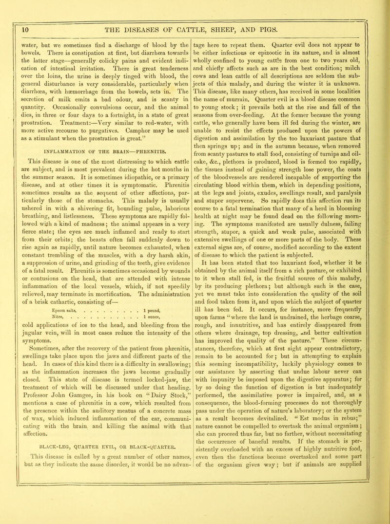 water, but we sometimes find a discharge of blood by the bowels. There is constipation at first, but diarrhoea towards the latter stage—generally colicky pains and evident indi- cation of intestinal irritation. There is great tenderness over the loins, the urine is deeply tinged with blood, the general disturbance is very considerable, particularly when diarrhoea, with haemorrhage from the bowels, sets in. The secretion of milk emits a bad odour, and is scanty in quantity. Occasionally convulsions occur, and the animal dies, in three or four days to a fortnight, in a state of great prostration. Treatment:—Very similar to red-water, with more active recourse to purgatives. Camphor may be used as a stimulant when the prostration is great.” INFLAMMATION OF THE BRAIN—PHRENITIS. This disease is one of the most distressing to which eattle are subject, and is most prevalent during the hot months in the summer season. It is sometimes idiopathic, or a primary disease, and at other times it is symptomatic. Phrenitis sometimes results as the sequent of other affections, par- ticularly those of the stomachs. This malady is usually ushered in with a shivering fit, bounding pulse, laborious breathing, and listlessness. These symptoms are rapidly fol- lowed wtih a kind of madness; the animal appears in a very fierce state; the eyes are much inflamed and ready to start from their orbits; the beasts often fall suddenly down to rise again as rapidly, until nature becomes exhausted, when constant trembling of the muscles, with a dry harsh skin, a suppression of urine, and grinding of the teeth, give evidence of a fatal result. Phrenitis is sometimes occasioned by wounds or contusions on the head, that are attended with intense inflammation of the local vessels, which, if not speedily relieved, may terminate in mortification. The administration of a brisk cathartic, consisting of— Epsom salts, 1 pound, Nitre, 1 ounce, cold applications of ice to the head, and bleeding from the jugular vein, will in most cases reduce the intensity of the symptoms. Sometimes, after the recovery of the patient from phrenitis, swellings take place upon the jaws and different parts of the head. In cases of this kind there is a difficulty in swallowing; as the inflammation increases the jaws become gradually closed. This state of disease is termed locked-jaw, the treatment of which will be discussed under that heading. Professor John Gamgee, in his book on “ Dairy Stock,” mentions a case of phrenitis in a cow, which resulted from the presence within the auditory meatus of a concrete mass of wax, which induced inflammation of the ear, communi- cating with the brain, and killing the animal with that affection. BLACK-LEG, QUARTER EVIL, OR BLACK-QUARTER. This disease is called by a great number of other names, but as they indicate the same disorder, it would be no advan- tage here to repeat them. Quarter evil does not appear to be either infectious or epizootic in its nature, and is almost wholly confined to young cattle from one to two years old, and chiefly affects such as are in the best condition; milch cows and lean cattle of all descriptions are seldom the sub- jects of this malady, and during the winter it is unknown. This disease, like many others, has received in some localities the name of murrain. Quarter evil is a blood disease common to young stock; it prevails both at the rise and fall of the seasons from over-feeding. At the former because the young cattle, who generally have been ill fed during the winter, are unable to resist the effects produced upon the powers of digestion and assimilation by the too luxuriant pasture that then springs up; and in the autumn because, when removed from scanty pastures to stall food, consisting of turnips and oil- cake, &c., plethora is produced, blood is formed too rapidly, the tissues instead of gaining strength lose power, the coats of the bloodvessels are rendered incapable of supporting the circulating blood within them, which in depending positions, at the legs and joints, exudes, swellings result, and paralysis and stupor supervene. So rapidly does this affection run its course to a fatal termination that many of a herd in blooming health at night may be found dead on the following morn- ing. The symptoms manifested are usually dulness, failing strength, stupor, a quick and weak pulse, associated with extensive swellings of one or more parts of the body. These external signs are, of course, modified according to the extent of disease to which the patient is subjected. It has been stated that too luxuriant food, whether it be obtained by the animal itself from a rich pasture, or exhibited to it when stall fed, is the fruitful source of this malady, by its producing plethora; but although such is the case, yet we must take into consideration the quality of the soil and food taken from it, and upon which the subject of quarter ill has been fed. It occurs, for instance, more frequently upon farms “where the land is undrained, the herbage coarse, rough, and innutritive, and has entirely disappeared from others where drainage, top dressing, *nd better cultivation has improved the quality of the pasture.” These circum- stances, therefore, which at first sight appear contradictory, remain to be accounted for; but in attempting to explain this seeming incompatibility, luckily physiology comes to our assistance by asserting that undue labour never can with impunity be imposed upon the digestive apparatus; for by so doing the function of digestion is but inadequately performed, the assimilative power is impaired, and, as a consequence, the blood-forming processes do not thoroughly pass under the operation of nature’s laboratory; or the system as a result becomes devitalized. “ Est modus in rebus;” nature cannot be compelled to overtask the animal organism; she can proceed thus far, but no farther, without necessitating the occurrence of baneful results. If the stomach is per- sistently overloaded with an excess of highly nutritive food, even then the functions become overtasked and some part of the organism gi ves way; but if animals are supplied