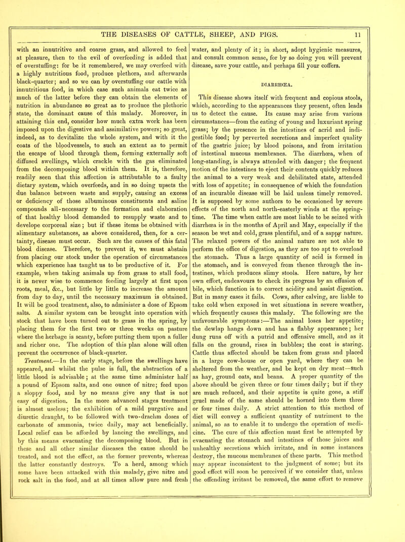 with an innutritive and coarse grass, and allowed to feed at pleasure, then to the evil of overfeeding is added that of overstuffing: for be it remembered, we may overfeed with a highly nutritious food, produce plethora, and afterwards black-quarter; and so we can by overstuffing our cattle with innutritious food, in which case such animals eat twice as much of the latter before they can obtain the elements of nutrition in abundance so great as to produce the plethoric state, the dominant cause of this malady. Moreover, in attaining this end, consider how much extra work has been imposed upon the digestive and assimilative powers; so great, indeed, as to devitalize the whole system, and with it the coats of the bloodvessels, to such an extent as to permit the escape of blood through them, forming externally soft diffused swellings, which crackle with the gas eliminated from the decomposing blood within them. It is, therefore, readily seen that this affection is attributable to a faulty dietary system, which overfeeds, and in so doing upsets the due balance between waste and supply, causing an excess or deficiency of those albuminous constituents and saline compounds all-necessary to the formation and elaboration of that healthy blood demanded to resupply waste and to develope corporeal size; but if these items be obtained with alimentary substances, as above considered, then, for a cer- tainty, disease must occur. Such are the causes of this fatal blood disease. Therefore, to prevent it, we must abstain from placing our stock under the operation of circumstances which experience has taught us to be productive of it. For example, when taking animals up from grass to stall food, it is never wise to commence feeding largely at first upon roots, meal, &c., but little by little to increase the amount from day to day, until the necessary maximum is obtained. It will be good treatment, also, to administer a dose of Epsom salts. A similar system can be brought into operation with stock that have been turned out to grass in the spring, by placing them for the first two or three weeks on pasture where the herbage is scanty, before putting them upon a fuller and richer one. The adoption of this plan alone will often prevent the occurrence of black-quarter. Treatment.—In the early stage, before the swellings have appeared, and whilst the pulse is full, the abstraction of a little blood is advisable; at the same time administer half a pound of Epsom salts, and one ounce of nitre; feed upon a sloppy food, and by no means give any that is not easy of digestion. In the more advanced stages treatment is almost useless; the exhibition of a mild purgative and diuretic draught, to be followed with two-drachm doses of carbonate of ammonia, twice daily, may act beneficially. Local relief can be afforded by lancing the swellings, and by this means evacuating the decomposing blood. But in these and all other similar diseases the cause should be treated, and not the effect, as the former prevents, whereas the latter constantly destroys. To a herd, among which some have been attacked with this malady, give nitre and rock salt in the food, and at all times allow pure and fresh water, and plenty of it; in short, adopt hygienic measures, and consult common sense, for by so doing you will prevent disease, save your cattle, and perhaps fill your coffers. DIARRHCEA. This disease shows itself with frequent and copious stools, which, according to the appearances they present, often leads us to detect the cause. Its cause may arise from various circumstances—from the eating of young and luxuriant spring grass; by the presence in the intestines of acrid and indi- gestible food; by perverted secretions and imperfect quality of the gastric juice; by blood poisons, and from irritation of intestinal mucous membranes. The diarrhoea, when of long-standing, is always attended with danger; the frequent motion of the intestines to eject their contents quickly reduces the animal to a very weak and debilitated state, attended with loss of appetite; in consequence of which the foundation of an incurable disease will be laid unless timely removed. It is supposed by some authors to be occasioned by severe effects of the north and north-easterly winds at the spring- time. The time when cattle are most liable to be seized with diarrhoea is in the months of April and May, especially if the season be wet and cold, grass plentiful, and of a sappy nature. The relaxed powers of the animal nature are not able to perform the office of digestion, as they are too apt to overload the stomach. Thus a large quantity of acid is formed in the stomach, and is conveyed from thence through the in- testines, which produces slimy stools. Here nature, by her own effort, endeavours to check its progress by an effusion of bile, which function is to correct acidity and assist digestion. But in many cases it fails. Cows, after calving, are liable to take cold when exposed in wet situations in severe weather, which frequently causes this malady. The following are the unfavourable symptoms:—The animal loses her appetite; the dewlap hangs down and has a flabby appearance; her dung runs off with a putrid and offensive smell, and as it falls on the ground, rises in bubbles; the coat is staring. Cattle thus affected should be taken from grass and placed in a large cow-house or open yard, where they can be sheltered from the weather, and be kept on dry meat—Such as hay, ground oats, and beans. A proper quantity of the above should be given three or four times daily; but if they are much reduced, and their appetite is quite gone, a stiff gruel made of the same should be horned into them three or four times daily. A strict attention to this method of diet will convey a sufficient quantity of nutriment to the animal, so as to enable it to undergo the operation of medi- cine. The cure of this affection must first be attempted by evacuating the stomach and intestines of those juices and unhealthy secretions which irritate, and in some instances destroy, the mucous membranes of these parts. This method may appear inconsistent to the judgment of some; but its good effect will soon be perceived if we consider that, unless the offending irritant be removed, the same effort to remove