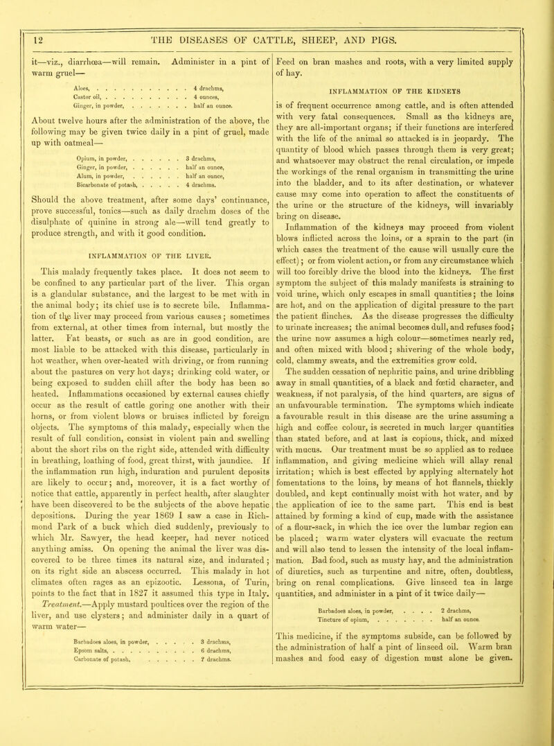 it—viz., diarrhoea—will remain. Administer in a pint of warm gruel— Aloes, 4 drachms, Castor oil, 4 ounces, Ginger, in powder, half an ounce. About twelve hours after the administration of the above, the following may be given twice daily in a pint of gruel, made up with oatmeal— Opium, in powder, 3 drachms, Ginger, in powder, half an ounce, Alum, in powder, half an ounce, Bicarbonate of potash, 4 drachms. Should the above treatment, after some days’ continuance, prove successful, tonics—such as daily drachm doses of the disulphate of quinine in strong ale—will tend greatly to produce strength, and with it good condition. INFLAMMATION OF THE LIVER. This malady frequently takes place. It does not seem to be confined to any particular part of the liver. This organ is a glandular substance, and the largest to be met with in the animal body; its chief use is to secrete bile. Inflamma- tion of tl^p liver may proceed from various causes; sometimes from external, at other times from internal, but mostly the latter. Fat beasts, or such as are in good condition, are most liable to be attacked with this disease, particularly in hot weather, when over-heated with driving, or from running about the pastures on very hot days; drinking cold water, or being exposed to sudden chill after the body has been so heated. Inflammations occasioned by external causes chiefly occur as the result of cattle goring one another with their horns, or from violent blows or bruises inflicted by foreign objects. The symptoms of this malady, especially when the result of full condition, consist in violent pain and swelling about the short ribs on the right side, attended with difficulty in breathing, loathing of food, great thirst, with jaundice. If the inflammation run high, induration and purulent deposits are likely to occur; and, moreover, it is a fact worthy of notice that cattle, apparently in perfect health, after slaughter have been discovered to be the subjects of the above hepatic depositions. During the year 1869 I saw a case in Rich- mond Park of a buck which died suddenly, previously to which Mr. Sawyer, the head keeper, had never noticed anything amiss. On opening the animal the liver was dis- covered to be three times its natural size, and indurated ; on its right side an abscess occurred. This malady in hot climates often rages as an epizootic. Lessona, of Turin, points to the fact that in 1827 it assumed this type in Italy. Treatment.—Apply mustard poultices over the region of the liver, and use clysters; and administer daily in a quart of warm water— Barbadoes aloes, in powder, 3 drachms, Epsom salts, 6 drachms, Carbonate of potash, ? drachms. Feed on bran mashes and roots, with a very limited supply of hay. INFLAMMATION OF THE KIDNEYS is of frequent occurrence among cattle, and is often attended with very fatal consequences. Small as the kidneys are they are all-important organs; if their functions are interfered with the life of the animal so attacked is in jeopardy. The quantity of blood which passes through them is very great; and whatsoever may obstruct the renal circulation, or impede the workings of the renal organism in transmitting the urine into the bladder, and to its after destination, or whatever cause may come into operation to affect the constituents of the urine or the structure of the kidneys, will invariably bring on disease. Inflammation of the kidneys may proceed from violent blows inflicted across the loins, or a sprain to the part (in which cases the treatment of the cause will usually cure the effect); or from violent action, or from any circumstance which will too forcibly drive the blood into the kidneys. The first symptom the subject of this malady manifests is straining to void urine, which only escapes in small quantities; the loins are hot, and on the application of digital pressure to the part the patient flinches. As the disease progresses the difficulty to urinate increases; the animal becomes dull, and refuses food; the urine now assumes a high colour—sometimes nearly red, and often mixed with blood; shivering of the whole body, cold, clammy sweats, and the extremities grow cold. The sudden cessation of nephritic pains, and urine dribbling away in small quantities, of a black and foetid character, and weakness, if not paralysis, of the hind quarters, are signs of an unfavourable termination. The symptoms which indicate a favourable result in this disease are the urine assuming a high and coffee colour, is secreted in much larger quantities than stated before, and at last is copious, thick, and mixed with mucus. Our treatment must be so applied as to reduce inflammation, and giving medicine which will allay renal irritation; which is best effected by applying alternately hot fomentations to the loins, by means of hot flannels, thickly doubled, and kept continually moist with hot water, and by the application of ice to the same part. This end is best attained by forming a kind of cup, made with the assistance of a flour-sack, in which the ice over the lumbar region can be placed; warm water clysters will evacuate the rectum and will also tend to lessen the intensity of the local inflam- mation. Bad food, such as musty hay, and the administration of diuretics, such as turpentine and nitre, often, doubtless, bring on renal complications. Give linseed tea in large quantities, and administer in a pint of it twice daily— Barbadoes aloes, in powder, .... 2 drachms, Tincture of opium, half an ounce. This medicine, if the symptoms subside, can be followed by the administration of half a pint of linseed oil. Warm bran mashes and food easy of digestion must alone be given.