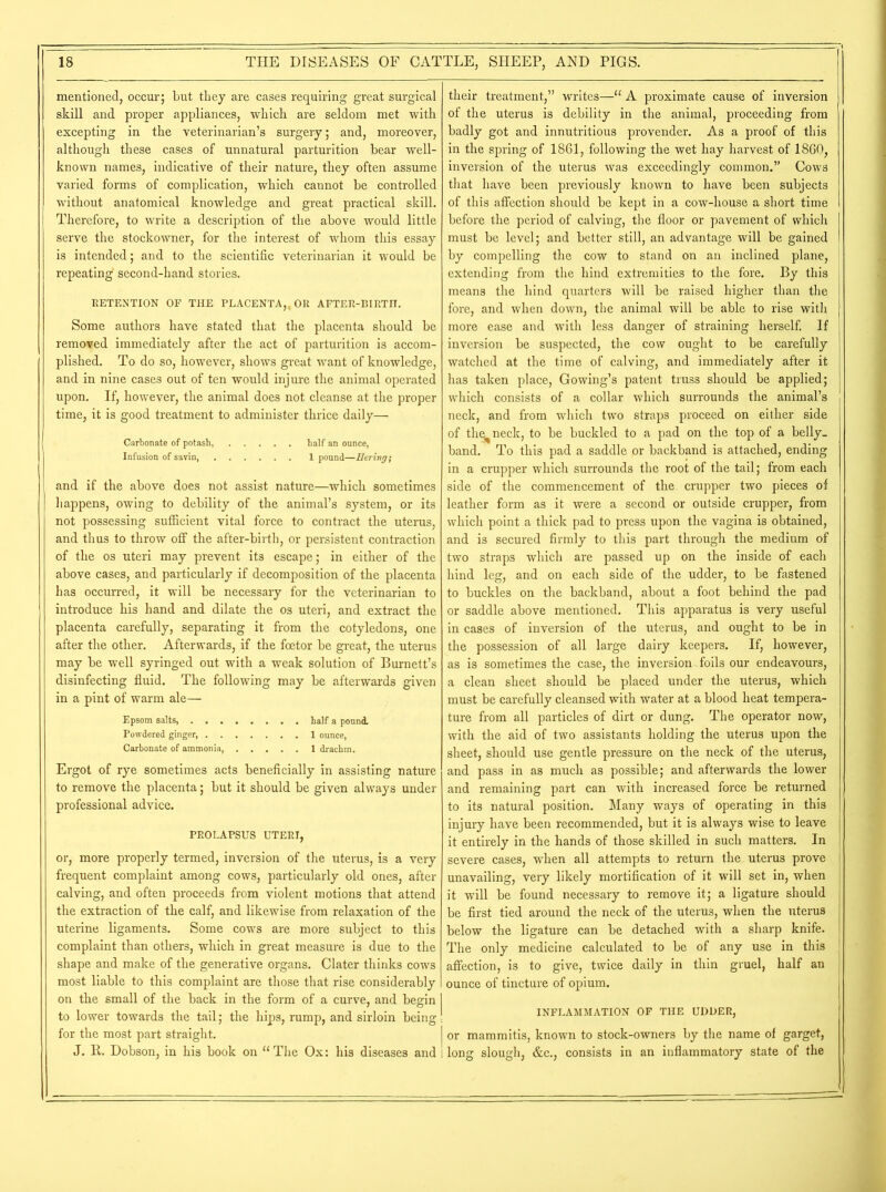 mentioned, occur; but they are cases requiring great surgical skill and proper appliances, which are seldom met with excepting in the veterinarian’s surgery; and, moreover, although these cases of unnatural parturition bear well- known names, indicative of their nature, they often assume varied forms of complication, which cannot be controlled without anatomical knowledge and great practical skill. Therefore, to write a description of the above would little serve the stockowner, for the interest of whom this essay is intended; and to the scientific veterinarian it would be repeating second-hand stories. RETENTION OF THE PLACENTA,, OR AFTER-BIRTH. Some authors have stated that the placenta should be removed immediately after the act of parturition is accom- plished. To do so, however, shows great want of knowledge, and in nine cases out of ten would injure the animal operated upon. If, however, the animal does not cleanse at the proper time, it is good treatment to administer thrice daily— Carbonate of potash, half an ounce, Infusion of savin 1 pound—Bering; and if the above does not assist nature—which sometimes happens, owing to debility of the animal’s system, or its not possessing sufficient vital force to contract the uterus, and thus to throw off the after-birth, or persistent contraction of the os uteri may prevent its escape; in either of the above cases, and particularly if decomposition of the placenta has occurred, it will be necessary for the veterinarian to introduce his hand and dilate the os uteri, and extract the placenta carefully, separating it from the cotyledons, one after the other. Afterwards, if the foetor be great, the uterus may be well syringed out with a weak solution of Burnett’s disinfecting fluid. The following may be afterwards given in a pint of warm ale— Epsom salts, half a pound. Powdered ginger, 1 ounce, Carbonate of ammonia, 1 drachm. Ergot of rye sometimes acts beneficially in assisting nature to remove the placenta; but it should be given always under professional advice. PROLAPSUS UTERI, or, more properly termed, inversion of the uterus, is a very frequent complaint among cows, particularly old ones, after calving, and often proceeds from violent motions that attend the extraction of the calf, and likewise from relaxation of the uterine ligaments. Some cows are more subject to this complaint than others, which in great measure is due to the shape and make of the generative organs. Clater thinks cows most liable to this complaint are those that rise considerably on the small of the back in the form of a curve, and begin to lower towards the tail; the hips, rump, and sirloin being for the most part straight. J. R. Dobson, in his book on “The Ox: his diseases and their treatment,” writes—“ A proximate cause of inversion of the uterus is debility in the animal, proceeding from badly got and innutritious provender. As a proof of this in the spring of 1861, following the wet hay harvest of 1860, inversion of the uterus was exceedingly common.” Cows that have been previously known to have been subjects of this affection should be kept in a cow-house a short time before the period of calving, the floor or pavement of which must be level; and better still, an advantage will be gained by compelling the cow to stand on an inclined plane, extending from the hind extremities to the fore. By this means the hind quarters will be raised higher than the fore, and when down, the animal will be able to rise with more ease and with less danger of straining herself. If inversion be suspected, the cow ought to be carefully watched at the time of calving, and immediately after it has taken place, Gowing’s patent truss should be applied; which consists of a collar which surrounds the animal’s neck, and from which two straps proceed on either side of thc^neck, to be buckled to a pad on the top of a belly- band. To this pad a saddle or backhand is attached, ending in a crupper which surrounds the root of the tail; from each side of the commencement of the crupper two pieces of leather form as it were a second or outside crupper, from which point a thick pad to press upon the vagina is obtained, and is secured firmly to this part through the medium of two straps which are passed up on the inside of each hind leg, and on each side of the udder, to be fastened to buckles on the backhand, about a foot behind the pad or saddle above mentioned. This apparatus is very useful in cases of inversion of the uterus, and ought to be in the possession of all large dairy keepers. If, however, as is sometimes the case, the inversion foils our endeavours, a clean sheet should be placed under the uterus, which must be carefully cleansed with water at a blood heat tempera- ture from all particles of dirt or dung. The operator now, with the aid of two assistants holding the uterus upon the sheet, should use gentle pressure on the neck of the uterus, and pass in as much as possible; and afterwards the lower and remaining part can with increased force be returned to its natural position. Many ways of operating in this injuiy have been recommended, but it is always wise to leave it entirely in the hands of those skilled in such matters. In severe cases, when all attempts to return the uterus prove unavailing, very likely mortification of it will set in, when it will be found necessary to remove it; a ligature should be first tied around the neck of the uterus, when the uterus below the ligature can be detached with a sharp knife. The only medicine calculated to be of any use in this affection, is to give, twice daily in thin gruel, half an ounce of tincture of opium. INFLAMMATION OF THE UDDER, | or mammitis, known to stock-owners by the name of garget, 1 long slough, &c., consists in an inflammatory state of the