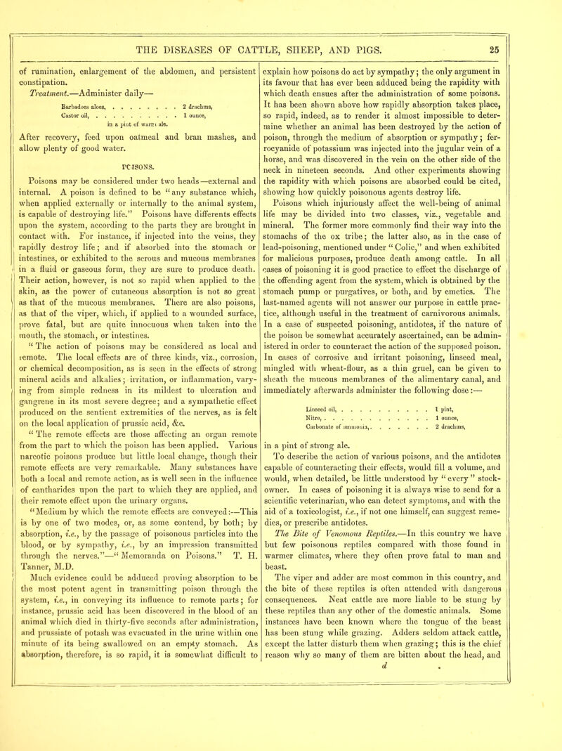 of rumination, enlargement of the abdomen, and persistent constipation. Treatment.—Administer daily— Barbadoes aloes, ........ 2 drachms, Castor oil, 1 ounce, in a pint of warm ale. After recovery, feed upon oatmeal and bran mashes, and allow plenty of good water. POISONS. Poisons may be considered under two heads—external and internal. A poison is defined to be “any substance which, when applied externally or internally to the animal system, is capable of destroying life.” Poisons have differents effects upon the system, according to the parts they are brought in contact with. For instance, if injected into the veins, they rapidly destroy life; and if absorbed into the stomach or intestines, or exhibited to the serous and mucous membranes in a fluid or gaseous form, they are sure to produce death. Their action, however, is not so rapid when applied to the skin, as the power of cutaneous absorption is not so great as that of the mucous membranes. There are also poisons, as that of the viper, which, if applied to a wounded surface, prove fatal, but are quite innocuous when taken into the mouth, the stomach, or intestines. “ The action of poisons may be considered as local and remote. The local effects are of three kinds, viz., corrosion, or chemical decomposition, as is seen in the effects of strong mineral acids and alkalies; irritation, or inflammation, vary- ing from simple redness in its mildest to ulceration and gangrene in its most severe degree; and a sympathetic effect produced on the sentient extremities of the nerves, as is felt on the local application of prussic acid, &c. “ The remote effects are those affecting an organ remote from the part to which the poison has been applied. Various narcotic poisons produce but little local change, though their remote effects are very remarkable. Many substances have both a local and remote action, as is well seen in the influence of cantharides upon the part to which they are applied, and their remote effect upon the urinary organs. “Medium by which the remote effects are conveyed:—This is by one of two modes, or, as some contend, by both; by absorption, i.e., by the passage of poisonous particles into the blood, or by sympathy, i.e., by an impression transmitted through the nerves.”—“ Memoranda on Poisons.” T. H. Tanner, M.D. Much evidence could be adduced proving absorption to be the most potent agent in transmitting poison through the system, i.e., in conveying its influence to remote parts; for instance, prussic acid has been discovered in the blood of an animal which died in thirty-five seconds after administration, and prussiate of potash was evacuated in the urine within one minute of its being swallowed on an empty stomach. As absorption, therefore, is so rapid, it is somewhat difficult to explain how poisons do act by sympathy; the only argument in its favour that has ever been adduced being the rapidity with which death ensues after the administration of some poisons. It has been shown above how rapidly absorption takes place, so rapid, indeed, as to render it almost impossible to deter- mine whether an animal has been destroyed by the action of poison, through the medium of absorption or sympathy; fer- rocyanide of potassium was injected into the jugular vein of a horse, and was discovered in the vein on the other side of the neck in nineteen seconds. And other experiments showing the rapidity with which poisons are absorbed could be cited, showing how quickly poisonous agents destroy life. Poisons which injuriously affect the well-being of animal life may be divided into two classes, viz., vegetable and mineral. The former more commonly find their way into the stomachs of the ox tribe; the latter also, as in the case of lead-poisoning, mentioned under “ Colic,” and when exhibited for malicious purposes, produce death among cattle. In all cases of poisoning it is good practice to effect the discharge of the offending agent from the system, which is obtained by the stomach pump or purgatives, or both, and by emetics. The last-named agents will not answer our purpose in cattle prac- tice, although useful in the treatment of carnivorous animals. In a case of suspected poisoning, antidotes, if the nature of the poison be somewhat accurately ascertained, can be admin- istered in order to counteract the action of the supposed poison. In cases of corrosive and irritant poisoning, linseed meal, mingled with wheat-flour, as a thin gruel, can be given to sheath the mucous membranes of the alimentary canal, and immediately afterwards administer the following dose:— Linseed oil, .......... 1 pint, Nitre, . 1 ounce, Carbonate of ammonia, 2 drachms, in a pint of strong ale. To describe the action of various poisons, and the antidotes capable of counteracting their effects, would fill a volume, and would, when detailed, be little understood by “ every ” stock- owner. In cases of poisoning it is always wise to send for a scientific veterinarian, who can detect symptoms, and with the aid of a toxicologist, i.e., if not one himself, can suggest reme- dies, or prescribe antidotes. The Bite of Venomous Reptiles.—In this country we have but few poisonous reptiles compared with those found in warmer climates, where they often prove fatal to man and beast. The viper and adder are most common in this country, and the bite of these reptiles is often attended with dangerous consequences. Neat cattle are more liable to be stung by these reptiles than any other of the domestic animals. Some instances have been known where the tongue of the beast has been stung while grazing. Adders seldom attack cattle, except the latter disturb them when grazing; this is the chief reason why so many of them are bitten about the head, and d