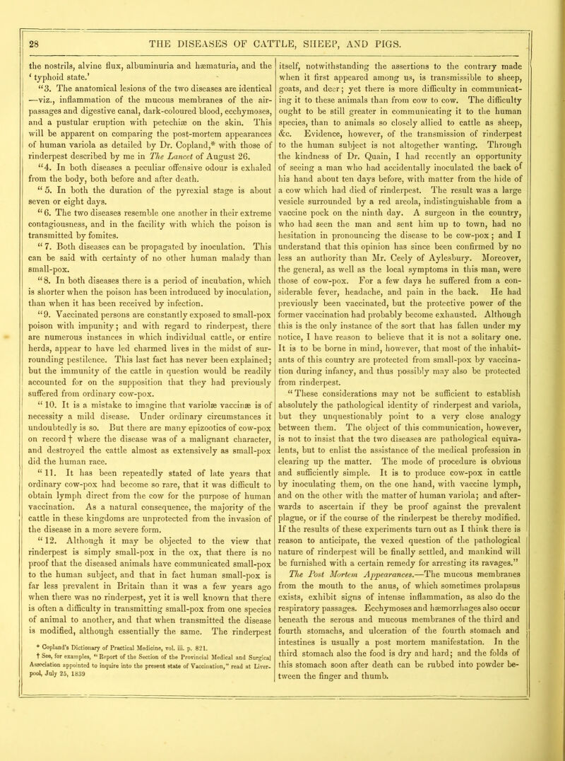 the nostrils, alvine flux, albuminuria and haematuria, and the * typhoid state.’ “3. The anatomical lesions of the two diseases are identical —viz., inflammation of the mucous membranes of the air- passages and digestive canal, dark-coloured blood, ecchymoses, and a pustular eruption with petechiae on the skin. This will be apparent on comparing the post-mortem appearances of human variola as detailed by Dr. Copland,* with those of rinderpest described by me in The Lancet of August 26. “4. In both diseases a peculiar offensive odour is exhaled from the body, both before and after death. “ 5. In both the duration of the pyrexial stage is about seven or eight days. “ 6. The two diseases resemble one another in their extreme contagiousness, and in the facility with which the poison is transmitted by fomites. “ 7. Both diseases can be propagated by inoculation. This can be said with certainty of no other human malady than small-pox. “ 8. In both diseases there is a period of incubation, which is shorter when the poison has been introduced by inoculation, than when it has been received by infection. “9. Vaccinated persons are constantly exposed to small-pox poison with impunity; and with regard to rinderpest, there are numerous instances in which individual cattle, or entire herds, appear to have led charmed lives in the midst of sur- rounding pestilence. This last fact has never been explained; but the immunity of the cattle in question would be readily accounted for on the supposition that they had previously suffered from ordinary cow-pox. “ 10. It is a mistake to imagine that variolae vaccinae is of necessity a mild disease. Under ordinary circumstances it undoubtedly is so. But there are many epizootics of cow-pox on record f where the disease was of a malignant character, and destroyed the cattle almost as extensively as small-pox did the human race. “11. It has been repeatedly stated of late years that ordinary cow-pox had become so rare, that it was difficult to obtain lymph direct from the cow for the purpose of human vaccination. As a natural consequence, the majority of the cattle in these kingdoms are unprotected from the invasion of the disease in a more severe form. “ 12. Although it may be objected to the view that rinderpest is simply small-pox in the ox, that there is no proof that the diseased animals have communicated small-pox to the human subject, and that in fact human small-pox is far less prevalent in Britain than it was a few years ago when there was no rinderpest, yet it is well known that there is often a difficulty in transmitting small-pox from one species of animal to another, and that when transmitted the disease is modified, although essentially the same. The rinderpest * Copland’s Dictionary of Practical Medicine, vol. iii. p. 821. t See, for examples, “ Report of the Section of the Provincial Medical and Surgical Association appointed to inquire into the present state of Vaccination,” read at Liver- pool, July 25, 1839 itself, notwithstanding the assertions to the contrary made when it first appeared among us, is transmissible to sheep, goats, and deer; yet there is more difficulty in communicat- ing it to these animals than from cow to cow. The difficulty ought to be still greater in communicating it to the human species, than to animals so closely allied to cattle as sheep, &c. Evidence, however, of the transmission of rinderpest to the human subject is not altogether wanting. Through the kindness of Dr. Quain, I had recently an opportunity of seeing a man who had accidentally inoculated the back of his hand about ten days before, with matter from the hide of a cow which had died of rinderpest. The result was a large vesicle surrounded by a red areola, indistinguishable from a vaccine pock on the ninth day. A surgeon in the country, who had seen the man and sent him up to town, had no hesitation in pronouncing the disease to be cow-pox; and I understand that this opinion has since been confirmed by no less an authority than Mr. Ceely of Aylesbury. Moreover, the general, as well as the local symptoms in this man, were those of cow-pox. For a few days he suffered from a con- siderable fever, headache, and pain in the back. He had previously been vaccinated, but the protective power of the former vaccination had probably become exhausted. Although this is the only instance of the sort that has fallen under my notice, I have reason to believe that it is not a solitary one. It is to be borne in mind, however, that most of the inhabit- ants of this country are protected from small-pox by vaccina- tion during infancy, and thus possibly may also be protected from rinderpest. “ These considerations may not be sufficient to establish absolutely the pathological identity of rinderpest and variola, but they unquestionably point to a very close analogy between them. The object of this communication, however, is not to insist that the two diseases are pathological equiva- lents, but to enlist the assistance of the medical profession in clearing up the matter. The mode of procedure is obvious and sufficiently simple. It is to produce cow-pox in cattle by inoculating them, on the one hand, with vaccine lymph, and on the other with the matter of human variola; and after- wards to ascertain if they be proof against the prevalent plague, or if the course of the rinderpest be thereby modified. If the results of these experiments turn out as I think there is reason to anticipate, the vexed question of the pathological nature of rinderpest will be finally settled, and mankind will be furnished with a certain remedy for arresting its ravages.” The Post Mortem Appearances.—The mucous membranes from the mouth to the anus, of which sometimes prolapsus exists, exhibit signs of intense inflammation, as also do the respiratory passages. Ecchymoses and haemorrhages also occur beneath the serous and mucous membranes of the third and fourth stomachs, and ulceration of the fourth stomach and intestines is usually a post mortem manifestation. In the third stomach also the food is dry and hard; and the folds of this stomach soon after death can be rubbed into powder be- tween the finger and thumb.