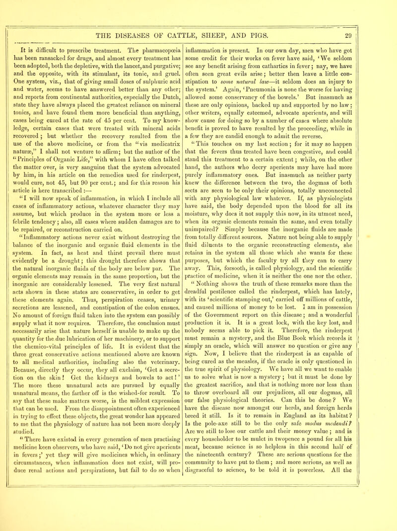 It is difficult to prescribe treatment. The pharmacopoeia lias been ransacked for drugs, and almost every treatment has been adopted, both the depletive, with the lancet, and purgative; and the opposite, with its stimulant, its tonic, and gruel. One system, viz., that of giving small doses of sulphuric acid and water, seems to have answered better than any other; and reports from continental authorities, especially the Dutch, state they have always placed the greatest reliance on mineral tonics, and have found them more beneficial than anything, cases being cured at the rate of 45 per cent. To my know- ledge, certain cases that were treated with mineral acids recovered; but whether the recovery resulted from the use of the above medicine, or from the “vis medicatrix naturae,” I shall not venture to affirm; but the author of the “Principles of Organic Life,” with whom I have often talked the matter over, is very sanguine that the system advocated by him, in his article on the remedies used for rinderpest, would cure, not 45, but 90 per cent.; and for this reason his article is here transcribed :— “ I will now speak of inflammation, in which I include all cases of inflammatory actions, whatever character they may assume, but which produce in the system more or less a febrile tendency; also, all cases where sudden damages are to be repaired, or reconstruction carried on. “Inflammatory actions never exist without destroying the balance of the inorganic and organic fluid elements in the system. In fact, as heat and thirst prevail there must evidently be a drought; this drought therefore shows that the natural inorganic fluids of the body are below par. The organic elements may remain in the same proportion, but the inorganic are considerably lessened. The very first natural acts shown in these states are conservative, in order to get these elements again. Thus, perspiration ceases, urinary secretions are lessened, and constipation of the colon ensues. No amount of foreign fluid taken into the system can possibly supply what it now requires. Therefore, the conclusion must necessarily arise that nature herself is unable to make up the quantity for the due lubrication of her machinery, or to support the chemico-vital principles of life. It is evident that the three great conservative actions mentioned above are known to all medical authorities, including also the veterinary. Because, directly they occur, they all exclaim, ‘Get a secre- tion on the skin! Get the kidneys and bowels to act! ’ The more these unnatural acts are pursued by equally unnatural means, the farther off is the wished-for result. To say that these make matters worse, is the mildest expression that can be used. From the disappointment often experienced in trying to effect these objects, the great wonder has appeared to me that the physiology of nature has not been more deeply studied. “ There have existed in every generation of men practising medicine keen observers, who have said, ‘ Do not give aperients in fevers;’ yet they will give medicines which, in ordinary circumstances, when inflammation does not exist, will pro- duce renal actions and perspirations, but fail to do so when inflammation is present. In our own day, men who have got some credit for their works on fever have said, ‘We seldom see any benefit arising from cathartics in fever; nay, we have often seen great evils arise; better then leave a little con- stipation to some natural law—it seldom does an injury to the system.’ Again, ‘Pneumonia is none the worse for having allowed some conservancy of the bowels.’ But inasmuch as these are only opinions, backed up and supported by no law; other writers, equally esteemed, advocate aperients, and will show cause for doing so by a number of cases where absolute benefit is proved to have resulted by the proceeding, while in a few they are candid enough to admit the reverse. “ This touches on my last section; for it may so happen that the fevers thus treated have been congestive, and could stand this treatment to a certain extent; while, on the other hand, the authors who decry aperients may have had more purely inflammatory ones. But inasmuch as neither party knew the difference between the two, the dogmas of both sects are seen to be only their opinions, totally unconnected with any physiological law whatever. If, as physiologists have said, the body depended upon the blood for all its moisture, why does it not supply this now, in its utmost need, when its organic elements remain the same, and even totally unimpaired? Simply because the inorganic fluids are made from totally different sources. Nature not being able to supply fluid diluents to the organic reconstructing elements, she retains in the system all those which she wants for these purposes, but which the faculty try all they can to carry away. This, forsooth, is called physiology, and the scientific practice of medicine, when it is neither the one nor the other. “ Nothing shows the truth of these remarks more than the dreadful pestilence called the rinderpest, which has lately, with its ‘scientific stamping out,’ carried off millions of cattle, and caused millions of money to be lost. I am in possession of the Government report on this disease; and a wonderful production it is. It is a great lock, with the key lost, and nobody seems able to pick it. Therefore, the rinderpest must remain a mystery, and the Blue Book which records it simply an oracle, which will answer no question or give any sign. Now, I believe that the rinderpest is as capable of being cured as the measles, if the oracle is only questioned in the true spirit of physiology. We have all we want to enable us to solve what is now a mystery; but it must be done by the greatest sacrifice, and that is nothing more nor less than to throw overboard all our prejudices, all our dogmas, all our false physiological theories. Can this be done ? We have the disease now amongst our herds, and foreign herds breed it still. Is it to remain in England as its habitat? Is the pole-axe still to be the only safe modus medendi? Are we still to lose our cattle and their money value ; and is every householder to be mulct in twopence a pound for all his meat, because science is so helpless in this second half of the nineteenth century? These are serious questions for the community to have put to them; and more serious, as well as disgraceful to science, to be told it is powerless. All the