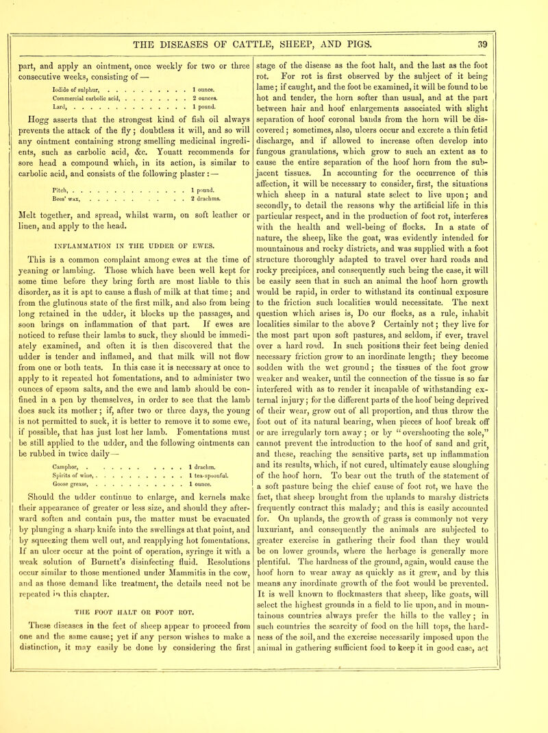 part, and apply an ointment, once weekly for two or three consecutive weeks, consisting of — Iodide of sulphur, 1 ounce. Commercial carbolic acid 2 ounces. Lard, 1 pound. Hogg asserts that the strongest kind of fish oil always prevents the attack of the fly; doubtless it will, and so will any ointment containing strong smelling medicinal ingredi- ents, such as carbolic acid, &c. Youatt recommends for sore head a compound which, in its action, is similar to carbolic acid, and consists of the following plaster : — Pitch, 1 pound. Bees’ wax . . . . 2 drachms. Melt together, and spread, whilst warm, on soft leather or linen, and apply to the head. INFLAMMATION IN THE UDDER OF EWES. This is a common complaint among ewes at the time of yeaning or lambing. Those which have been well kept for some time before they bring forth are most liable to this disorder, as it is apt to cause a flush of milk at that time; and from the glutinous state of the first milk, and also from being long retained in the udder, it blocks up the passages, and soon brings on inflammation of that part. If ewes are noticed to refuse their lambs to suck, they should be immedi- ately examined, and often it is then discovered that the udder is tender and inflamed, and that milk will not flow from one or both teats. In this case it is necessary at once to apply to it repeated hot fomentations, and to administer two ounces of epsom salts, and the ewe and lamb should be con- fined in a pen by themselves, in order to see that the lamb does suck its mother; if, after two or three days, the young is not permitted to suck, it is better to remove it to some ewe, if possible, that has just lost her lamb. Fomentations must be still applied to the udder, and the following ointments can be rubbed in twice daily— Camphor, . .... 1 drachm. Spirits of wine, 1 tea-spoonful. Goose grease, 1 ounce. Should the udder continue to enlarge, and kernels make their appearance of greater or less size, and should they after- ward soften and contain pus, the matter must be evacuated by plunging a sharp knife into the swellings at that point, and by squeezing them well out, and reapplying hot fomentations. If an ulcer occur at the point of operation, syringe it with a weak solution of Burnett’s disinfecting fluid. Resolutions occur similar to those mentioned under Mammitis in the cow, and as those demand like treatment, the details need not be repeated in this chapter. THE FOOT HALT OR FOOT ROT. These diseases in the feet of sheep appear to proceed from one and the same cause; yet if any person wishes to make a distinction, it may easily be done by considering the first stage of the disease as the foot halt, and the last as the foot rot. For rot is first observed by the subject of it being lame; if caught, and the foot be examined, it will be found to be hot and tender, the horn softer than usual, and at the part between hair and hoof enlargements associated with slight separation of hoof coronal bands from the horn will be dis- covered ; sometimes, also, ulcers occur and excrete a thin fetid discharge, and if allowed to increase often develop into fungous granulations, which grow to such an extent as to cause the entire separation of the hoof horn from the sub- jacent tissues. In accounting for the occurrence of this affection, it will be necessary to consider, first, the situations which sheep in a natural state select to live upon; and secondly, to detail the reasons why the artificial life in this particular respect, and in the production of foot rot, interferes with the health and well-being of flocks. In a state of nature, the sheep, like the goat, was evidently intended for mountainous and rocky districts, and was supplied with a foot structure thoroughly adapted to travel over hard roads and rocky precipices, and consequently such being the case, it will be easily seen that in such an animal the hoof horn growth would be rapid, in order to withstand its continual exposure to the friction such localities would necessitate. The next question which arises is, Do our flocks, as a rule, inhabit localities similar to the above ? Certainly not; they live for the most part upon soft pastures, and seldom, if ever, travel over a hard road. In such positions their feet being denied necessary friction grow to an inordinate length; they become sodden with the wet ground; the tissues of the foot grow weaker and weaker, until the connection of the tissue is so far interfered with as to render it incapable of withstanding ex- ternal injury; for the different parts of the hoof being deprived of their wear, grow out of all proportion, and thus throw the foot out of its natural bearing, when pieces of hoof break off or are irregularly torn away ; or by u overshooting the sole,” cannot prevent the introduction to the hoof of sand and grit and these, reaching the sensitive parts, set up inflammation and its results, which, if not cured, ultimately cause sloughing of the hoof horn. To bear out the truth of the statement of a soft pasture being the chief cause of foot rot, we have the fact, that sheep brought from the uplands to marshy districts frequently contract this malady; and this is easily accounted for. On uplands, the growth of grass is commonly not very luxuriant, and consequently the animals are subjected to greater exercise in gathering their food than they would be on lower grounds, where the herbage is generally more plentiful. The hardness of the ground, again, would cause the hoof horn to wear away as quickly as it grew, and by this means any inordinate growth of the foot would be prevented. It is well known to flockmasters that sheep, like goats, will select the highest grounds in a field to lie upon, and in moun- tainous countries always prefer the hills to the valley; in such countries the scarcity of food on the hill tops, the hard- ness of the soil, and the exercise necessarily imposed upon the animal in gathering sufficient food to keep it in good case, act