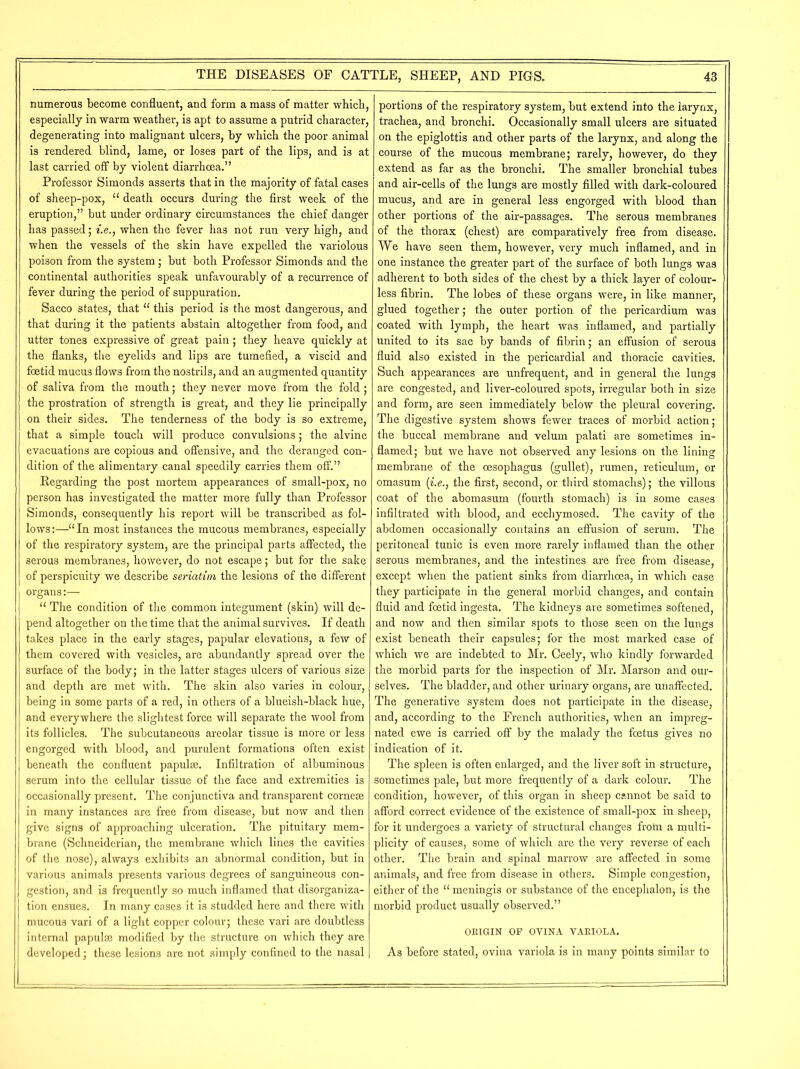 numerous become confluent, and form a mass of matter which, especially in warm weather, is apt to assume a putrid character, degenerating into malignant ulcers, by which the poor animal is rendered blind, lame, or loses part of the lips, and is at last carried off by violent diarrhoea.” Professor Simonds asserts that in the majority of fatal cases of sheep-pox, “ death occurs during the first week of the eruption,” but under ordinary circumstances the chief danger has passed; i.e., when the fever has not run very high, and when the vessels of the skin have expelled the variolous poison from the system; but both Professor Simonds and the continental authorities speak unfavourably of a recurrence of fever during the period of suppuration. Sacco states, that “ this period is the most dangerous, and that during it the patients abstain altogether from food, and utter tones expressive of great pain; they heave quickly at the flanks, the eyelids and lips are tumefied, a viscid and foetid mucus flows from the nostrils, and an augmented quantity of saliva from the mouth; they never move from the fold; the prostration of strength is great, and they lie principally on their sides. The tenderness of the body is so extreme, that a simple touch will produce convulsions; the alvine evacuations are copious and offensive, and the deranged con- dition of the alimentary canal speedily carries them off.” Regarding the post mortem appearances of small-pox, no person has investigated the matter more fully than Professor Simonds, consequently his report will be transcribed as fol- lows:—“In most instances the mucous membranes, especially of the respiratory system, are the principal parts affected, the serous membranes, however, do not escape; but for the sake of perspicuity we describe seriatim the lesions of the different organs:— “ The condition of the common integument (skin) will de- pend altogether on the time that the animal survives. If death takes place in the early stages, papular elevations, a few of them covered with vesicles, are abundantly spread over the surface of the body; in the latter stages ulcers of various size and depth are met with. The skin also varies in colour, being in some parts of a red, in others of a blueish-black hue, and everywhere the slightest force will separate the wool from its follicles. The subcutaneous areolar tissue is more or less engorged with blood, and purulent formations often exist beneath the confluent papulae. Infiltration of albuminous serum into the cellular tissue of the face and extremities is occasionally present. The conjunctiva and transparent corneae in many instances are free from disease, but now and then give signs of approaching ulceration. The pituitary mem- brane (Schneiderian, the membrane which lines the cavities of the nose), always exhibits an abnormal condition, but in various animals presents various degrees of sanguineous con- gestion, and is frequently so much inflamed that disorganiza- tion ensues. In many cases it is studded here and there with mucous vari of a light copper colour; these vari are doubtless internal papulae modified by the structure on which they are developed; these lesions are not simply confined to the nasal portions of the respiratory system, but extend into the larynx, trachea, and bronchi. Occasionally small ulcers are situated on the epiglottis and other parts of the larynx, and along the course of the mucous membrane; rarely, however, do they extend as far as the bronchi. The smaller bronchial tubes and air-cells of the lungs are mostly filled with dark-coloured mucus, and are in general less engorged with blood than other portions of the air-passages. The serous membranes of the thorax (chest) are comparatively free from disease. We have seen them, however, very much inflamed, and in one instance the greater part of the surface of both lungs was adherent to both sides of the chest by a thick layer of colour- less fibrin. The lobes of these organs were, in like manner, glued together; the outer portion of the pericardium was coated with lymph, the heart was inflamed, and partially united to its sac by bands of fibrin; an effusion of serous fluid also existed in the pericardial and thoracic cavities. Such appearances are unfrequent, and in general the lungs are congested, and liver-coloured spots, irregular both in size and form, are seen immediately below the pleural covering. The digestive system shows fewer traces of morbid action; the buccal membrane and velum palati are sometimes in- flamed; but we have not observed any lesions on the lining membrane of the oesophagus (gullet), rumen, reticulum, or omasum (i.e., the first, second, or third stomachs); the villous coat of the abomasum (fourth stomach) is in some cases infiltrated with blood, and ecchymosed. The cavity of the abdomen occasionally contains an effusion of serum. The peritoneal tunic is even more rarely inflamed than the other serous membranes, and the intestines are free from disease, except when the patient sinks from diarrhoea, in which case they participate in the general morbid changes, and contain fluid and foetid ingesta. The kidneys are sometimes softened, and now and then similar spots to those seen on the lungs exist beneath their capsules; for the most marked case of which we are indebted to Mr. Ceely, who kindly forwarded the morbid parts for the inspection of Mr. Marson and our- selves. The bladder, and other urinary organs, are unaffected. The generative system does not participate in the disease, and, according to the French authorities, when an impreg- nated ewe is carried off by the malady the foetus gives no indication of it. The spleen is often enlarged, and the liver soft in structure, sometimes pale, but more frequently of a dark colour. The condition, however, of this organ in sheep cannot be said to afford correct evidence of the existence of small-pox in sheep, for it undergoes a variety of structural changes from a multi- plicity of causes, some of which are the very reverse of each other. The brain and spinal marrow are affected in some animals, and free from disease in others. Simple congestion, either of the “ meningis or substance of the encephalon, is the morbid product usually observed.” ORIGIN OF OVINA VARIOLA. As before stated, ovina variola is in many points similar to