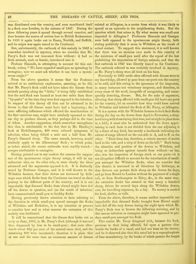 was distributed over the country, and soon manifested itself in a flock near London, in the autumn of 1847. During the three following years it spread through several counties, and thus became the source of serious loss to British flockmasters. In 1853 it again broke out in Essex, Norfolk, and Suffolk, and its origin was again traced to the Continent. But, unfortunately, the outbreak of this malady in 1862 is somewhat involved in mystery, when we consider that Mr. Parry’s flock was not increased from without: it had no fresh animals, male or female, introduced into it. Profesor Simonds, in attempting to account for this out- break, writes, “We have regarded small-pox as spreading by contagion; now we must ask whether it can have a sponta- neous origin ? ” From the above question it seems that the Professor arrived at no satisfactory explanation, asserting, as he did, that Mr. Parry’s flock could not have taken the disease from animals passing along the “drifts,” it being fully established that the said flock was located at least two miles from these “ by-paths” at the time they were first exposed to the infection. In support of this theory all that can be advanced in its favour is, that all disease must have had a beginning; the same afflicting influences which effected the manifestation of the first variolous case, might have similarly operated in this our day to produce disease, as they perhaps did in the time of Adam. Another suggestion, which somewhat strengthens this idea, is attributable to the fact that in Mr. Harding’s flock at Etchilhampton, 400 ewes evinced symptoms of infection, when being folded a mile and a half from Mr. Parry’s diseased sheep. The same remark, however, would similarly apply to the Allcannings’ flock ; to which point, as before stated, the recent outbreaks were readily traced— ravages attributable to contagion. Having pointed out to my readers the reasons the suppor- ters of the spontaneous origin theory assign, it will be my endeavour also, on the other side, to state clearly the ideas advanced and the arguments opposed to it. It is distinctly stated by Professor Gamgee, and it is well known to the Wiltshire farmers, that their downs are traversed by drift- ways over which flocks from the Continent can travel on their journey to the different parts of the country, and it is not improbable that diseased flocks from abroad might have fed off the downs in question, and (as the result of infection) have communicated small-pox to healthy flocks. Having previously drawn attention to facts referring to the direction in which small-pox spread amongst the flocks of Wiltshire and Berkshire, it is my intention at present to consider how and in what manner the extension of this malady was facilitated. It will be remembered that the disease first broke out as early as June, 1862, in Mr. Parry’s flock (although it was not then diagnosed by him to be small-pox); that soon after- wards about fifty per cent, of the natural cases died, and the remaining 800 were inoculated; therefore it is plain that at one and the same time an enormous amount of disease existed at Allington, in a centre from which it was likely to spread as an epizootic to the neighbouring flocks. But the question which first arises is, By what means was small-pox imported to Allington? Professors Simonds and Gamgee were both opposed to the spontaneous origin theory, both stating positively that it arose in Wiltshire as the result of actual contact. To support this statement, it is well known that there was no mention ever made in this countiy of the existence of small-pox until after the repeal of the law prohibiting the importation of foreign animals, and that the first outbreak in 1847 was directly traced to the Continent. The outbreak referred to was certainly involved in mystery, as Mr. Parry’s sheep were all bred on his farm. Previously to 1862 cattle often affected with disease were to my knowledge, allowed Ijo pass from our ports into the country to be sold, and this owing to the ignorance of the inspectors, in many instances not veterinary surgeons, and therefore, in every sense of the word, incapable of recognizing, and conse- quently detecting, disease. But, for the sake of argument, allowing that sheep affected with small-pox did leave our ports for the country, let us consider how they could have arrived in Wiltshire and infected the flock of Mr. Parry, at Allington. It is a system with the Wiltshire farmers to feed their flocks during the day on the downs from April to November, a shep- herd being with them during that time, and at night to place them in a fold; it must also be understood that the down apper- taining to each farm is not divided from the one adjoining it by a fence of any kind, but merely a landmark indicating the extent of range allowed on the one side to A, and to B on the other. “ Each farm has, therefore, a certain amount of arable land in the vale, and a strip of down on the hill.” Such being the situation and position of the downs in Wiltshire, and being so defenceless against inroads from without—so lax, also, was the inspection of foreign stock at our ports—it is not altogether difficult to account for the introduction of small- pox amongst the Wiltshire flocks, when we consider that this district is traversed in all directions by driftways, so that drovers can pasture their sheep on the downs for days, and go from Bristol to London without the payment of a single toll, or from Southampton to Ilsley, &c., in the same way. An extensive dealer has assured us that many a hundred sheep, driven for several days along the Wiltshire downs, cost, for travelling expenses, 4s. a day. No money is needed for food, shelter, or tolls. From the above, therefore, it seems neither impossible nor improbable that diseased flocks brought from Bristol might have fed off the very downs during the night upon which Mr. Parry’s flock was to browse the following morning, and by this means infection or contagion might have operated to pro- duce small-pox amongst his flock. This notion Mr. Parry disagreed with, because his flock, previous to their being affected, fed upon a pasture close beside the banks of a canal, and had not been on the downs; and be it observed also that this canal led to a superphosphate of lime manufactory, by the banks of which pasture the barges