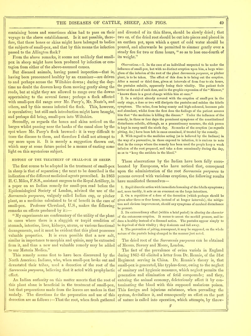 containing bones and sometimes skins liad to pass on their voyage to the above establishment. Is it not possible, there- fore, that these bones or skins might have belonged to bodies the subjects of small-pox, and that by this means the infection passed to the Ailing-ton flock ? From the above remarks, it seems not unlikely that small- pox in sheep might have been produced by infection or con- tagion from either of the above-assumed causes. But diseased animals, having passed inspection—that is, having been pronounced healthy by an examiner—are driven to and perhaps across the Wiltshire downs; during the day- time no doubt the drovers keep them moving gently along the roads, but at night they are allowed to range over the downs appertaining to the several farms; perhaps a flock affected with small-pox did range over Mr. Parry’s, Mr. Neate’s, and others, and by this means infected the flock. This, however, is speculative; but still such introduction might have brought, and perhaps did bring, small-pox into Wiltshire. Secondly, as regards the bones and skins noticed on the barges whilst passing near the banks of the canal close by the spot where Mr. Parry’s flock browsed: it is very difflcult to trace the disease to them, and therefore I shall not attempt to say more upon it. It is merely a suggestion thrown out, which may at some future period be a means of casting some light on this mysterious subject. HISTORY OF THE TREATMENT OF SMALL-POX IN SHEEP. The first course to be adopted in the treatment of small-pox in sheep is that of separation ; the next to be described is the indication of the different medicinal agents prescribed. In 1863 II. C. Miles, F.S.S., assistant surgeon to the Royal Artillery, in a paper on an Indian remedy for small-pox read before the Epidemiological Society of London, advised the use of the Sarracenia purpurea, vulgarly called Indian cup, or pitcher plant, as a medicine calculated to be of benefit in the cure of small-pox. Professor Cleveland, U.S., makes the following remarks on effects produced by it:— 11 My experiments are confirmatory of the utility of the plant in cases where there is a sluggish or torpid condition of stomach, intestine, liver, kidneys, uterus, or various functional derangements, and it must be evident that this plant possesses valuable properties. It is even possible that a new salt, similar in importance to morphia and quinia, may be extracted from it, and thus a new and valuable remedy may be added to our Materia Medica.” This remedy seems first to have been discovered by the North American Indians, who, when small-pox broke out and devastated their tribes, used a decoction of the root of the Sarracenia purpurea, believing that it acted with prophylactic effect. An Indian authority on this matter asserts that the root of this plant alone is beneficial in the treatment of small-pox, but that preparations made from the leaves are useless in that malady. The directions for the preparation and use of this decoction are as follows :—That the root, when fresh gathered and divested of its thin fibres, should be slowly dried; that two oz. of the dried root should be cut into pieces and placed in an earthen pot, upon which a quart of cold water should be poured, and afterwards be permitted to simmer gently over a steady fire for two or three hours, “ so as to lose one-fourth of its weight.” Observations.—1. In the case of an individual suspected to be under the influence of small-pox, but with no distinct eruption upon him, a large wine- glass of the infusion of the root of the plant Sarracenia purpurea, or pitcher plant, is to be taken. The effect of this dose is to bring out the eruption. After a second or third dose, given at intervals of from four to six hours, the pustules subside, apparently losing their vitality. The patient feels better at the end of each dose, and in the graphic expression of the “ Micmac,” “ knows there is a great change within him at once.’’ 2. In a subject already covered with the eruption of small-pox in the early stage, a dose or two will dissipate the pustules and subdue the febrile symptoms. The urine, from being scanty and high-coloured, becomes pale and abundant, whilst from the first dose the feelings of the patient assures him that “ the medicine is killing the disease.” Under the influence of the remedy, in three or four days the prominent symptoms of the constitutional disturbance subside, although, as a precautionary measure, the sick person is kept in camp until the ninth day. No marks of the eruption (as regards pitting, &c.) have been left in cases examined, if treated by the remedy. 3. With regard to the medicine acting (as is believed by the Indians) in the way of a preventive, in those exposed to infection, it is curious to note that in the camps where the remedy has been used the people keep a weak infusion of the root prepared, and take a dose occasionally during the day, so as to “keep the antidote in the blood.’’ These observations by the Indian have been fully corro- borated by Europeans, who have noticed that, consequent upon the administration of the root Sarracenia purpurea to persons covered with variolous eruptions, the following results have manifested themselves— 1. Rapid diuretic action with immediate lessening of the febrile symptoms ; and, more tardily, it acts as an evacuant on the large intestines. 2. On a repetition of a dose of the decoction (which perhaps should be given after three or four hours, instead of at longer intervals), the mitiga- tion and obvious improvement, should any symptoms of cerebral disturbance be present. 3. Its extraordinary effect (within a brief period) in altering the character of the cutaneous eruption. It seems to arrest the morbid process, and in- duce a healthy instead of a diseased action. The pustules appear simply to be deprived of their vitality ; they desiccate and fall away. 4. The prevention of pitting, consequent, it may be supposed, on the whole nature of the pustule being changed in the manner just noted. The dried root of the Sarracenia purpurea can be obtained of Messrs. Savory and Moore, London. The fact of the prevalence of ovina variola in England during 1862-63 elicited a letter from Dr. Rennie, of the 31st Regiment serving in China. Dr. Rennie’s theory is, that small-pox is generated, like typhus-fever, owing to the neglect of sanitary and hygienic measures, which neglect permits the generation and elimination of fetid compounds; and they, entering the animal economy, deleteriously affect it by con- taminating the blood with this supposed malarious poison. This foreign and injurious substance, when pervading the system, devitalizes it, and consequently an effort on the part of nature is called into operation, which attempts, by throw- s'