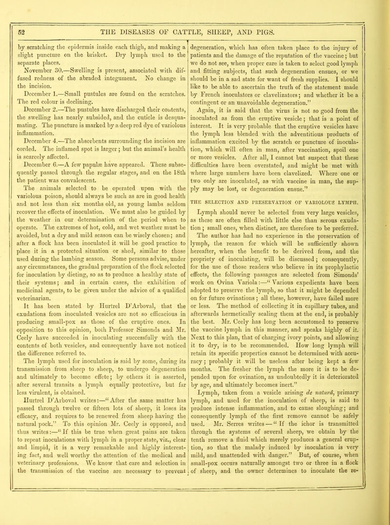 by scratching the epidermis inside each thigh, and making a slight puncture on the brisket. Dry lymph used to the separate places. November 30.—Swelling is present, associated with dif- fused redness of the abraded integument. No change in the incision. December 1.—Small pustules are found on the scratches. The red colour is declining. December 2.—The pustules have discharged their contents, the swelling has nearly subsided, and the cuticle is desqua- mating. The puncture is marked by a deep red dye of variolous inflammation. December 4.—The absorbents surrounding the incision are corded. The inflamed spot is larger; but the animal’s health is scarcely affected. December 6.—A few papulae have appeared. These subse- quently passed through the regular stages, and on the 18th the patient was convalescent. The animals selected to be operated upon with the variolous poison, should always be such as are in good health and not less than six months old, as young lambs seldom recover the effects of inoculation. We must also be guided by the weather in our determination of the period when to operate. The extremes of hot, cold, and wet weather must be avoided, but a dry and mild season can be wisely chosen; and after a flock has been inoculated it will be good practice to place it in a protected situation or shed, similar to those used during the lambing season. Some persons advise, under any circumstances, the gradual preparation of the flock selected for inoculation by dieting, so as to produce a healthy state of their systems; and in certain cases, the exhibition of medicinal agents, to be given under the advice of a qualified veterinarian. It has been stated by Hurtrel D’Arboval, that the exudations from inoculated vesicles are not so efficacious in producing small-pox as those of the eruptive ones. In opposition to this opinion, both Professor Simonds and Mr. Ceely have succeeded in inoculating successfully with the contents of both vesicles, and consequently have not noticed the difference referred to. The lymph used for inoculation is said by some, during its transmission from sheep to sheep, to undergo degeneration and ultimately to become effete; by others it is asserted, after several transits a lymph equally protective, but far less virulent, is obtained. Hurtrel D’Arboval writes:—“After the same matter has passed through twelve or fifteen lots of sheep, it loses its efficacy, and requires to be renewed from sheep having the natural pock.” To this opinion Mr. Ceely is opposed, and thus writes:—“ If this be true when great pains are taken to repeat inoculations with lymph in a proper state, viz., clear and limpid, it is a very remarkable and highly interest- ing fact, and well worthy the attention of the medical and veterinary professions. We know that care and selection in the transmission of the vaccine are necessary to prevent degeneration, which has often taken place to the injury of patients and the damage of the reputation of the vaccine; but we do not see, when proper care is taken to select good lymph and fitting subjects, that such degeneration ensues, or we should be in a sad state for want of fresh supplies. I should like to be able to ascertain the truth of the statement made by French inoculators or clavelizators; and whether it be a contingent or an unavoidable degeneration.” Again, it i3 said that the virus is not so good from the inoculated as from the eruptive vesicle; that is a point of interest. It is very probable that the eruptive vesicles have the lymph less blended with the adventitious products of inflammation excited by the scratch or puncture of inocula- tion, which will often in man, after vaccination, spoil one or more vesicles. After all, I cannot but suspect that these difficulties have been overstated, and might be met with where large numbers have been clavelized. Where one or two only are inoculated, as with vaccine in man, the sup- ply may be lost, or degeneration ensue.” THE SELECTION AND PRESERVATION OP VARIOLOUS LYMPH. Lymph should never be selected from very large vesicles, as these are often filled with little else than serous exuda- tion ; small ones, when distinct, are therefore to be preferred. The author has had no experience in the preservation of lymph, the reason for which will be sufficiently shown hereafter, when the benefit to be derived from, and the propriety of inoculating, will be discussed; consequently, for the use of those readers who believe in its prophylactic effects, the following passages are selected from Simonds’ work on Ovina Variola:—“Various expedients have been adopted to preserve the lymph, so that it might be depended on for future ovinations ; all these, however, have failed more or less. The method of collecting it in capillary tubes, and afterwards hermetically sealing them at the end, is probably the best. Mr. Ceely has long been accustomed to preserve the vaccine lymph in this manner, and speaks highly of it. Next to this plan, that of charging ivory points, and allowing it to dry, is to be recommended. How long lymph will retain its specific properties cannot be determined with accu- racy ; probably it will be useless after being kept a few months. The fresher the lymph the more it is to be de- pended upon for ovination, as undoubtedly it is deteriorated by age, and ultimately becomes inert.” Lymph, taken from a vesicle arising de naturd, primary lymph, and used for the inoculation of sheep, is said to produce intense inflammation, and to cause sloughing; and consequently lymph of the first remove cannot be safely used. Mr. Serres writes — “ If the ichor is transmitted through the systems of several sheep, we obtain by the tenth remove a fluid which merely produces a general erup- tion, so that the malady induced by inoculation is very mild, and unattended with danger.” But, of course, when small-pox occurs naturally amongst two or three in a flock of sheep, and the owner determines to inoculate the re-
