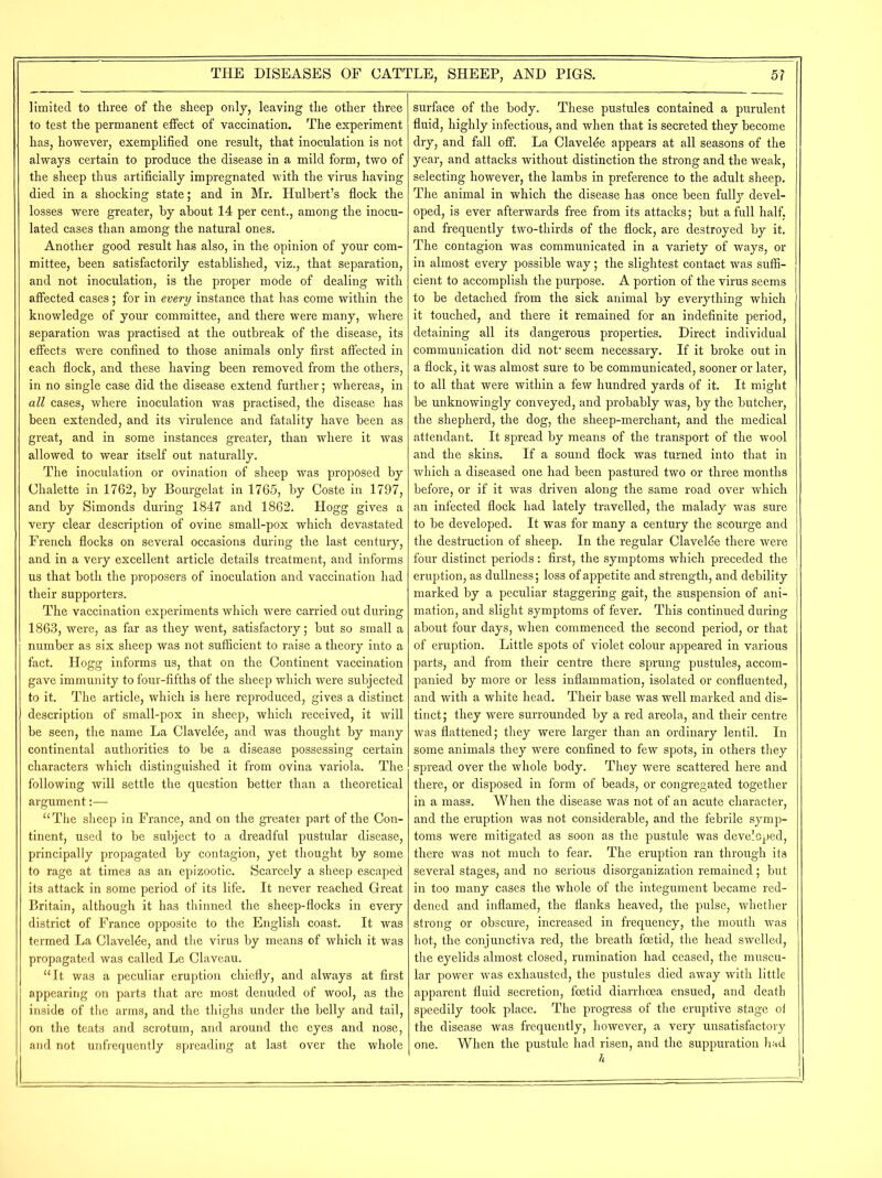limited to three of the sheep only, leaving the other three to test the permanent effect of vaccination. The experiment has, however, exemplified one result, that inoculation is not always certain to produce the disease in a mild form, two of the sheep thus artificially impregnated with the virus having died in a shocking state; and in Mr. Hulbert’s flock the losses were greater, by about 14 per cent., among the inocu- lated cases than among the natural ones. Another good result has also, in the opinion of your com- mittee, been satisfactorily established, viz., that separation, and not inoculation, is the proper mode of dealing with affected cases; for in every instance that has come within the knowledge of your committee, and there were many, where separation was practised at the outbreak of the disease, its effects were confined to those animals only first affected in each flock, and these having been removed from the others, in no single case did the disease extend further; whereas, in all cases, where inoculation was practised, the disease has been extended, and its virulence and fatality have been as great, and in some instances greater, than where it was allowed to wear itself out naturally. The inoculation or ovination of sheep was proposed by Chalette in 1762, by Bourgelat in 1765, by Coste in 1797, and by Simonds during 1847 and 1862. Hogg gives a very clear description of ovine small-pox which devastated French flocks on several occasions during the last century, and in a very excellent article details treatment, and informs us that both the proposers of inoculation and vaccination had their supporters. The vaccination experiments which were carried out during 1863, were, as far as they went, satisfactory; but so small a number as six sheep was not sufficient to raise a theory into a fact. Hogg informs us, that on the Continent vaccination gave immunity to four-fifths of the sheep which were subjected to it. The article, which is here reproduced, gives a distinct description of small-pox in sheep, which received, it will be seen, the name La Clavelde, and was thought by many continental authorities to be a disease possessing certain characters which distinguished it from ovina variola. The following will settle the question better than a theoretical argument:— “The sheep in France, and on the greater part of the Con- tinent, used to be subject to a dreadful pustular disease, principally propagated by contagion, yet thought by some to rage at times as an epizootic. Scarcely a sheep escaped its attack in some period of its life. It never reached Great Britain, although it has thinned the sheep-flocks in every district of France opposite to the English coast. It was termed La Claveffie, and the virus by means of which it was propagated was called Le Claveau. “It was a peculiar eruption chiefly, and always at first appearing on parts that are most denuded of wool, as the inside of the arms, and the thighs under the belly and tail, on the teats and scrotum, and around the eyes and nose, and not unfrequently spreading at last over the whole surface of the body. These pustules contained a purulent fluid, highly infectious, and when that is secreted they become dry, and fall off. La Clavelde appears at all seasons of the year, and attacks without distinction the strong and the weak, selecting however, the lambs in preference to the adult sheep. The animal in which the disease has once been fully devel- oped, is ever afterwards free from its attacks; but a full half, and frequently two-thirds of the flock, are destroyed by it. The contagion was communicated in a variety of ways, or in almost every possible way; the slightest contact was suffi- cient to accomplish the purpose. A portion of the virus seems to be detached from the sick animal by everything which it touched, and there it remained for an indefinite period, detaining all its dangerous properties. Direct individual communication did not- seem necessary. If it broke out in a flock, it was almost sure to be communicated, sooner or later, to all that were within a few hundred yards of it. It might be unknowingly conveyed, and probably was, by the butcher, the shepherd, the dog, the sheep-merchant, and the medical attendant. It spread by means of the transport of the wool and the skins. If a sound flock was turned into that in which a diseased one had been pastured two or three months before, or if it was driven along the same road over which an infected flock had lately travelled, the malady was sure to be developed. It was for many a century the scourge and the destruction of sheep. In the regular Clavelde there were four distinct periods: first, the symptoms which preceded the eruption, as dullness; loss of appetite and strength, and debility marked by a peculiar staggering gait, the suspension of ani- mation, and slight symptoms of fever. This continued during about four days, when commenced the second period, or that of eruption. Little spots of violet colour appeared in various parts, and from their centre there sprung pustules, accom- panied by more or less inflammation, isolated or confluented, and with a white head. Their base was well marked and dis- tinct; they were surrounded by a red areola, and their centre was flattened; they were larger than an ordinary lentil. In some animals they were confined to few spots, in others they spread over the whole body. They were scattered here and there, or disposed in form of beads, or congregated together in a mass. When the disease was not of an acute character, and the eruption was not considerable, and the febrile symp- toms were mitigated as soon as the pustule was developed, there was not much to fear. The eruption ran through its several stages, and no serious disorganization remained; but in too many cases the whole of the integument became red- dened and inflamed, the flanks heaved, the pulse, whether strong or obscure, increased in frequency, the mouth was hot, the conjunctiva red, the breath foetid, the head swelled, the eyelids almost closed, rumination had ceased, the muscu- lar power was exhausted, the pustules died away with little apparent fluid secretion, foetid diarrhoea ensued, and death speedily took place. The progress of the eruptive stage oi the disease was frequently, however, a very unsatisfactory one. When the pustule had risen, and the suppuration had h