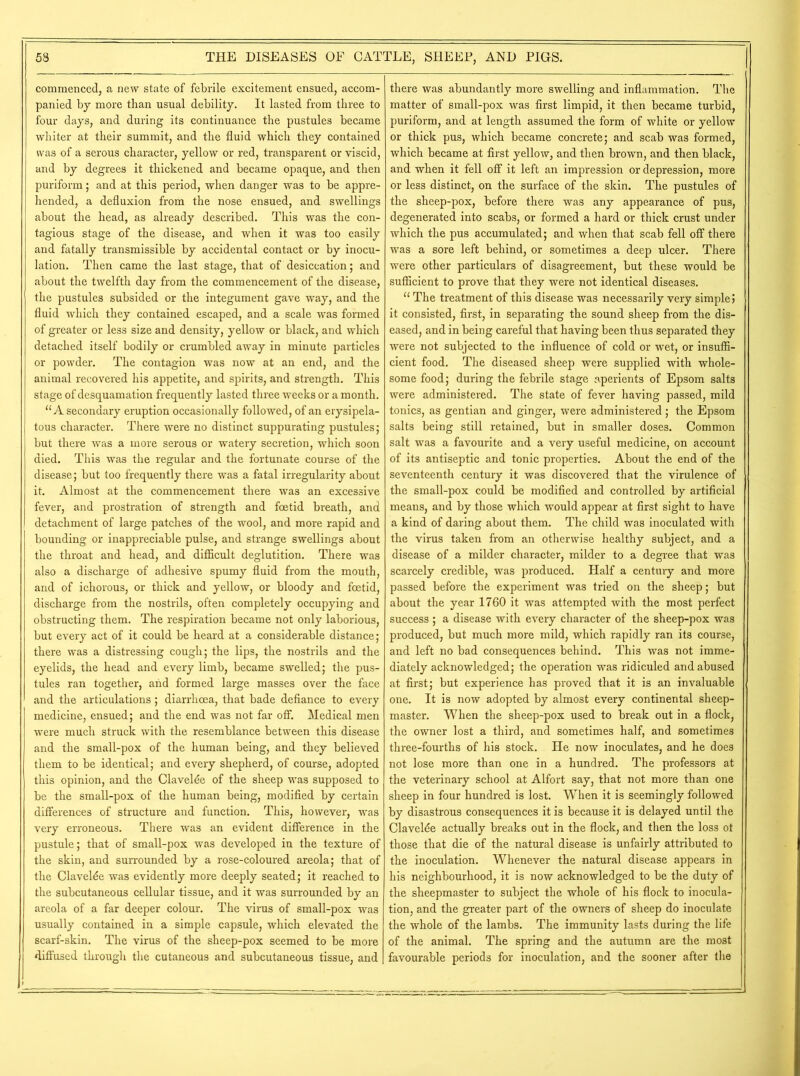 commenced, a new state of febrile excitement ensued, accom- panied by more than usual debility. It lasted from three to four days, and during its continuance the pustules became whiter at their summit, and the fluid which they contained was of a serous character, yellow or red, transparent or viscid, and by degrees it thickened and became opaque, and then puriform; and at this period, when danger was to be appre- hended, a defluxion from the nose ensued, and swellings about the head, as already described. This was the con- tagious stage of the disease, and when it was too easily and fatally transmissible by accidental contact or by inocu- lation. Then came the last stage, that of desiccation; and about the twelfth day from the commencement of the disease, the pustules subsided or the integument gave way, and the fluid which they contained escaped, and a scale was formed of greater or less size and density, yellow or black, and which detached itself bodily or crumbled away in minute particles or powder. The contagion was now at an end, and the animal recovered his appetite, and spirits, and strength. This stage of desquamation frequently lasted three weeks or a month. “A secondary eruption occasionally followed, of an erysipela- tous character. There were no distinct suppurating pustules; but there was a more serous or watery secretion, which soon died. This was the regular and the fortunate course of the disease; but too frequently there was a fatal irregularity about it. Almost at the commencement there was an excessive fever, and prostration of strength and foetid breath, and detachment of large patches of the wool, and more rapid and bounding or inappreciable pulse, and strange swellings about the throat and head, and difficult deglutition. There was also a discharge of adhesive spumy fluid from the mouth, and of ichorous, or thick and yellow, or bloody and foetid, discharge from the nostrils, often completely occupying and obstructing them. The respiration became not only laborious, but every act of it could be heard at a considerable distance; there was a distressing cough; the lips, the nostrils and the eyelids, the head and every limb, became swelled; the pus- tules ran together, and formed large masses over the face and the articulations; diarrhoea, that bade defiance to every medicine, ensued; and the end was not far off. Medical men were much struck with the resemblance between this disease and the small-pox of the human being, and they believed them to be identical; and every shepherd, of course, adopted this opinion, and the Clavelde of the sheep was supposed to be the small-pox of the human being, modified by certain differences of structure and function. This, however, was very erroneous. There was an evident difference in the pustule; that of small-pox was developed in the texture of the skin, and surrounded by a rose-coloured areola; that of the Clavelde was evidently more deeply seated; it reached to the subcutaneous cellular tissue, and it was surrounded by an areola of a far deeper colour. The virus of small-pox was usually contained in a simple capsule, which elevated the scarf-skin. The virus of the sheep-pox seemed to be more diffused through the cutaneous and subcutaneous tissue, and there was abundantly more swelling and inflammation. The matter of small-pox was first limpid, it then became turbid, puriform, and at length assumed the form of white or yellow or thick pus, which became concrete; and scab was formed, which became at first yellow, and then brown, and then black, and when it fell off it left an impression or depression, more or less distinct, on the surface of the skin. The pustules of the sheep-pox, before there was any appearance of pus, degenerated into scabs, or formed a hard or thick crust under which the pus accumulated; and when that scab fell off there was a sore left behind, or sometimes a deep ulcer. There were other particulars of disagreement, but these would be sufficient to prove that they were not identical diseases. “ The treatment of this disease was necessarily very simple j it consisted, first, in separating the sound sheep from the dis- eased, and in being careful that having been thus separated they were not subjected to the influence of cold or wet, or insuffi- cient food. The diseased sheep were supplied with whole- some food; during the febrile stage aperients of Epsom salts were administered. The state of fever having passed, mild tonics, as gentian and ginger, were administered ; the Epsom salts being still retained, but in smaller doses. Common salt was a favourite and a very useful medicine, on account of its antiseptic and tonic properties. About the end of the seventeenth century it was discovered that the virulence of the small-pox could be modified and controlled by artificial means, and by those which would appear at first sight to have a kind of daring about them. The child was inoculated with the virus taken from an otherwise healthy subject, and a disease of a milder character, milder to a degree that was scarcely credible, was produced. Half a century and more passed before the experiment was tried on the sheep; but about the year 1760 it was attempted with the most perfect success; a disease with every character of the sheep-pox was produced, but much more mild, which rapidly ran its course, and left no bad consequences behind. This was not imme- diately acknowledged; the operation was ridiculed and abused at first; but experience has proved that it is an invaluable one. It is now adopted by almost every continental sheep- master. When the sheep-pox used to break out in a flock, the owner lost a third, and sometimes half, and sometimes three-fourths of his stock. He now inoculates, and he does not lose more than one in a hundred. The professors at the veterinary school at Alfort say, that not more than one sheep in four hundred is lost. When it is seemingly followed by disastrous consequences it is because it is delayed until the Clavelde actually breaks out in the flock, and then the loss ot those that die of the natural disease is unfairly attributed to the inoculation. Whenever the natural disease appears in his neighbourhood, it is now acknowledged to be the duty of the sheepmaster to subject the whole of his flock to inocula- tion, and the greater part of the owners of sheep do inoculate the whole of the lambs. The immunity lasts during the life of the animal. The spring and the autumn are the most favourable periods for inoculation, and the sooner after the