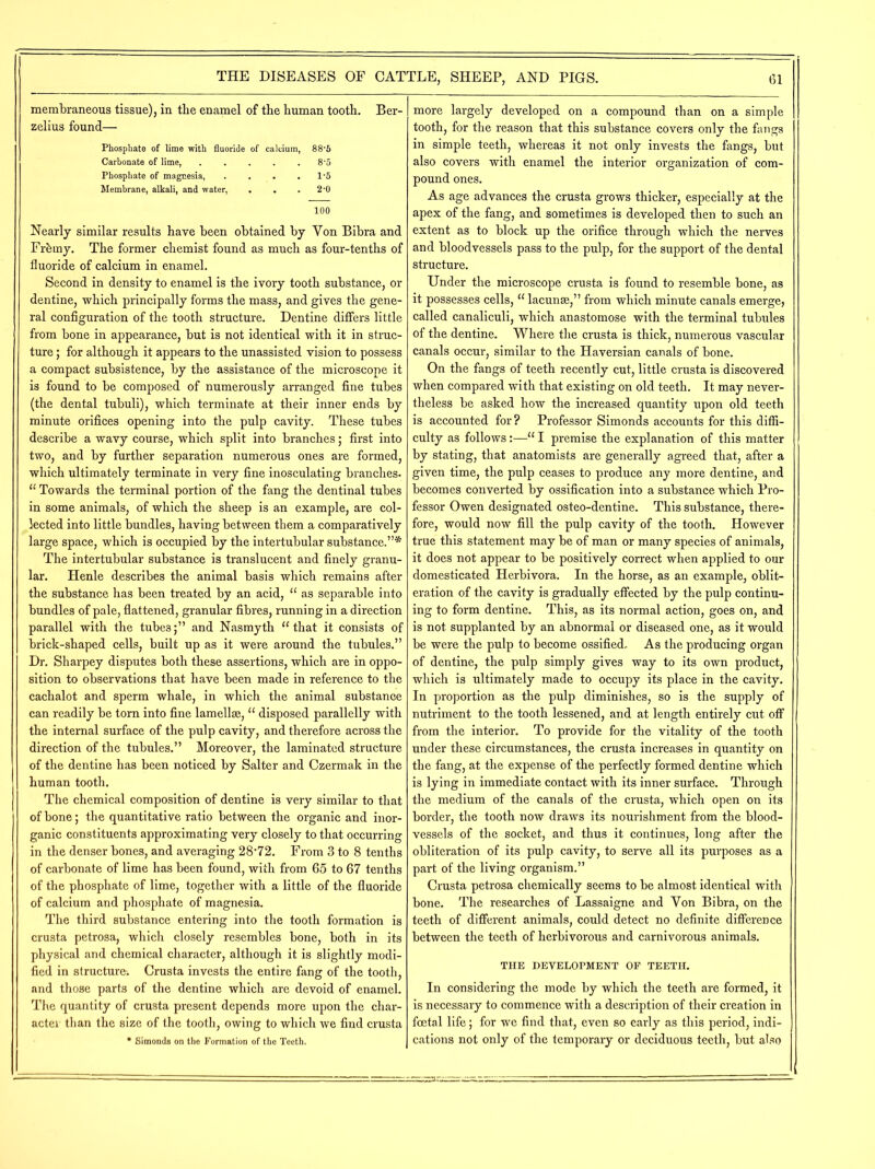 membraneous tissue), in the enamel of the human tooth. Ber- zelius found— Phosphate of lime with fluoride of calcium, 88-5 Carbonate of lime, ..... 8'5 Phosphate of magnesia, . . . . l-5 Membrane, alkali, and water, . . .2-0 100 Nearly similar results have been obtained by Yon Bibra and Fr&ray. The former chemist found as much as four-tenths of fluoride of calcium in enamel. Second in density to enamel is the ivory tooth substance, or dentine, which principally forms the mass, and gives the gene- ral configuration of the tooth structure. Dentine differs little from bone in appearance, but is not identical with it in struc- ture ; for although it appears to the unassisted vision to possess a compact subsistence, by the assistance of the microscope it is found to be composed of numerously arranged fine tubes (the dental tubuli), which terminate at their inner ends by minute orifices opening into the pulp cavity. These tubes describe a wavy course, which split into branches; first into two, and by further separation numerous ones are formed, which ultimately terminate in very fine inosculating branches. “ Towards the terminal portion of the fang the dentinal tubes in some animals, of which the sheep is an example, are col- lected into little bundles, having between them a comparatively large space, which is occupied by the intertubular substance.”* The intertubular substance is translucent and finely granu- lar. Henle describes the animal basis which remains after the substance has been treated by an acid, “ as separable into bundles of pale, flattened, granular fibres, running in a direction parallel with the tubes;” and Nasmyth “that it consists of brick-shaped cells, built up as it were around the tubules.” Dr. Sharpey disputes both these assertions, which are in oppo- sition to observations that have been made in reference to the cachalot and sperm whale, in which the animal substance can readily be torn into fine lamellae, “ disposed parallelly with the internal surface of the pulp cavity, and therefore across the direction of the tubules.” Moreover, the laminated structure of the dentine has been noticed by Salter and Czermak in the human tooth. The chemical composition of dentine is very similar to that of bone; the quantitative ratio between the organic and inor- ganic constituents approximating very closely to that occurring in the denser bones, and averaging 28’72. From 3 to 8 tenths of carbonate of lime has been found, with from 65 to 67 tenths of the phosphate of lime, together with a little of the fluoride of calcium and phosphate of magnesia. The third substance entering into the tooth formation is crusta petrosa, which closely resembles bone, both in its physical and chemical character, although it is slightly modi- fied in structure. Crusta invests the entire fang of the tooth, and those parts of the dentine which are devoid of enamel. The quantity of crusta present depends more upon the char- acter than the size of the tooth, owing to which we find crusta * Simonds on the Formation of the Teeth. more largely developed on a compound than on a simple tooth, for the reason that this substance covers only the fangs in simple teeth, whereas it not only invests the fangs, but also covers with enamel the interior organization of com- pound ones. As age advances the crusta grows thicker, especially at the apex of the fang, and sometimes is developed then to such an extent as to block up the orifice through which the nerves and bloodvessels pass to the pulp, for the support of the dental structure. Under the microscope crusta is found to resemble bone, as it possesses cells, “ lacunae,” from which minute canals emerge, called canaliculi, which anastomose with the terminal tubules of the dentine. Where the crusta is thick, numerous vascular canals occur, similar to the Haversian canals of bone. On the fangs of teeth recently cut, little crusta is discovered when compared with that existing on old teeth. It may never- theless be asked how the increased quantity upon old teeth is accounted for? Professor Simonds accounts for this diffi- culty as follows:—“ I premise the explanation of this matter by stating, that anatomists are generally agreed that, after a given time, the pulp ceases to produce any more dentine, and becomes converted by ossification into a substance which Pro- fessor Owen designated osteo-dentine. This substance, there- fore, would now fill the pulp cavity of the tooth. However true this statement may be of man or many species of animals, it does not appear to be positively correct when applied to our domesticated Herbivora. In the horse, as an example, oblit- eration of the cavity is gradually effected by the pulp continu- ing to form dentine. This, as its normal action, goes on, and is not supplanted by an abnormal or diseased one, as it would be were the pulp to become ossified. As the producing organ of dentine, the pulp simply gives way to its own product, which is ultimately made to occupy its place in the cavity. In proportion as the pulp diminishes, so is the supply of nutriment to the tooth lessened, and at length entirely cut off from the interior. To provide for the vitality of the tooth under these circumstances, the crusta increases in quantity on the fang, at the expense of the perfectly formed dentine which is lying in immediate contact with its inner surface. Through the medium of the canals of the crusta, which open on its border, the tooth now draws its nourishment from the blood- vessels of the socket, and thus it continues, long after the obliteration of its pulp cavity, to serve all its purposes as a part of the living organism.” Crusta petrosa chemically seems to be almost identical with bone. The researches of Lassaigne and Yon Bibra, on the teeth of different animals, could detect no definite difference between the teeth of herbivorous and carnivorous animals. THE DEVELOPMENT OF TEETH. In considering the mode by which the teeth are formed, it is necessary to commence with a description of their creation in foetal life; for we find that, even so early as this period, indi- cations not only of the temporary or deciduous teeth, but also