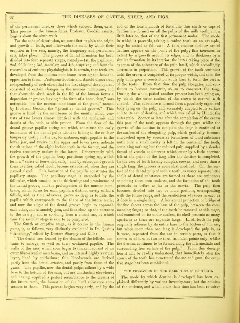 of the permanent ones, or those which succeed them, exist. This process in the human foetus, Professor Goodsir asserts, begins about the sixth week. For the sake of description, we must first explain the origin and growth of teeth, and afterwards the mode by which their eruption in two sets, namely, the temporary and permanent sets, takes place. The process of dental formation has been divided into four separate stages, namely—1st, the papillary; 2nd, follicular; 3rd, saccular; and 4th, eruptive; and from the researches of eminent physiologists it is certain, that teeth are developed from the mucous membrane covering the bones in opposition to them. Professors Goodsir and Arnold discovered, independently of each other, that the first stage of development consisted of certain changes in the mucous membrane, and that about the sixth week in the life of the human foetus a depression or groove, having 11 the form of a horse shoe,” was noticeable “ in the mucous membrane of the gum,” named by Professor Goodsir the “ primitive dental groove.” This groove is lined by the membrane of the mouth, which con- sists of two layers almost identical with the epidermis and dermis of the cutis, or skin proper. From the floor of the dental groove papillae spring up, which constitute the early formations of the dental pulps about to belong to the milk or temporary teeth; in the ox, for instance, eight papillae in the lower jaw, and twelve in the upper and lower jaws, indicate the situations of the eight incisor teeth in the former, and the twelve temporary molars in the latter. Concurrently with the growth of the papillae bony partitions spring up, which form a “ series of four-sided cells,” and by subsequent growth these cavities, called loculi, become established, when they are named alveoli. This formation of the papillae constitutes the papillary stage. The papillary stage is succeeded by the follicular, which consists in the thickening and prominence of the dental groove, and the prolongation of the mucous mem- brane, which forms for each papilla a distinct cavity called a follicle, and, as time advances, grows so deep as to hide the papilla which corresponds to the shape of the future teeth; and now the edges of the dental groove begin to approach each other, and ultimately join, and thus close up the entrance to the cavity; and in so doing form a closed sac, at which time the saccular stage is said to be completed. The fourth or eruptive stage, as it occurs in the human gums, is, as follows, very distinctly explained in Dr. Quain’s “ Anatomy,” edited by Doctors Sharpey and Ellis :— “ The dental sacs formed by the closure of the follicles con- tinue to enlarge, as well as their contained papillae. The walls of the sacs, which soon begin to thicken, consist of an outer fibro-alveolar membrane, and an internal highly vascular layer, lined by epithelium; thin bloodvessels are derived partly from the dental arteries, and partly from those of the gums. The papillae, now the dental pulps, adhere by a wide base to the bottom of the sacs, but are unattached elsewhere; and having acquired a perfect resemblance to the crowns of the future teeth, the formation of the hard substance com- mences in them. This process begins very early, and by the end of the fourth month of foetal life thin shells or caps of dentine are formed on all the pulps of the milk teeth, and a little later on that of the first permanent molar. The mode in which it proceeds, taking a canine tooth as an example, may be stated as follows:—A thin osseous shell or cap of dentine appears on the point of the pulp; this increases in extent by a growth around its edges, and in thickness by a similar formation in its interior, the latter taking place at the expense of the substance of the pulp itself, which accordingly decreases in proportion. This growth of the tooth continues until the crown is completed of its proper width, and then the pulp undergoes a constriction at its base to form the cervix of the tooth. From that time the pulp elongates, and con- tinues to become narrower, so as to construct the fang. During the whole period another process has been going on, by which the outer surface of the crown is covered with enamel. This substance is formed from a peculiarly organized body lying on the pulp, and accurately adapted to its surface and to its cap of dentine, and which was called by Hunter the outer pulp. Sooner or later after the completion of the crown this part of the tooth appears through the gum, whilst the growth of the dentine to complete the fang is continued at the surface of the elongating pulp, which gradually becomes encroached upon by successive formations of hard substance until only a small cavity is left in the centre of the tooth, containing nothing but the reduced pulp, supplied by a slender thread of vessels and nerves which enter by a little aperture left at the point of the fang after the dentine is completed. In the case of teeth having complex crowns, and more than a single fang, the process is somewhat modified. On the sur- face of the dental pulp of such a tooth, as many separate little shells of dental substance are formed as there are eminences or points; these soon coalesce, and the formation of the tooth proceeds as before as far as the cervix. The pulp then becomes divided into two or more portions, corresponding with the future fangs, and the ossification advances in each as it does in a single fang. A horizontal projection or bridge of dentine shoots across the base of the pulp, between the com- mencing fangs; so that, if the tooth be removed at this stage, and examined on its under surface, its shell presents as many apertures as there are separate fangs. In all teeth the pulp originally adheres by its entire base to the bottom of the sac; but when more than one fang is developed the pulp is, as it were, separated from the sac in certain parts, so that it comes to adhere at two or three insulated points only, whilst the dentine continues to be formed along the intermediate and surrounding free surface of the pulp.” From this descrip- tion it will be readily understood, that immediately after the crown of the tooth has penetrated the sac and gum, the erup- tive stage has been established. THE FORMATION OF THE HARD TISSUES OF TEETH. The mode by which dentine is developed has been ex- plained differently by various investigators; but the opinion of the ancients, and which since their time has been rc-intro-